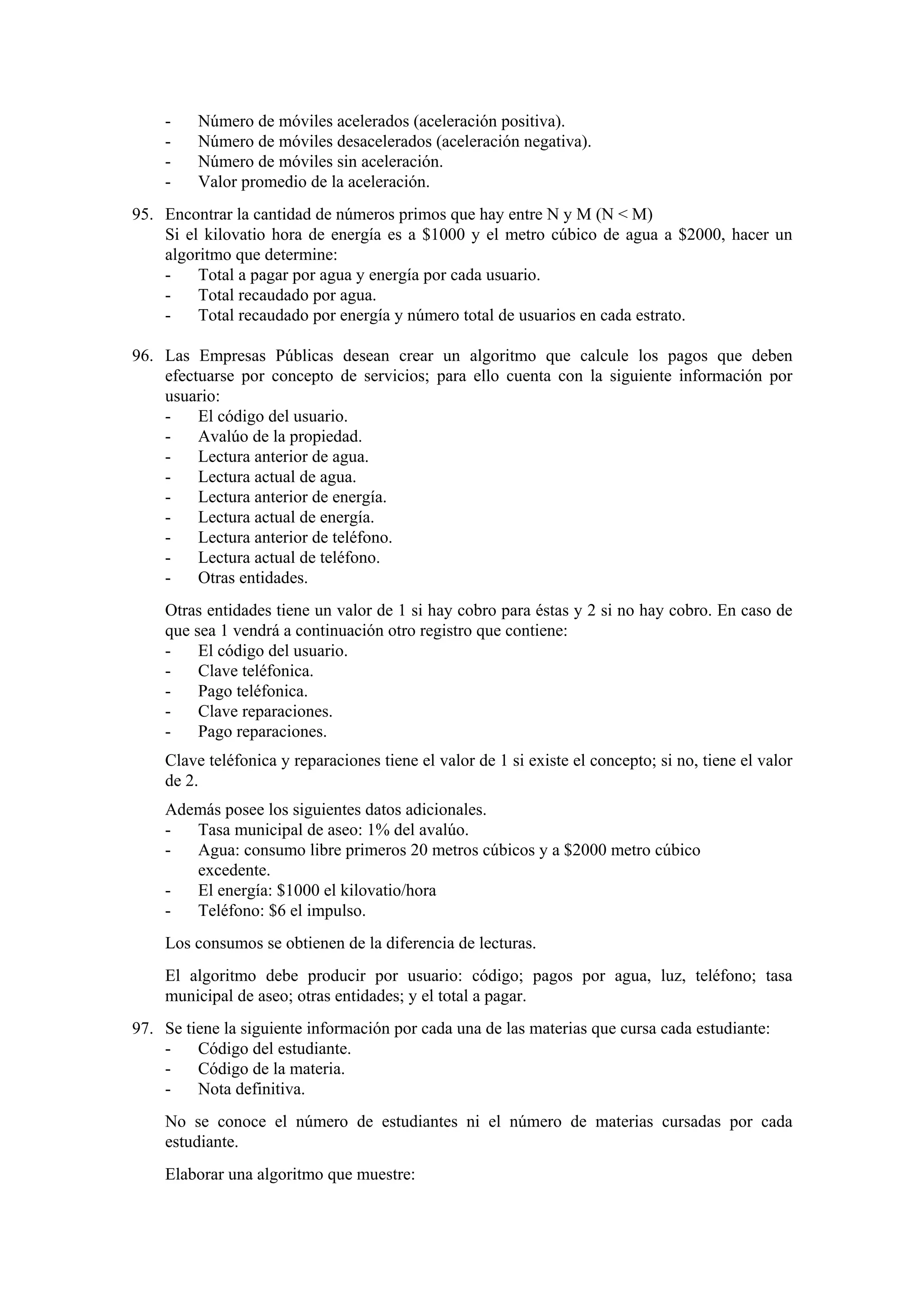 -

Número de móviles acelerados (aceleración positiva).
Número de móviles desacelerados (aceleración negativa).
Número de móviles sin aceleración.
Valor promedio de la aceleración.

95. Encontrar la cantidad de números primos que hay entre N y M (N < M)
Si el kilovatio hora de energía es a $1000 y el metro cúbico de agua a $2000, hacer un
algoritmo que determine:
Total a pagar por agua y energía por cada usuario.
Total recaudado por agua.
Total recaudado por energía y número total de usuarios en cada estrato.
96. Las Empresas Públicas desean crear un algoritmo que calcule los pagos que deben
efectuarse por concepto de servicios; para ello cuenta con la siguiente información por
usuario:
El código del usuario.
Avalúo de la propiedad.
Lectura anterior de agua.
Lectura actual de agua.
Lectura anterior de energía.
Lectura actual de energía.
Lectura anterior de teléfono.
Lectura actual de teléfono.
Otras entidades.
Otras entidades tiene un valor de 1 si hay cobro para éstas y 2 si no hay cobro. En caso de
que sea 1 vendrá a continuación otro registro que contiene:
El código del usuario.
Clave teléfonica.
Pago teléfonica.
Clave reparaciones.
Pago reparaciones.
Clave teléfonica y reparaciones tiene el valor de 1 si existe el concepto; si no, tiene el valor
de 2.
Además posee los siguientes datos adicionales.
Tasa municipal de aseo: 1% del avalúo.
Agua: consumo libre primeros 20 metros cúbicos y a $2000 metro cúbico
excedente.
El energía: $1000 el kilovatio/hora
Teléfono: $6 el impulso.
Los consumos se obtienen de la diferencia de lecturas.
El algoritmo debe producir por usuario: código; pagos por agua, luz, teléfono; tasa
municipal de aseo; otras entidades; y el total a pagar.
97. Se tiene la siguiente información por cada una de las materias que cursa cada estudiante:
Código del estudiante.
Código de la materia.
Nota definitiva.
No se conoce el número de estudiantes ni el número de materias cursadas por cada
estudiante.
Elaborar una algoritmo que muestre:

 