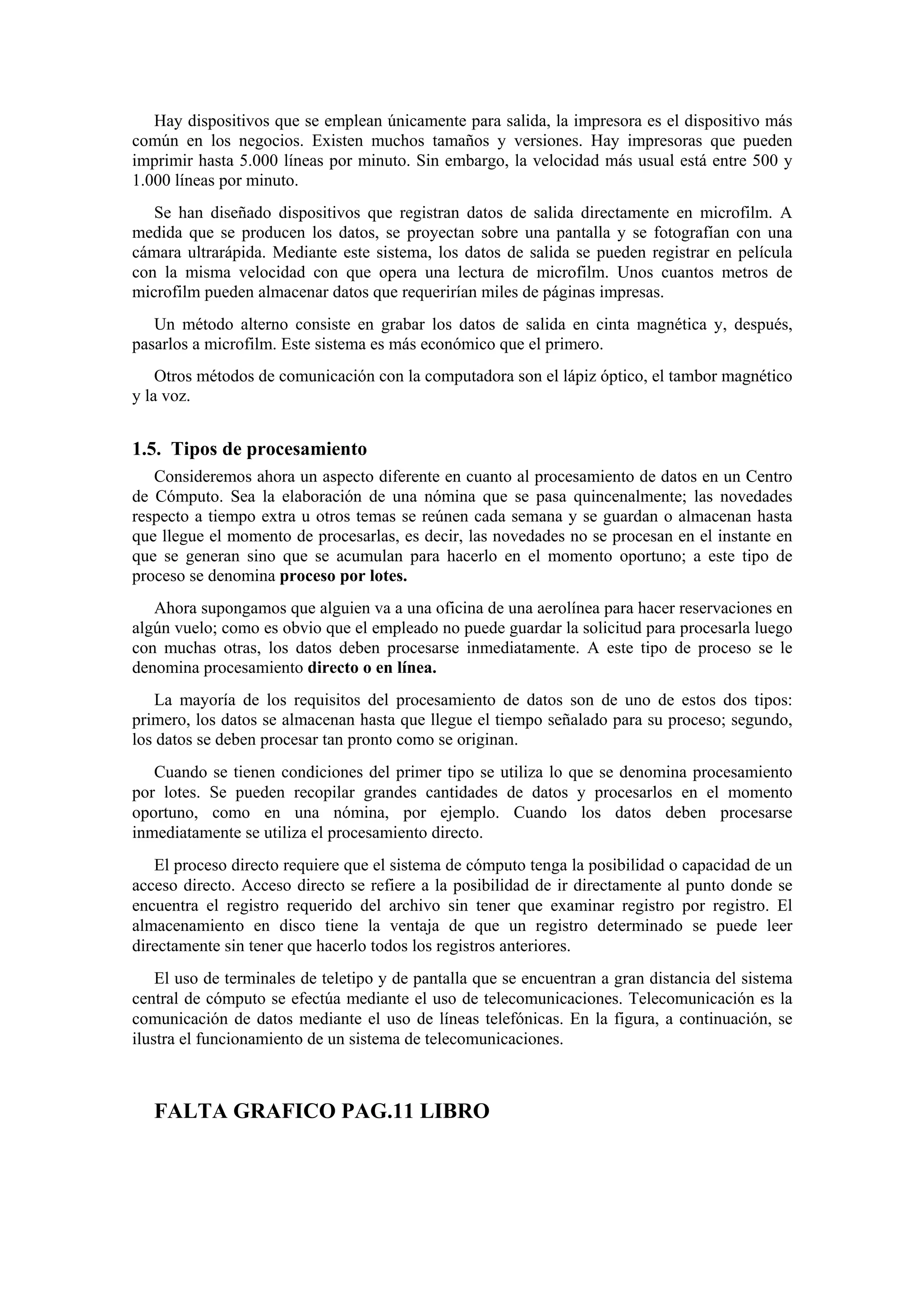 Hay dispositivos que se emplean únicamente para salida, la impresora es el dispositivo más
común en los negocios. Existen muchos tamaños y versiones. Hay impresoras que pueden
imprimir hasta 5.000 líneas por minuto. Sin embargo, la velocidad más usual está entre 500 y
1.000 líneas por minuto.
Se han diseñado dispositivos que registran datos de salida directamente en microfilm. A
medida que se producen los datos, se proyectan sobre una pantalla y se fotografían con una
cámara ultrarápida. Mediante este sistema, los datos de salida se pueden registrar en película
con la misma velocidad con que opera una lectura de microfilm. Unos cuantos metros de
microfilm pueden almacenar datos que requerirían miles de páginas impresas.
Un método alterno consiste en grabar los datos de salida en cinta magnética y, después,
pasarlos a microfilm. Este sistema es más económico que el primero.
Otros métodos de comunicación con la computadora son el lápiz óptico, el tambor magnético
y la voz.

1.5. Tipos de procesamiento
Consideremos ahora un aspecto diferente en cuanto al procesamiento de datos en un Centro
de Cómputo. Sea la elaboración de una nómina que se pasa quincenalmente; las novedades
respecto a tiempo extra u otros temas se reúnen cada semana y se guardan o almacenan hasta
que llegue el momento de procesarlas, es decir, las novedades no se procesan en el instante en
que se generan sino que se acumulan para hacerlo en el momento oportuno; a este tipo de
proceso se denomina proceso por lotes.
Ahora supongamos que alguien va a una oficina de una aerolínea para hacer reservaciones en
algún vuelo; como es obvio que el empleado no puede guardar la solicitud para procesarla luego
con muchas otras, los datos deben procesarse inmediatamente. A este tipo de proceso se le
denomina procesamiento directo o en línea.
La mayoría de los requisitos del procesamiento de datos son de uno de estos dos tipos:
primero, los datos se almacenan hasta que llegue el tiempo señalado para su proceso; segundo,
los datos se deben procesar tan pronto como se originan.
Cuando se tienen condiciones del primer tipo se utiliza lo que se denomina procesamiento
por lotes. Se pueden recopilar grandes cantidades de datos y procesarlos en el momento
oportuno, como en una nómina, por ejemplo. Cuando los datos deben procesarse
inmediatamente se utiliza el procesamiento directo.
El proceso directo requiere que el sistema de cómputo tenga la posibilidad o capacidad de un
acceso directo. Acceso directo se refiere a la posibilidad de ir directamente al punto donde se
encuentra el registro requerido del archivo sin tener que examinar registro por registro. El
almacenamiento en disco tiene la ventaja de que un registro determinado se puede leer
directamente sin tener que hacerlo todos los registros anteriores.
El uso de terminales de teletipo y de pantalla que se encuentran a gran distancia del sistema
central de cómputo se efectúa mediante el uso de telecomunicaciones. Telecomunicación es la
comunicación de datos mediante el uso de líneas telefónicas. En la figura, a continuación, se
ilustra el funcionamiento de un sistema de telecomunicaciones.

FALTA GRAFICO PAG.11 LIBRO

 