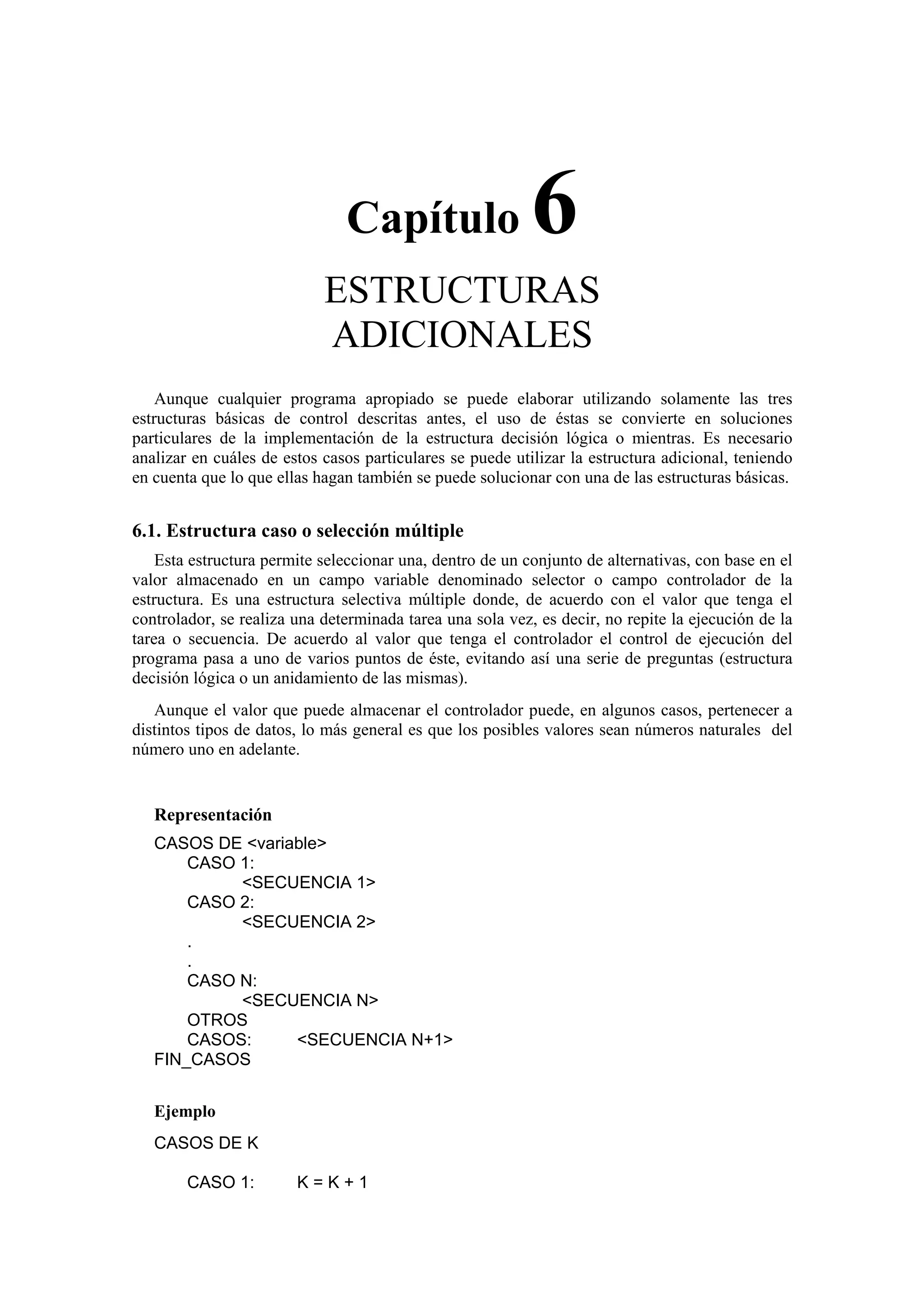 Capítulo

6

ESTRUCTURAS
ADICIONALES
Aunque cualquier programa apropiado se puede elaborar utilizando solamente las tres
estructuras básicas de control descritas antes, el uso de éstas se convierte en soluciones
particulares de la implementación de la estructura decisión lógica o mientras. Es necesario
analizar en cuáles de estos casos particulares se puede utilizar la estructura adicional, teniendo
en cuenta que lo que ellas hagan también se puede solucionar con una de las estructuras básicas.

6.1. Estructura caso o selección múltiple
Esta estructura permite seleccionar una, dentro de un conjunto de alternativas, con base en el
valor almacenado en un campo variable denominado selector o campo controlador de la
estructura. Es una estructura selectiva múltiple donde, de acuerdo con el valor que tenga el
controlador, se realiza una determinada tarea una sola vez, es decir, no repite la ejecución de la
tarea o secuencia. De acuerdo al valor que tenga el controlador el control de ejecución del
programa pasa a uno de varios puntos de éste, evitando así una serie de preguntas (estructura
decisión lógica o un anidamiento de las mismas).
Aunque el valor que puede almacenar el controlador puede, en algunos casos, pertenecer a
distintos tipos de datos, lo más general es que los posibles valores sean números naturales del
número uno en adelante.

Representación
CASOS DE <variable>
CASO 1:
<SECUENCIA 1>
CASO 2:
<SECUENCIA 2>
.
.
CASO N:
<SECUENCIA N>
OTROS
CASOS:
<SECUENCIA N+1>
FIN_CASOS
Ejemplo
CASOS DE K
CASO 1:

K=K+1

 
