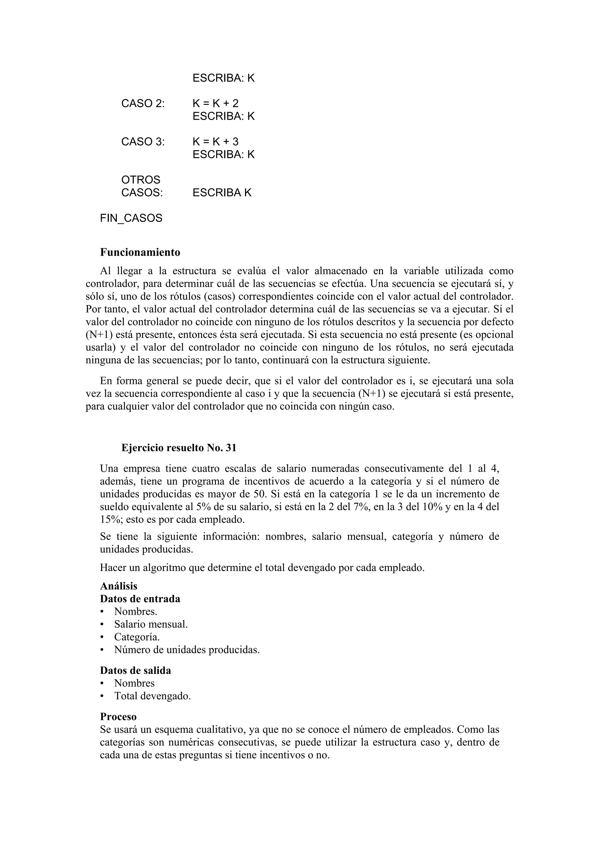 ESCRIBA: K
CASO 2:

K=K+2
ESCRIBA: K

CASO 3:

K=K+3
ESCRIBA: K

OTROS
CASOS:

ESCRIBA K

FIN_CASOS

Funcionamiento
Al llegar a la estructura se evalúa el valor almacenado en la variable utilizada como
controlador, para determinar cuál de las secuencias se efectúa. Una secuencia se ejecutará sí, y
sólo sí, uno de los rótulos (casos) correspondientes coincide con el valor actual del controlador.
Por tanto, el valor actual del controlador determina cuál de las secuencias se va a ejecutar. Si el
valor del controlador no coincide con ninguno de los rótulos descritos y la secuencia por defecto
(N+1) está presente, entonces ésta será ejecutada. Si esta secuencia no está presente (es opcional
usarla) y el valor del controlador no coincide con ninguno de los rótulos, no será ejecutada
ninguna de las secuencias; por lo tanto, continuará con la estructura siguiente.
En forma general se puede decir, que si el valor del controlador es i, se ejecutará una sola
vez la secuencia correspondiente al caso i y que la secuencia (N+1) se ejecutará si está presente,
para cualquier valor del controlador que no coincida con ningún caso.

Ejercicio resuelto No. 31
Una empresa tiene cuatro escalas de salario numeradas consecutivamente del 1 al 4,
además, tiene un programa de incentivos de acuerdo a la categoría y si el número de
unidades producidas es mayor de 50. Si está en la categoría 1 se le da un incremento de
sueldo equivalente al 5% de su salario, si está en la 2 del 7%, en la 3 del 10% y en la 4 del
15%; esto es por cada empleado.
Se tiene la siguiente información: nombres, salario mensual, categoría y número de
unidades producidas.
Hacer un algoritmo que determine el total devengado por cada empleado.
Análisis
Datos de entrada
• Nombres.
• Salario mensual.
• Categoría.
• Número de unidades producidas.
Datos de salida
• Nombres
• Total devengado.
Proceso
Se usará un esquema cualitativo, ya que no se conoce el número de empleados. Como las
categorías son numéricas consecutivas, se puede utilizar la estructura caso y, dentro de
cada una de estas preguntas si tiene incentivos o no.

 