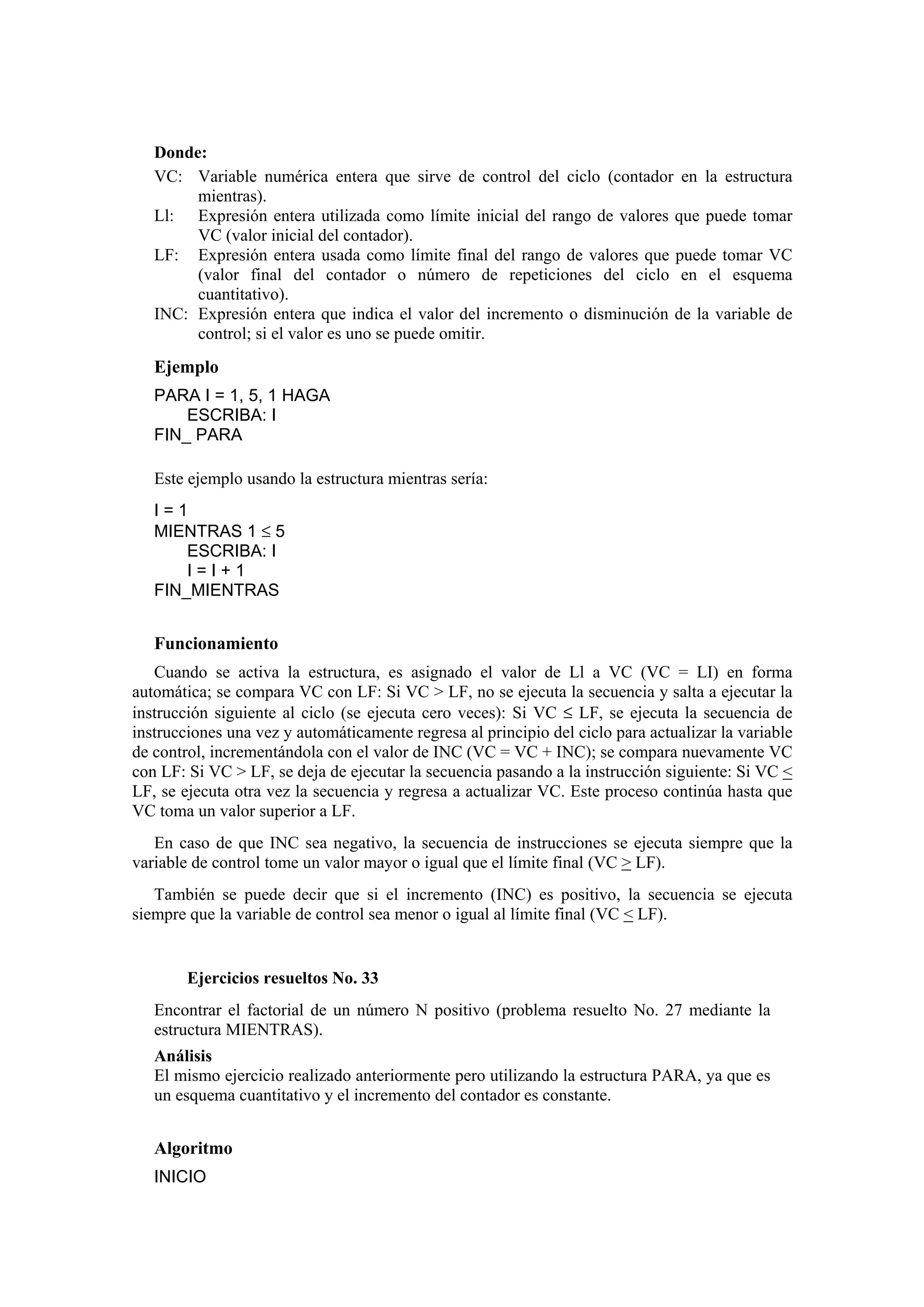 Donde:
VC: Variable numérica entera que sirve de control del ciclo (contador en la estructura
mientras).
Ll: Expresión entera utilizada como límite inicial del rango de valores que puede tomar
VC (valor inicial del contador).
LF: Expresión entera usada como límite final del rango de valores que puede tomar VC
(valor final del contador o número de repeticiones del ciclo en el esquema
cuantitativo).
INC: Expresión entera que indica el valor del incremento o disminución de la variable de
control; si el valor es uno se puede omitir.

Ejemplo
PARA I = 1, 5, 1 HAGA
ESCRIBA: I
FIN_ PARA
Este ejemplo usando la estructura mientras sería:
I=1
MIENTRAS 1 ≤ 5
ESCRIBA: I
I=I+1
FIN_MIENTRAS

Funcionamiento
Cuando se activa la estructura, es asignado el valor de Ll a VC (VC = LI) en forma
automática; se compara VC con LF: Si VC > LF, no se ejecuta la secuencia y salta a ejecutar la
instrucción siguiente al ciclo (se ejecuta cero veces): Si VC ≤ LF, se ejecuta la secuencia de
instrucciones una vez y automáticamente regresa al principio del ciclo para actualizar la variable
de control, incrementándola con el valor de INC (VC = VC + INC); se compara nuevamente VC
con LF: Si VC > LF, se deja de ejecutar la secuencia pasando a la instrucción siguiente: Si VC <
LF, se ejecuta otra vez la secuencia y regresa a actualizar VC. Este proceso continúa hasta que
VC toma un valor superior a LF.
En caso de que INC sea negativo, la secuencia de instrucciones se ejecuta siempre que la
variable de control tome un valor mayor o igual que el límite final (VC > LF).
También se puede decir que si el incremento (INC) es positivo, la secuencia se ejecuta
siempre que la variable de control sea menor o igual al límite final (VC < LF).

Ejercicios resueltos No. 33
Encontrar el factorial de un número N positivo (problema resuelto No. 27 mediante la
estructura MIENTRAS).
Análisis
El mismo ejercicio realizado anteriormente pero utilizando la estructura PARA, ya que es
un esquema cuantitativo y el incremento del contador es constante.

Algoritmo
INICIO

 