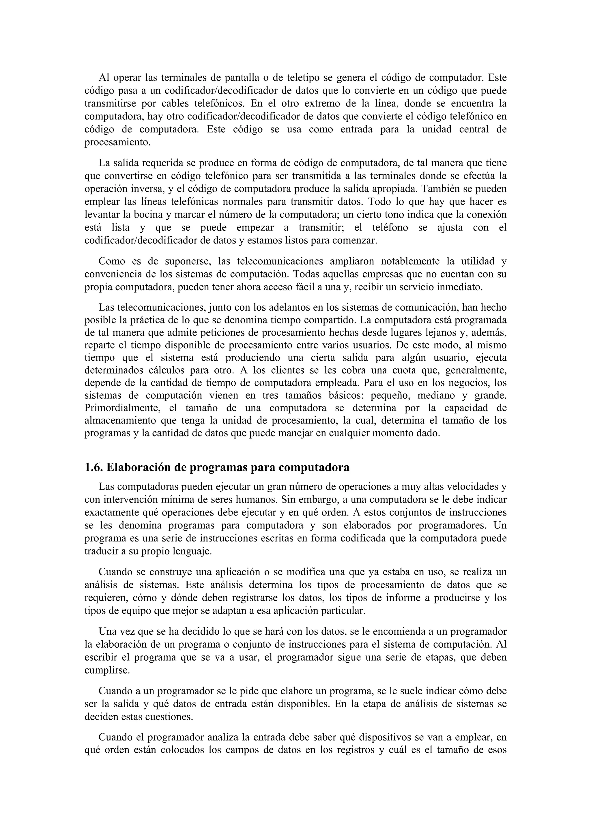 Al operar las terminales de pantalla o de teletipo se genera el código de computador. Este
código pasa a un codificador/decodificador de datos que lo convierte en un código que puede
transmitirse por cables telefónicos. En el otro extremo de la línea, donde se encuentra la
computadora, hay otro codificador/decodificador de datos que convierte el código telefónico en
código de computadora. Este código se usa como entrada para la unidad central de
procesamiento.
La salida requerida se produce en forma de código de computadora, de tal manera que tiene
que convertirse en código telefónico para ser transmitida a las terminales donde se efectúa la
operación inversa, y el código de computadora produce la salida apropiada. También se pueden
emplear las líneas telefónicas normales para transmitir datos. Todo lo que hay que hacer es
levantar la bocina y marcar el número de la computadora; un cierto tono indica que la conexión
está lista y que se puede empezar a transmitir; el teléfono se ajusta con el
codificador/decodificador de datos y estamos listos para comenzar.
Como es de suponerse, las telecomunicaciones ampliaron notablemente la utilidad y
conveniencia de los sistemas de computación. Todas aquellas empresas que no cuentan con su
propia computadora, pueden tener ahora acceso fácil a una y, recibir un servicio inmediato.
Las telecomunicaciones, junto con los adelantos en los sistemas de comunicación, han hecho
posible la práctica de lo que se denomina tiempo compartido. La computadora está programada
de tal manera que admite peticiones de procesamiento hechas desde lugares lejanos y, además,
reparte el tiempo disponible de procesamiento entre varios usuarios. De este modo, al mismo
tiempo que el sistema está produciendo una cierta salida para algún usuario, ejecuta
determinados cálculos para otro. A los clientes se les cobra una cuota que, generalmente,
depende de la cantidad de tiempo de computadora empleada. Para el uso en los negocios, los
sistemas de computación vienen en tres tamaños básicos: pequeño, mediano y grande.
Primordialmente, el tamaño de una computadora se determina por la capacidad de
almacenamiento que tenga la unidad de procesamiento, la cual, determina el tamaño de los
programas y la cantidad de datos que puede manejar en cualquier momento dado.

1.6. Elaboración de programas para computadora
Las computadoras pueden ejecutar un gran número de operaciones a muy altas velocidades y
con intervención mínima de seres humanos. Sin embargo, a una computadora se le debe indicar
exactamente qué operaciones debe ejecutar y en qué orden. A estos conjuntos de instrucciones
se les denomina programas para computadora y son elaborados por programadores. Un
programa es una serie de instrucciones escritas en forma codificada que la computadora puede
traducir a su propio lenguaje.
Cuando se construye una aplicación o se modifica una que ya estaba en uso, se realiza un
análisis de sistemas. Este análisis determina los tipos de procesamiento de datos que se
requieren, cómo y dónde deben registrarse los datos, los tipos de informe a producirse y los
tipos de equipo que mejor se adaptan a esa aplicación particular.
Una vez que se ha decidido lo que se hará con los datos, se le encomienda a un programador
la elaboración de un programa o conjunto de instrucciones para el sistema de computación. Al
escribir el programa que se va a usar, el programador sigue una serie de etapas, que deben
cumplirse.
Cuando a un programador se le pide que elabore un programa, se le suele indicar cómo debe
ser la salida y qué datos de entrada están disponibles. En la etapa de análisis de sistemas se
deciden estas cuestiones.
Cuando el programador analiza la entrada debe saber qué dispositivos se van a emplear, en
qué orden están colocados los campos de datos en los registros y cuál es el tamaño de esos

 