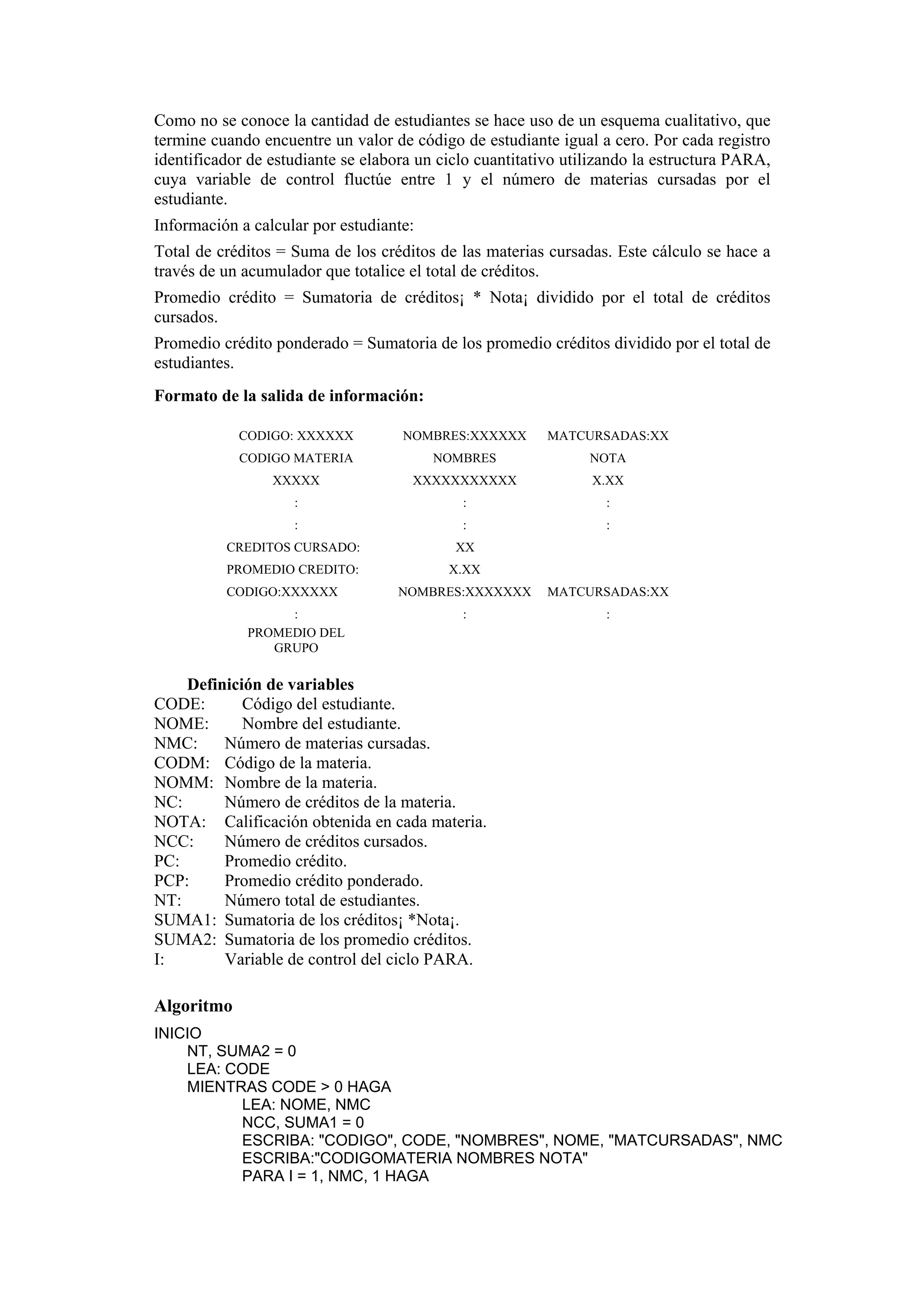 Como no se conoce la cantidad de estudiantes se hace uso de un esquema cualitativo, que
termine cuando encuentre un valor de código de estudiante igual a cero. Por cada registro
identificador de estudiante se elabora un ciclo cuantitativo utilizando la estructura PARA,
cuya variable de control fluctúe entre 1 y el número de materias cursadas por el
estudiante.
Información a calcular por estudiante:
Total de créditos = Suma de los créditos de las materias cursadas. Este cálculo se hace a
través de un acumulador que totalice el total de créditos.
Promedio crédito = Sumatoria de créditos¡ * Nota¡ dividido por el total de créditos
cursados.
Promedio crédito ponderado = Sumatoria de los promedio créditos dividido por el total de
estudiantes.
Formato de la salida de información:
CODIGO: XXXXXX

NOMBRES:XXXXXX

MATCURSADAS:XX

CODIGO MATERIA

NOMBRES

NOTA

XXXXX

XXXXXXXXXXX

X.XX

:

:

:

:

:

:

CREDITOS CURSADO:

XX

PROMEDIO CREDITO:
CODIGO:XXXXXX
:
PROMEDIO DEL
GRUPO

X.XX
NOMBRES:XXXXXXX

MATCURSADAS:XX

:

:

Definición de variables
CODE:
Código del estudiante.
NOME:
Nombre del estudiante.
NMC:
Número de materias cursadas.
CODM: Código de la materia.
NOMM: Nombre de la materia.
NC:
Número de créditos de la materia.
NOTA: Calificación obtenida en cada materia.
NCC:
Número de créditos cursados.
PC:
Promedio crédito.
PCP:
Promedio crédito ponderado.
NT:
Número total de estudiantes.
SUMA1: Sumatoria de los créditos¡ *Nota¡.
SUMA2: Sumatoria de los promedio créditos.
I:
Variable de control del ciclo PARA.

Algoritmo
INICIO
NT, SUMA2 = 0
LEA: CODE
MIENTRAS CODE > 0 HAGA
LEA: NOME, NMC
NCC, SUMA1 = 0
ESCRIBA: "CODIGO", CODE, "NOMBRES", NOME, "MATCURSADAS", NMC
ESCRIBA:"CODIGOMATERIA NOMBRES NOTA"
PARA I = 1, NMC, 1 HAGA

 