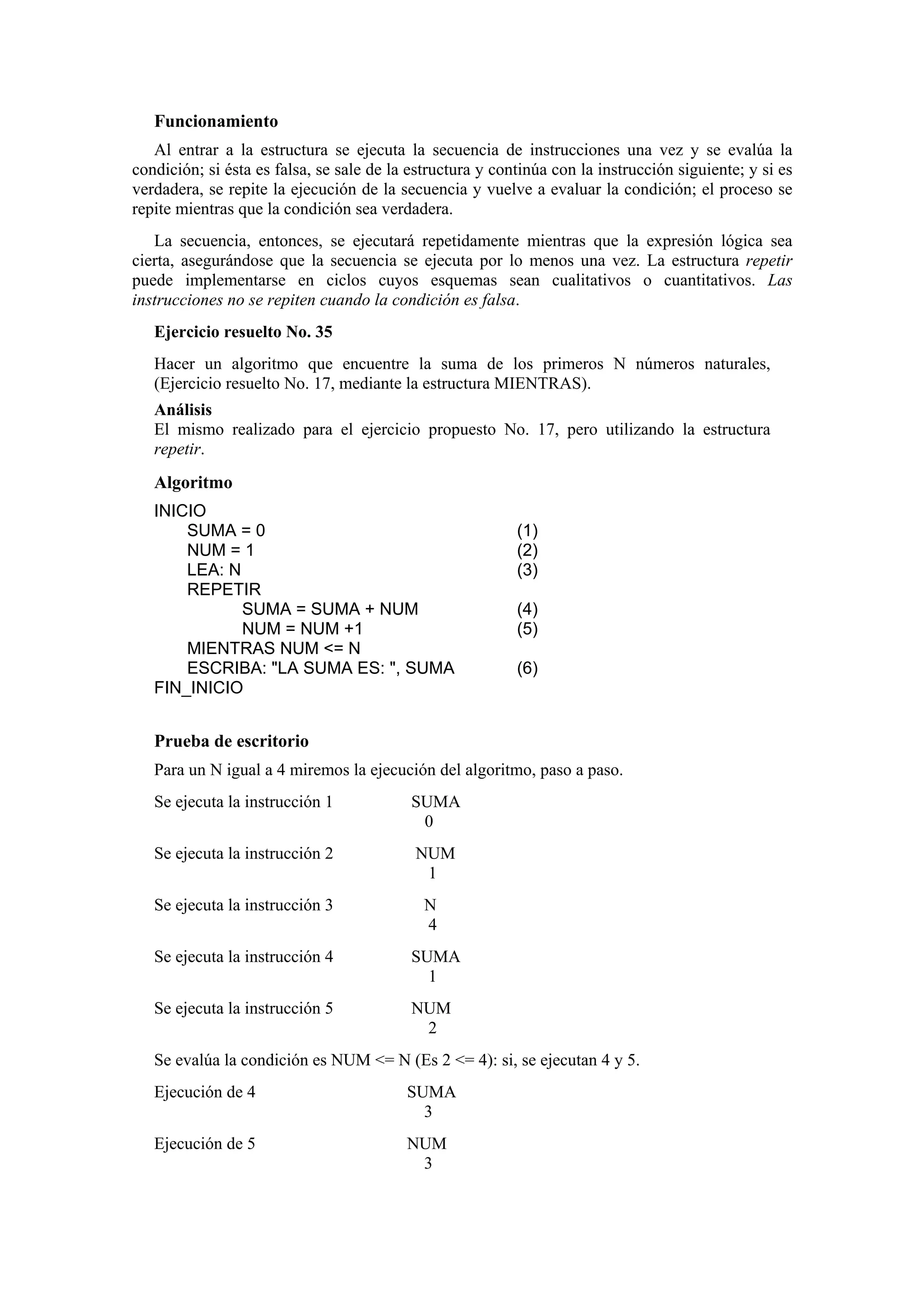 Funcionamiento
Al entrar a la estructura se ejecuta la secuencia de instrucciones una vez y se evalúa la
condición; si ésta es falsa, se sale de la estructura y continúa con la instrucción siguiente; y si es
verdadera, se repite la ejecución de la secuencia y vuelve a evaluar la condición; el proceso se
repite mientras que la condición sea verdadera.
La secuencia, entonces, se ejecutará repetidamente mientras que la expresión lógica sea
cierta, asegurándose que la secuencia se ejecuta por lo menos una vez. La estructura repetir
puede implementarse en ciclos cuyos esquemas sean cualitativos o cuantitativos. Las
instrucciones no se repiten cuando la condición es falsa.
Ejercicio resuelto No. 35
Hacer un algoritmo que encuentre la suma de los primeros N números naturales,
(Ejercicio resuelto No. 17, mediante la estructura MIENTRAS).
Análisis
El mismo realizado para el ejercicio propuesto No. 17, pero utilizando la estructura
repetir.

Algoritmo
INICIO
SUMA = 0
NUM = 1
LEA: N
REPETIR
SUMA = SUMA + NUM
NUM = NUM +1
MIENTRAS NUM <= N
ESCRIBA: "LA SUMA ES: ", SUMA
FIN_INICIO

(1)
(2)
(3)
(4)
(5)
(6)

Prueba de escritorio
Para un N igual a 4 miremos la ejecución del algoritmo, paso a paso.
Se ejecuta la instrucción 1

SUMA
0

Se ejecuta la instrucción 2

NUM
1

Se ejecuta la instrucción 3

N
4

Se ejecuta la instrucción 4

SUMA
1

Se ejecuta la instrucción 5

NUM
2

Se evalúa la condición es NUM <= N (Es 2 <= 4): si, se ejecutan 4 y 5.
Ejecución de 4

SUMA
3

Ejecución de 5

NUM
3

 