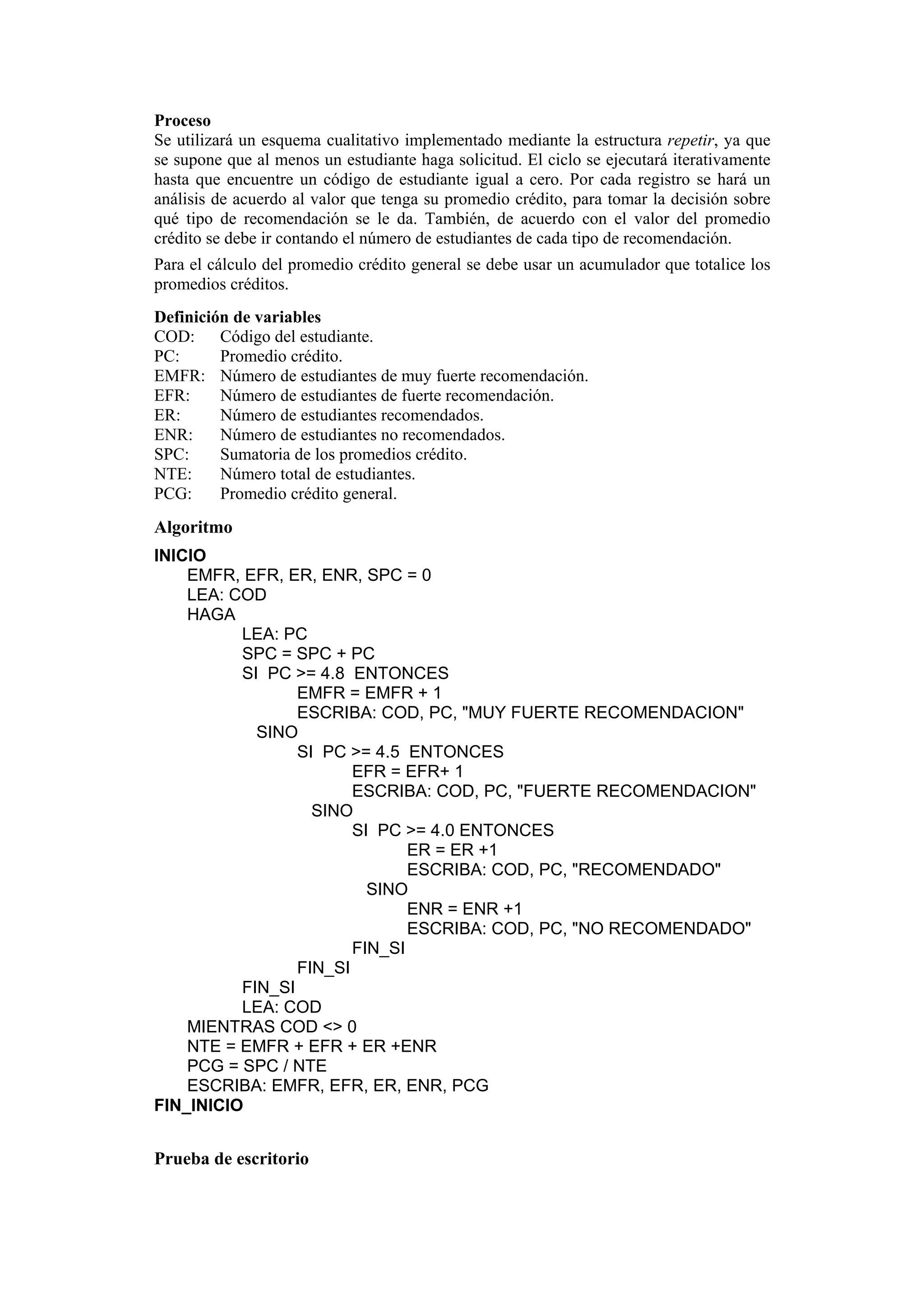 Proceso
Se utilizará un esquema cualitativo implementado mediante la estructura repetir, ya que
se supone que al menos un estudiante haga solicitud. El ciclo se ejecutará iterativamente
hasta que encuentre un código de estudiante igual a cero. Por cada registro se hará un
análisis de acuerdo al valor que tenga su promedio crédito, para tomar la decisión sobre
qué tipo de recomendación se le da. También, de acuerdo con el valor del promedio
crédito se debe ir contando el número de estudiantes de cada tipo de recomendación.
Para el cálculo del promedio crédito general se debe usar un acumulador que totalice los
promedios créditos.
Definición de variables
COD: Código del estudiante.
PC:
Promedio crédito.
EMFR: Número de estudiantes de muy fuerte recomendación.
EFR:
Número de estudiantes de fuerte recomendación.
ER:
Número de estudiantes recomendados.
ENR:
Número de estudiantes no recomendados.
SPC:
Sumatoria de los promedios crédito.
NTE:
Número total de estudiantes.
PCG:
Promedio crédito general.

Algoritmo
INICIO
EMFR, EFR, ER, ENR, SPC = 0
LEA: COD
HAGA
LEA: PC
SPC = SPC + PC
SI PC >= 4.8 ENTONCES
EMFR = EMFR + 1
ESCRIBA: COD, PC, "MUY FUERTE RECOMENDACION"
SINO
SI PC >= 4.5 ENTONCES
EFR = EFR+ 1
ESCRIBA: COD, PC, "FUERTE RECOMENDACION"
SINO
SI PC >= 4.0 ENTONCES
ER = ER +1
ESCRIBA: COD, PC, "RECOMENDADO"
SINO
ENR = ENR +1
ESCRIBA: COD, PC, "NO RECOMENDADO"
FIN_SI
FIN_SI
FIN_SI
LEA: COD
MIENTRAS COD <> 0
NTE = EMFR + EFR + ER +ENR
PCG = SPC / NTE
ESCRIBA: EMFR, EFR, ER, ENR, PCG
FIN_INICIO

Prueba de escritorio

 