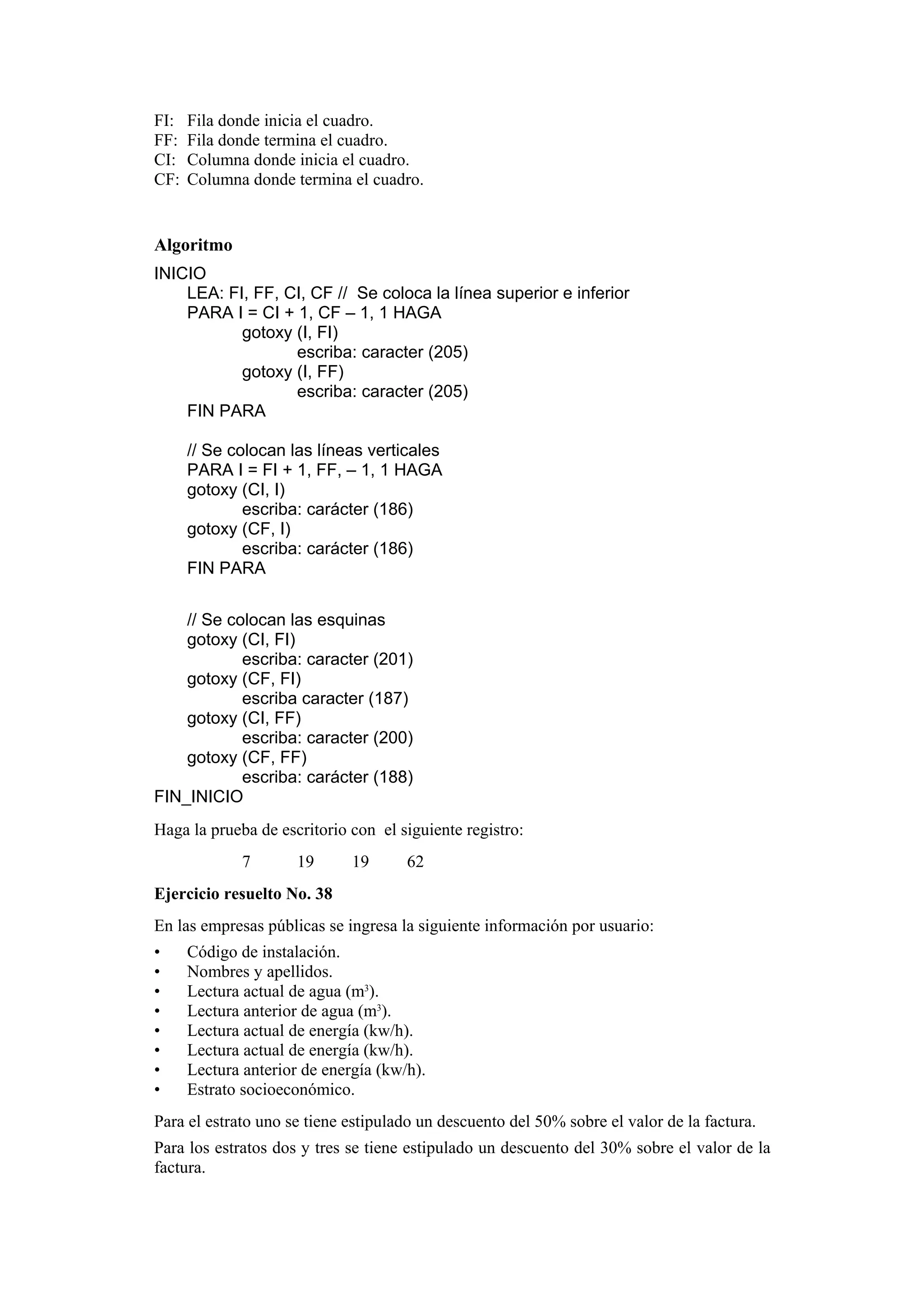 FI:
FF:
CI:
CF:

Fila donde inicia el cuadro.
Fila donde termina el cuadro.
Columna donde inicia el cuadro.
Columna donde termina el cuadro.

Algoritmo
INICIO
LEA: FI, FF, CI, CF // Se coloca la línea superior e inferior
PARA I = CI + 1, CF – 1, 1 HAGA
gotoxy (I, FI)
escriba: caracter (205)
gotoxy (I, FF)
escriba: caracter (205)
FIN PARA
// Se colocan las líneas verticales
PARA I = FI + 1, FF, – 1, 1 HAGA
gotoxy (CI, I)
escriba: carácter (186)
gotoxy (CF, I)
escriba: carácter (186)
FIN PARA
// Se colocan las esquinas
gotoxy (CI, FI)
escriba: caracter (201)
gotoxy (CF, FI)
escriba caracter (187)
gotoxy (CI, FF)
escriba: caracter (200)
gotoxy (CF, FF)
escriba: carácter (188)
FIN_INICIO
Haga la prueba de escritorio con el siguiente registro:
7

19

19

62

Ejercicio resuelto No. 38
En las empresas públicas se ingresa la siguiente información por usuario:
•
•
•
•
•
•
•
•

Código de instalación.
Nombres y apellidos.
Lectura actual de agua (m3).
Lectura anterior de agua (m3).
Lectura actual de energía (kw/h).
Lectura actual de energía (kw/h).
Lectura anterior de energía (kw/h).
Estrato socioeconómico.

Para el estrato uno se tiene estipulado un descuento del 50% sobre el valor de la factura.
Para los estratos dos y tres se tiene estipulado un descuento del 30% sobre el valor de la
factura.

 