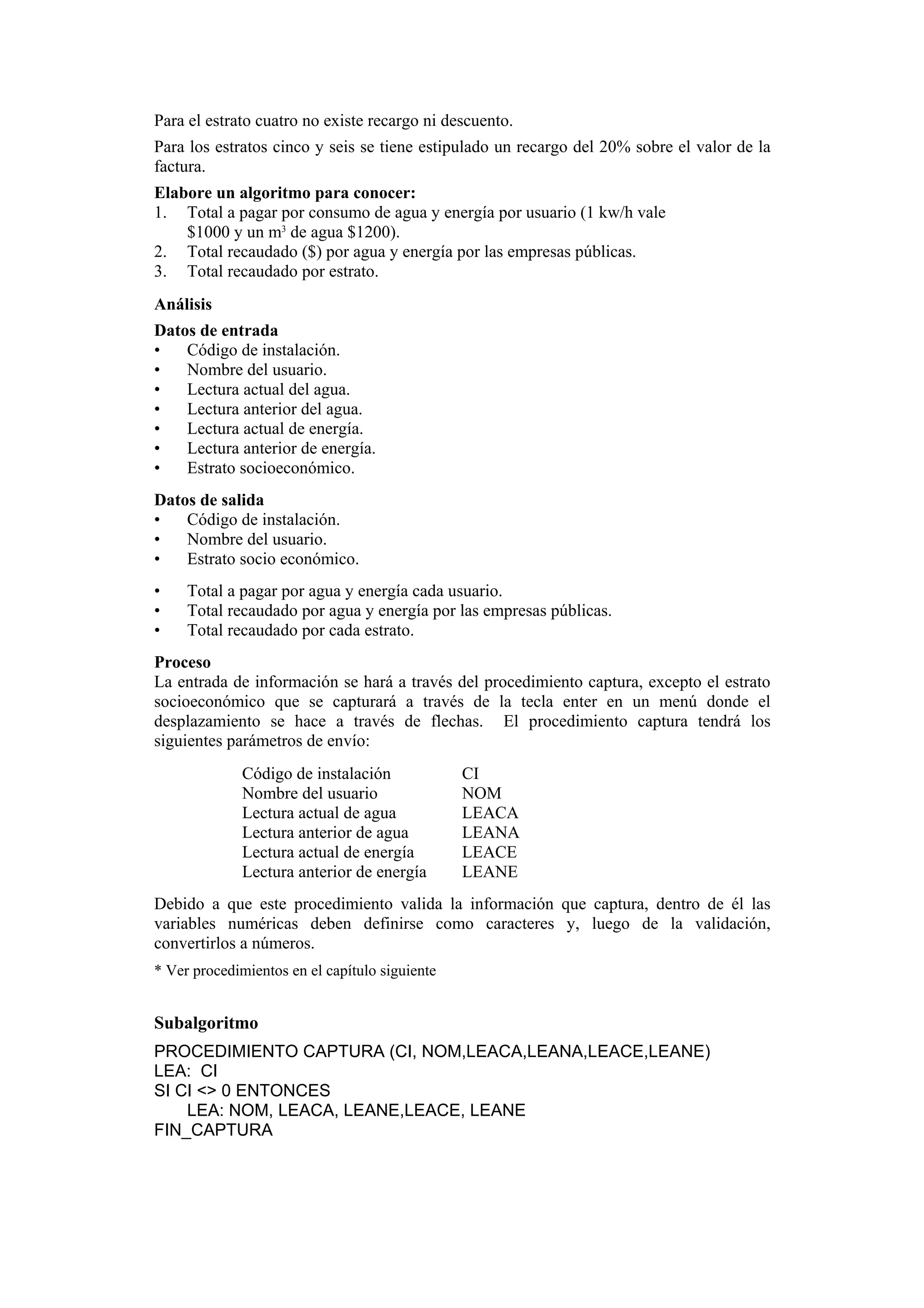 Para el estrato cuatro no existe recargo ni descuento.
Para los estratos cinco y seis se tiene estipulado un recargo del 20% sobre el valor de la
factura.
Elabore un algoritmo para conocer:
1. Total a pagar por consumo de agua y energía por usuario (1 kw/h vale
$1000 y un m3 de agua $1200).
2. Total recaudado ($) por agua y energía por las empresas públicas.
3. Total recaudado por estrato.
Análisis
Datos de entrada
•
Código de instalación.
•
Nombre del usuario.
•
Lectura actual del agua.
•
Lectura anterior del agua.
•
Lectura actual de energía.
•
Lectura anterior de energía.
•
Estrato socioeconómico.
Datos de salida
•
Código de instalación.
•
Nombre del usuario.
•
Estrato socio económico.
•
•
•

Total a pagar por agua y energía cada usuario.
Total recaudado por agua y energía por las empresas públicas.
Total recaudado por cada estrato.

Proceso
La entrada de información se hará a través del procedimiento captura, excepto el estrato
socioeconómico que se capturará a través de la tecla enter en un menú donde el
desplazamiento se hace a través de flechas. El procedimiento captura tendrá los
siguientes parámetros de envío:
Código de instalación
Nombre del usuario
Lectura actual de agua
Lectura anterior de agua
Lectura actual de energía
Lectura anterior de energía

CI
NOM
LEACA
LEANA
LEACE
LEANE

Debido a que este procedimiento valida la información que captura, dentro de él las
variables numéricas deben definirse como caracteres y, luego de la validación,
convertirlos a números.
* Ver procedimientos en el capítulo siguiente

Subalgoritmo
PROCEDIMIENTO CAPTURA (CI, NOM,LEACA,LEANA,LEACE,LEANE)
LEA: CI
SI CI <> 0 ENTONCES
LEA: NOM, LEACA, LEANE,LEACE, LEANE
FIN_CAPTURA

 