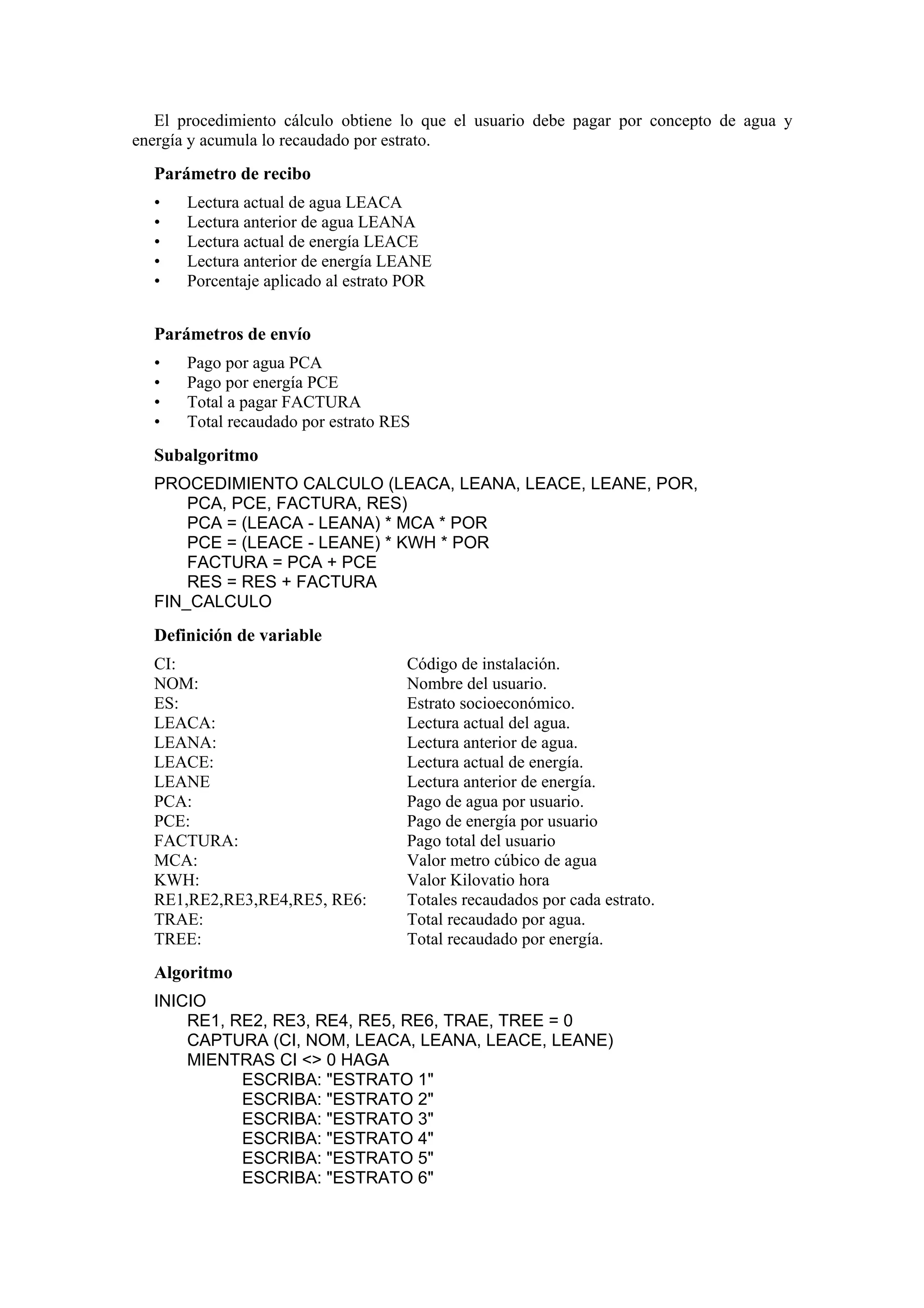 El procedimiento cálculo obtiene lo que el usuario debe pagar por concepto de agua y
energía y acumula lo recaudado por estrato.

Parámetro de recibo
•
•
•
•
•

Lectura actual de agua LEACA
Lectura anterior de agua LEANA
Lectura actual de energía LEACE
Lectura anterior de energía LEANE
Porcentaje aplicado al estrato POR

Parámetros de envío
•
•
•
•

Pago por agua PCA
Pago por energía PCE
Total a pagar FACTURA
Total recaudado por estrato RES

Subalgoritmo
PROCEDIMIENTO CALCULO (LEACA, LEANA, LEACE, LEANE, POR,
PCA, PCE, FACTURA, RES)
PCA = (LEACA - LEANA) * MCA * POR
PCE = (LEACE - LEANE) * KWH * POR
FACTURA = PCA + PCE
RES = RES + FACTURA
FIN_CALCULO

Definición de variable
CI:
NOM:
ES:
LEACA:
LEANA:
LEACE:
LEANE
PCA:
PCE:
FACTURA:
MCA:
KWH:
RE1,RE2,RE3,RE4,RE5, RE6:
TRAE:
TREE:

Código de instalación.
Nombre del usuario.
Estrato socioeconómico.
Lectura actual del agua.
Lectura anterior de agua.
Lectura actual de energía.
Lectura anterior de energía.
Pago de agua por usuario.
Pago de energía por usuario
Pago total del usuario
Valor metro cúbico de agua
Valor Kilovatio hora
Totales recaudados por cada estrato.
Total recaudado por agua.
Total recaudado por energía.

Algoritmo
INICIO
RE1, RE2, RE3, RE4, RE5, RE6, TRAE, TREE = 0
CAPTURA (CI, NOM, LEACA, LEANA, LEACE, LEANE)
MIENTRAS CI <> 0 HAGA
ESCRIBA: "ESTRATO 1"
ESCRIBA: "ESTRATO 2"
ESCRIBA: "ESTRATO 3"
ESCRIBA: "ESTRATO 4"
ESCRIBA: "ESTRATO 5"
ESCRIBA: "ESTRATO 6"

 