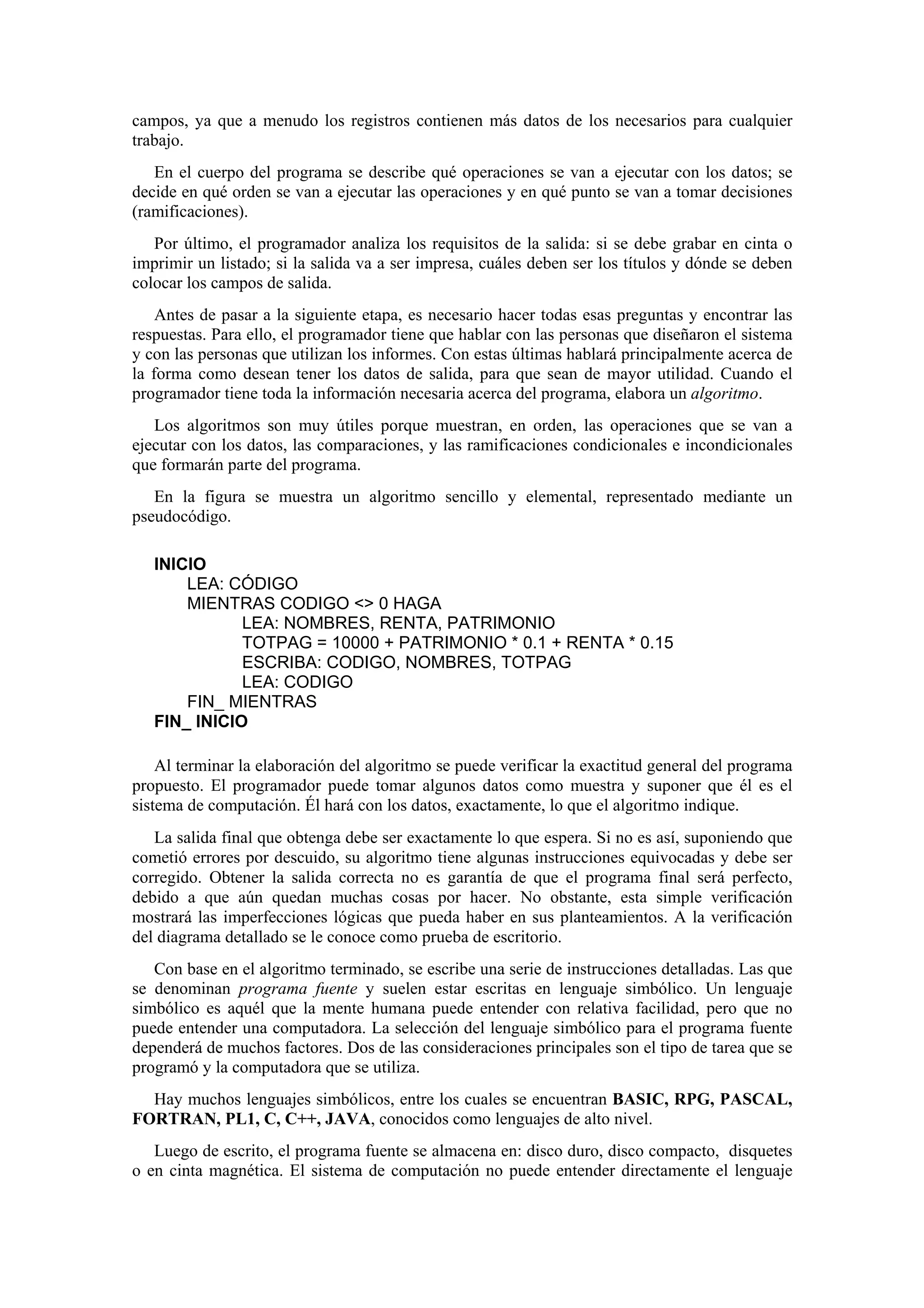 campos, ya que a menudo los registros contienen más datos de los necesarios para cualquier
trabajo.
En el cuerpo del programa se describe qué operaciones se van a ejecutar con los datos; se
decide en qué orden se van a ejecutar las operaciones y en qué punto se van a tomar decisiones
(ramificaciones).
Por último, el programador analiza los requisitos de la salida: si se debe grabar en cinta o
imprimir un listado; si la salida va a ser impresa, cuáles deben ser los títulos y dónde se deben
colocar los campos de salida.
Antes de pasar a la siguiente etapa, es necesario hacer todas esas preguntas y encontrar las
respuestas. Para ello, el programador tiene que hablar con las personas que diseñaron el sistema
y con las personas que utilizan los informes. Con estas últimas hablará principalmente acerca de
la forma como desean tener los datos de salida, para que sean de mayor utilidad. Cuando el
programador tiene toda la información necesaria acerca del programa, elabora un algoritmo.
Los algoritmos son muy útiles porque muestran, en orden, las operaciones que se van a
ejecutar con los datos, las comparaciones, y las ramificaciones condicionales e incondicionales
que formarán parte del programa.
En la figura se muestra un algoritmo sencillo y elemental, representado mediante un
pseudocódigo.
INICIO
LEA: CÓDIGO
MIENTRAS CODIGO <> 0 HAGA
LEA: NOMBRES, RENTA, PATRIMONIO
TOTPAG = 10000 + PATRIMONIO * 0.1 + RENTA * 0.15
ESCRIBA: CODIGO, NOMBRES, TOTPAG
LEA: CODIGO
FIN_ MIENTRAS
FIN_ INICIO
Al terminar la elaboración del algoritmo se puede verificar la exactitud general del programa
propuesto. El programador puede tomar algunos datos como muestra y suponer que él es el
sistema de computación. Él hará con los datos, exactamente, lo que el algoritmo indique.
La salida final que obtenga debe ser exactamente lo que espera. Si no es así, suponiendo que
cometió errores por descuido, su algoritmo tiene algunas instrucciones equivocadas y debe ser
corregido. Obtener la salida correcta no es garantía de que el programa final será perfecto,
debido a que aún quedan muchas cosas por hacer. No obstante, esta simple verificación
mostrará las imperfecciones lógicas que pueda haber en sus planteamientos. A la verificación
del diagrama detallado se le conoce como prueba de escritorio.
Con base en el algoritmo terminado, se escribe una serie de instrucciones detalladas. Las que
se denominan programa fuente y suelen estar escritas en lenguaje simbólico. Un lenguaje
simbólico es aquél que la mente humana puede entender con relativa facilidad, pero que no
puede entender una computadora. La selección del lenguaje simbólico para el programa fuente
dependerá de muchos factores. Dos de las consideraciones principales son el tipo de tarea que se
programó y la computadora que se utiliza.
Hay muchos lenguajes simbólicos, entre los cuales se encuentran BASIC, RPG, PASCAL,
FORTRAN, PL1, C, C++, JAVA, conocidos como lenguajes de alto nivel.
Luego de escrito, el programa fuente se almacena en: disco duro, disco compacto, disquetes
o en cinta magnética. El sistema de computación no puede entender directamente el lenguaje

 