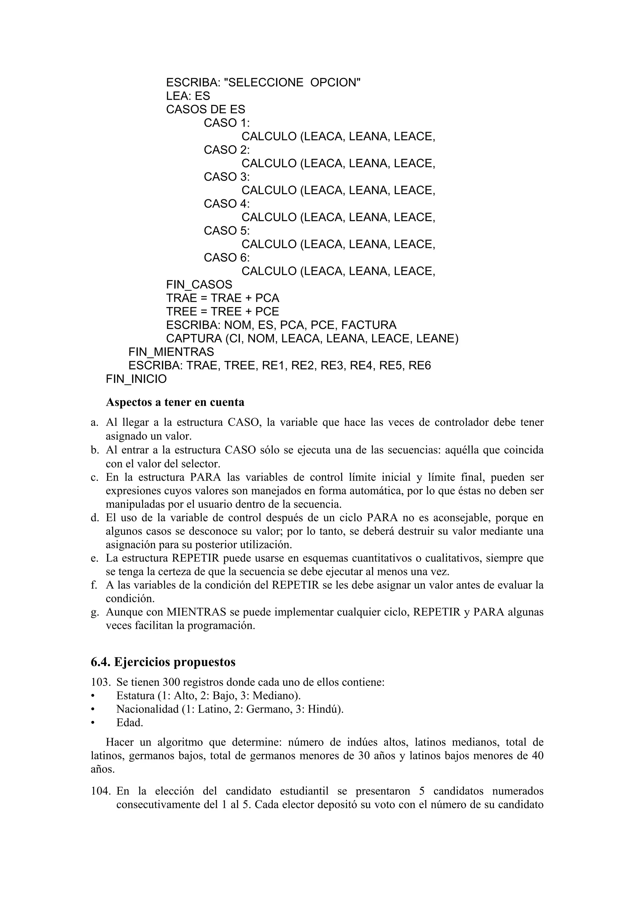 ESCRIBA: "SELECCIONE OPCION"
LEA: ES
CASOS DE ES
CASO 1:
CALCULO (LEACA, LEANA, LEACE,
CASO 2:
CALCULO (LEACA, LEANA, LEACE,
CASO 3:
CALCULO (LEACA, LEANA, LEACE,
CASO 4:
CALCULO (LEACA, LEANA, LEACE,
CASO 5:
CALCULO (LEACA, LEANA, LEACE,
CASO 6:
CALCULO (LEACA, LEANA, LEACE,
FIN_CASOS
TRAE = TRAE + PCA
TREE = TREE + PCE
ESCRIBA: NOM, ES, PCA, PCE, FACTURA
CAPTURA (CI, NOM, LEACA, LEANA, LEACE, LEANE)
FIN_MIENTRAS
ESCRIBA: TRAE, TREE, RE1, RE2, RE3, RE4, RE5, RE6
FIN_INICIO

Aspectos a tener en cuenta
a. Al llegar a la estructura CASO, la variable que hace las veces de controlador debe tener
asignado un valor.
b. Al entrar a la estructura CASO sólo se ejecuta una de las secuencias: aquélla que coincida
con el valor del selector.
c. En la estructura PARA las variables de control límite inicial y límite final, pueden ser
expresiones cuyos valores son manejados en forma automática, por lo que éstas no deben ser
manipuladas por el usuario dentro de la secuencia.
d. El uso de la variable de control después de un ciclo PARA no es aconsejable, porque en
algunos casos se desconoce su valor; por lo tanto, se deberá destruir su valor mediante una
asignación para su posterior utilización.
e. La estructura REPETIR puede usarse en esquemas cuantitativos o cualitativos, siempre que
se tenga la certeza de que la secuencia se debe ejecutar al menos una vez.
f. A las variables de la condición del REPETIR se les debe asignar un valor antes de evaluar la
condición.
g. Aunque con MIENTRAS se puede implementar cualquier ciclo, REPETIR y PARA algunas
veces facilitan la programación.

6.4. Ejercicios propuestos
103.
•
•
•

Se tienen 300 registros donde cada uno de ellos contiene:
Estatura (1: Alto, 2: Bajo, 3: Mediano).
Nacionalidad (1: Latino, 2: Germano, 3: Hindú).
Edad.

Hacer un algoritmo que determine: número de indúes altos, latinos medianos, total de
latinos, germanos bajos, total de germanos menores de 30 años y latinos bajos menores de 40
años.
104. En la elección del candidato estudiantil se presentaron 5 candidatos numerados
consecutivamente del 1 al 5. Cada elector depositó su voto con el número de su candidato

 