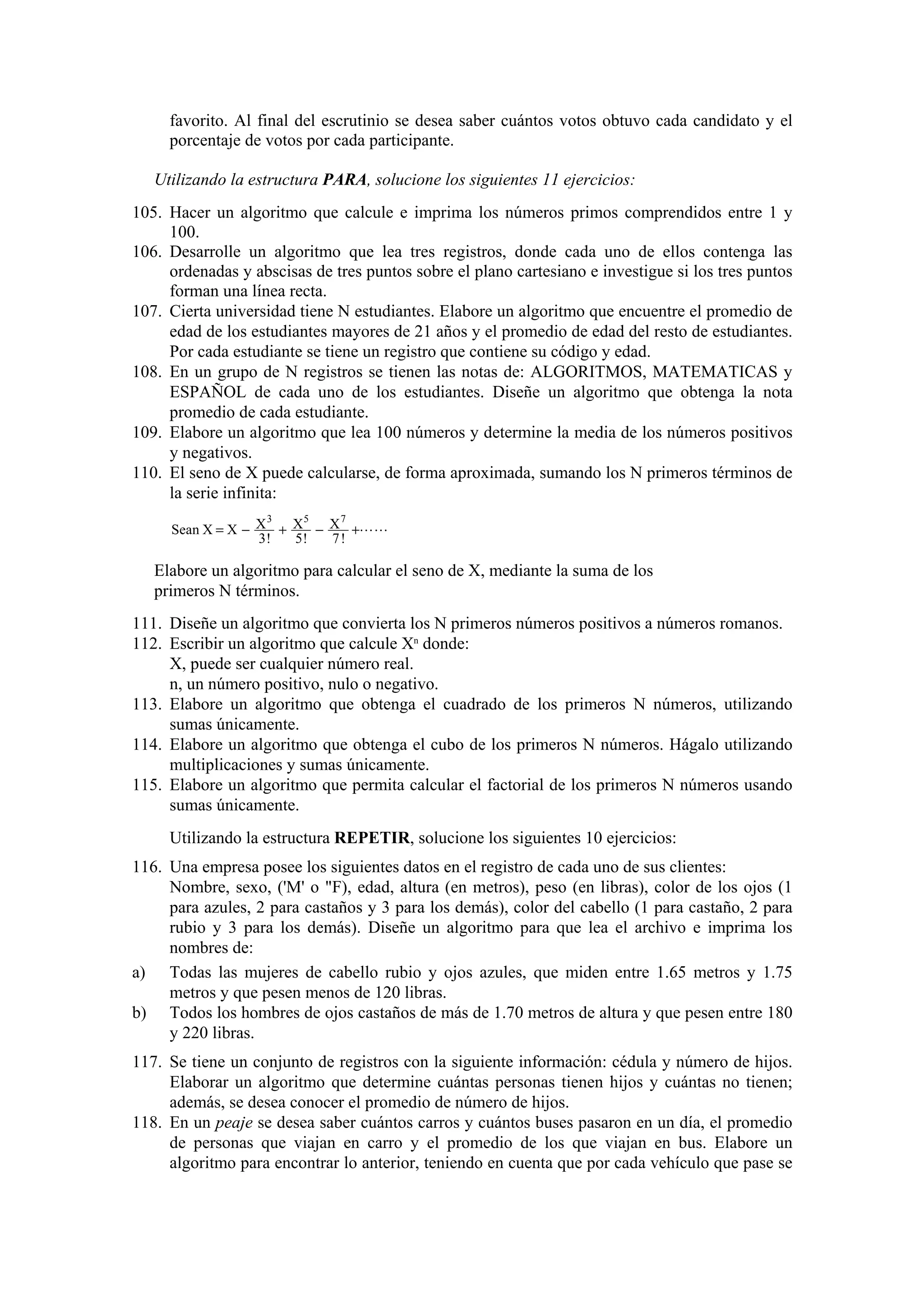favorito. Al final del escrutinio se desea saber cuántos votos obtuvo cada candidato y el
porcentaje de votos por cada participante.
Utilizando la estructura PARA, solucione los siguientes 11 ejercicios:
105. Hacer un algoritmo que calcule e imprima los números primos comprendidos entre 1 y
100.
106. Desarrolle un algoritmo que lea tres registros, donde cada uno de ellos contenga las
ordenadas y abscisas de tres puntos sobre el plano cartesiano e investigue si los tres puntos
forman una línea recta.
107. Cierta universidad tiene N estudiantes. Elabore un algoritmo que encuentre el promedio de
edad de los estudiantes mayores de 21 años y el promedio de edad del resto de estudiantes.
Por cada estudiante se tiene un registro que contiene su código y edad.
108. En un grupo de N registros se tienen las notas de: ALGORITMOS, MATEMATICAS y
ESPAÑOL de cada uno de los estudiantes. Diseñe un algoritmo que obtenga la nota
promedio de cada estudiante.
109. Elabore un algoritmo que lea 100 números y determine la media de los números positivos
y negativos.
110. El seno de X puede calcularse, de forma aproximada, sumando los N primeros términos de
la serie infinita:
3
5
7
Sean X = X − X + X − X +LL
3!
5!
7!

Elabore un algoritmo para calcular el seno de X, mediante la suma de los
primeros N términos.
111. Diseñe un algoritmo que convierta los N primeros números positivos a números romanos.
112. Escribir un algoritmo que calcule Xn donde:
X, puede ser cualquier número real.
n, un número positivo, nulo o negativo.
113. Elabore un algoritmo que obtenga el cuadrado de los primeros N números, utilizando
sumas únicamente.
114. Elabore un algoritmo que obtenga el cubo de los primeros N números. Hágalo utilizando
multiplicaciones y sumas únicamente.
115. Elabore un algoritmo que permita calcular el factorial de los primeros N números usando
sumas únicamente.
Utilizando la estructura REPETIR, solucione los siguientes 10 ejercicios:
116. Una empresa posee los siguientes datos en el registro de cada uno de sus clientes:
Nombre, sexo, ('M' o "F), edad, altura (en metros), peso (en libras), color de los ojos (1
para azules, 2 para castaños y 3 para los demás), color del cabello (1 para castaño, 2 para
rubio y 3 para los demás). Diseñe un algoritmo para que lea el archivo e imprima los
nombres de:
a) Todas las mujeres de cabello rubio y ojos azules, que miden entre 1.65 metros y 1.75
metros y que pesen menos de 120 libras.
b) Todos los hombres de ojos castaños de más de 1.70 metros de altura y que pesen entre 180
y 220 libras.
117. Se tiene un conjunto de registros con la siguiente información: cédula y número de hijos.
Elaborar un algoritmo que determine cuántas personas tienen hijos y cuántas no tienen;
además, se desea conocer el promedio de número de hijos.
118. En un peaje se desea saber cuántos carros y cuántos buses pasaron en un día, el promedio
de personas que viajan en carro y el promedio de los que viajan en bus. Elabore un
algoritmo para encontrar lo anterior, teniendo en cuenta que por cada vehículo que pase se

 