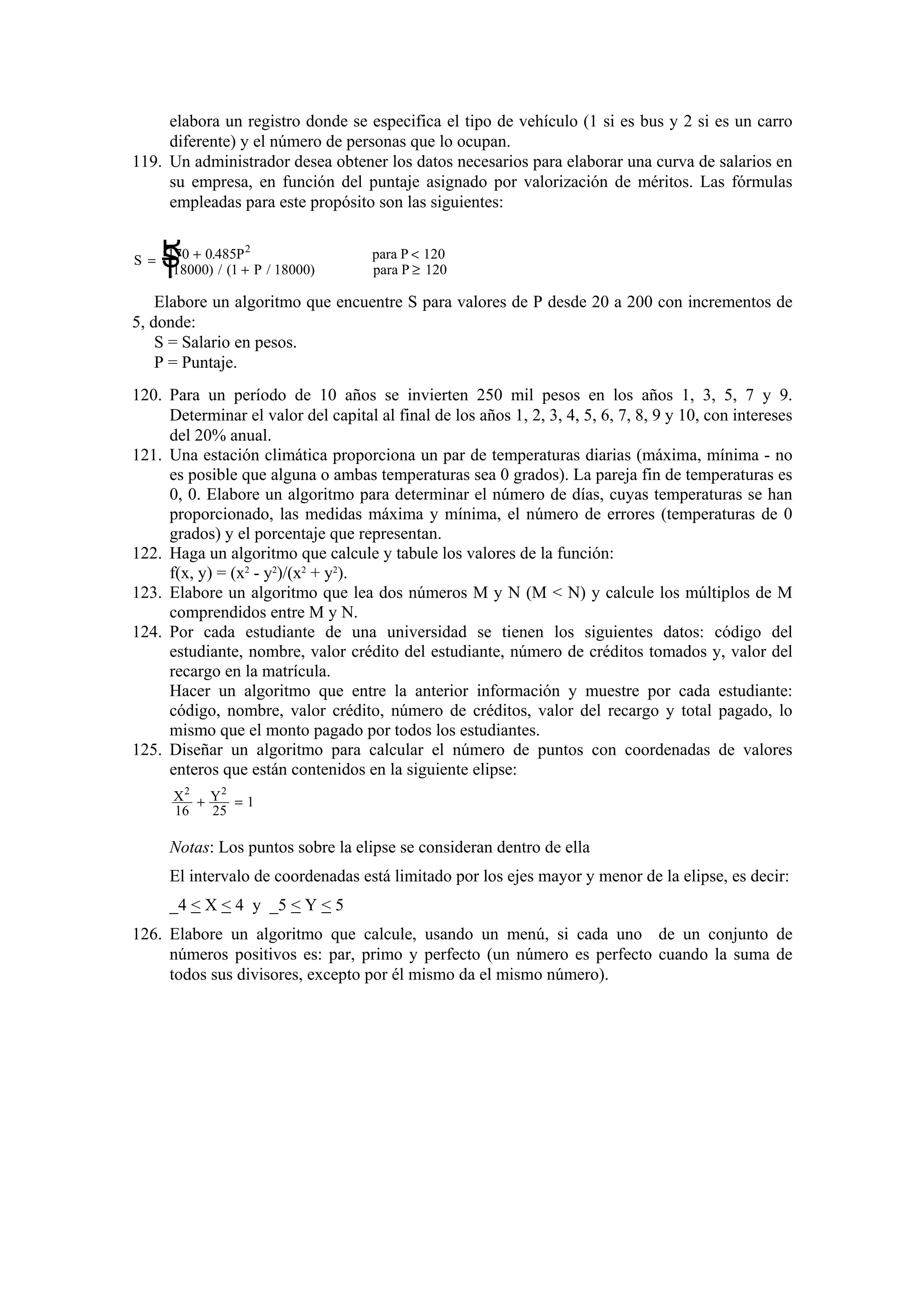 elabora un registro donde se especifica el tipo de vehículo (1 si es bus y 2 si es un carro
diferente) y el número de personas que lo ocupan.
119. Un administrador desea obtener los datos necesarios para elaborar una curva de salarios en
su empresa, en función del puntaje asignado por valorización de méritos. Las fórmulas
empleadas para este propósito son las siguientes:

R
S
T

2
S = 170 + 0.485P
(18000) / (1 + P / 18000)

para P < 120
para P ≥ 120

Elabore un algoritmo que encuentre S para valores de P desde 20 a 200 con incrementos de
5, donde:
S = Salario en pesos.
P = Puntaje.
120. Para un período de 10 años se invierten 250 mil pesos en los años 1, 3, 5, 7 y 9.
Determinar el valor del capital al final de los años 1, 2, 3, 4, 5, 6, 7, 8, 9 y 10, con intereses
del 20% anual.
121. Una estación climática proporciona un par de temperaturas diarias (máxima, mínima - no
es posible que alguna o ambas temperaturas sea 0 grados). La pareja fin de temperaturas es
0, 0. Elabore un algoritmo para determinar el número de días, cuyas temperaturas se han
proporcionado, las medidas máxima y mínima, el número de errores (temperaturas de 0
grados) y el porcentaje que representan.
122. Haga un algoritmo que calcule y tabule los valores de la función:
f(x, y) = (x2 - y2)/(x2 + y2).
123. Elabore un algoritmo que lea dos números M y N (M < N) y calcule los múltiplos de M
comprendidos entre M y N.
124. Por cada estudiante de una universidad se tienen los siguientes datos: código del
estudiante, nombre, valor crédito del estudiante, número de créditos tomados y, valor del
recargo en la matrícula.
Hacer un algoritmo que entre la anterior información y muestre por cada estudiante:
código, nombre, valor crédito, número de créditos, valor del recargo y total pagado, lo
mismo que el monto pagado por todos los estudiantes.
125. Diseñar un algoritmo para calcular el número de puntos con coordenadas de valores
enteros que están contenidos en la siguiente elipse:
X2 + Y2 = 1
16
25

Notas: Los puntos sobre la elipse se consideran dentro de ella
El intervalo de coordenadas está limitado por los ejes mayor y menor de la elipse, es decir:
_4 < X < 4 y _5 < Y < 5
126. Elabore un algoritmo que calcule, usando un menú, si cada uno de un conjunto de
números positivos es: par, primo y perfecto (un número es perfecto cuando la suma de
todos sus divisores, excepto por él mismo da el mismo número).

 