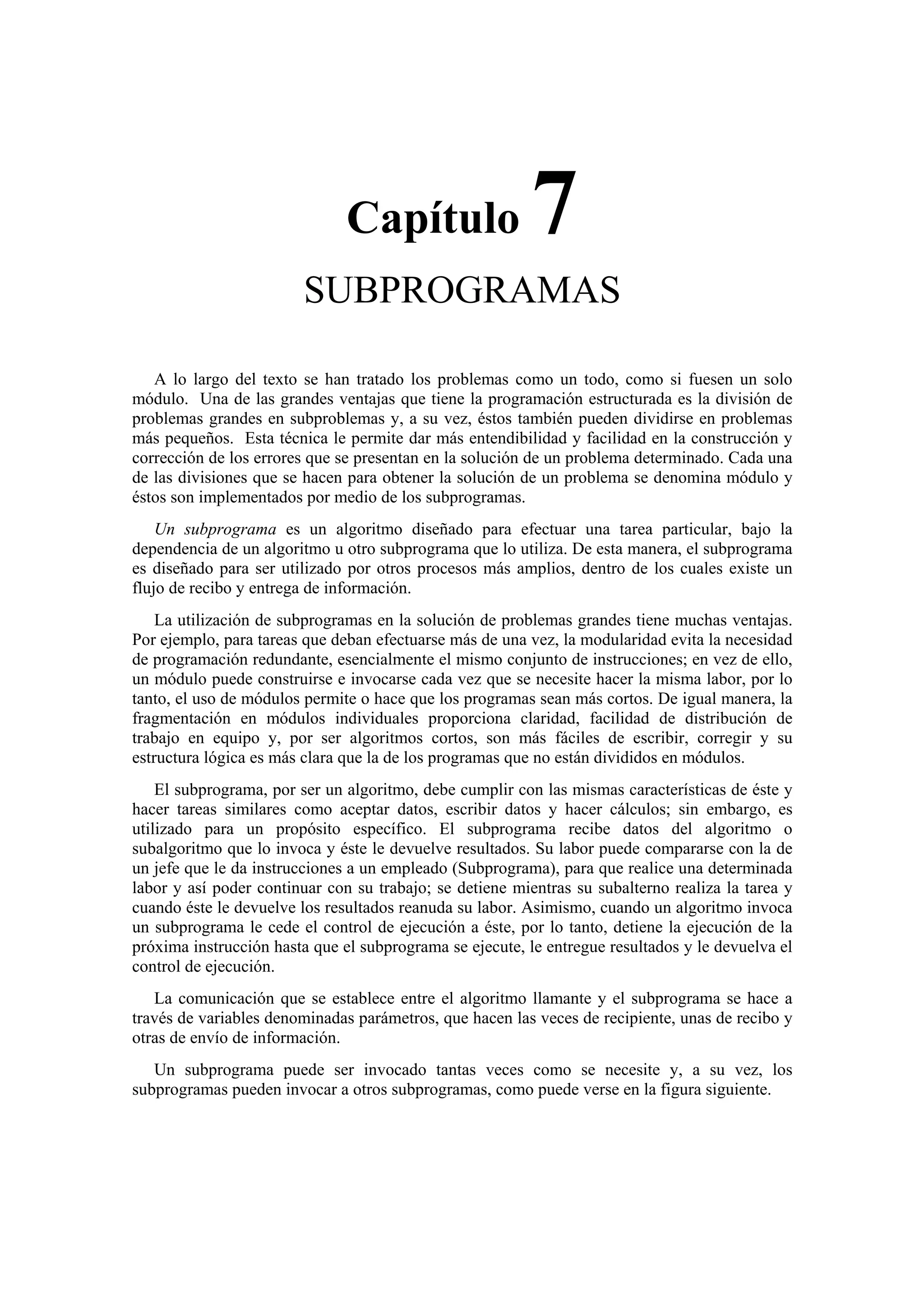 Capítulo

7

SUBPROGRAMAS
A lo largo del texto se han tratado los problemas como un todo, como si fuesen un solo
módulo. Una de las grandes ventajas que tiene la programación estructurada es la división de
problemas grandes en subproblemas y, a su vez, éstos también pueden dividirse en problemas
más pequeños. Esta técnica le permite dar más entendibilidad y facilidad en la construcción y
corrección de los errores que se presentan en la solución de un problema determinado. Cada una
de las divisiones que se hacen para obtener la solución de un problema se denomina módulo y
éstos son implementados por medio de los subprogramas.
Un subprograma es un algoritmo diseñado para efectuar una tarea particular, bajo la
dependencia de un algoritmo u otro subprograma que lo utiliza. De esta manera, el subprograma
es diseñado para ser utilizado por otros procesos más amplios, dentro de los cuales existe un
flujo de recibo y entrega de información.
La utilización de subprogramas en la solución de problemas grandes tiene muchas ventajas.
Por ejemplo, para tareas que deban efectuarse más de una vez, la modularidad evita la necesidad
de programación redundante, esencialmente el mismo conjunto de instrucciones; en vez de ello,
un módulo puede construirse e invocarse cada vez que se necesite hacer la misma labor, por lo
tanto, el uso de módulos permite o hace que los programas sean más cortos. De igual manera, la
fragmentación en módulos individuales proporciona claridad, facilidad de distribución de
trabajo en equipo y, por ser algoritmos cortos, son más fáciles de escribir, corregir y su
estructura lógica es más clara que la de los programas que no están divididos en módulos.
El subprograma, por ser un algoritmo, debe cumplir con las mismas características de éste y
hacer tareas similares como aceptar datos, escribir datos y hacer cálculos; sin embargo, es
utilizado para un propósito específico. El subprograma recibe datos del algoritmo o
subalgoritmo que lo invoca y éste le devuelve resultados. Su labor puede compararse con la de
un jefe que le da instrucciones a un empleado (Subprograma), para que realice una determinada
labor y así poder continuar con su trabajo; se detiene mientras su subalterno realiza la tarea y
cuando éste le devuelve los resultados reanuda su labor. Asimismo, cuando un algoritmo invoca
un subprograma le cede el control de ejecución a éste, por lo tanto, detiene la ejecución de la
próxima instrucción hasta que el subprograma se ejecute, le entregue resultados y le devuelva el
control de ejecución.
La comunicación que se establece entre el algoritmo llamante y el subprograma se hace a
través de variables denominadas parámetros, que hacen las veces de recipiente, unas de recibo y
otras de envío de información.
Un subprograma puede ser invocado tantas veces como se necesite y, a su vez, los
subprogramas pueden invocar a otros subprogramas, como puede verse en la figura siguiente.

 