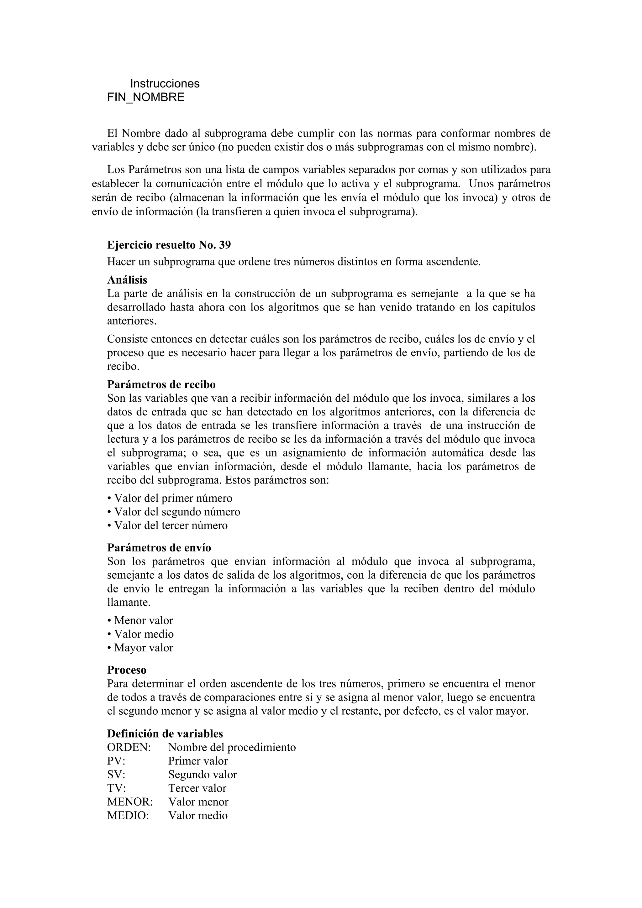 Instrucciones
FIN_NOMBRE
El Nombre dado al subprograma debe cumplir con las normas para conformar nombres de
variables y debe ser único (no pueden existir dos o más subprogramas con el mismo nombre).
Los Parámetros son una lista de campos variables separados por comas y son utilizados para
establecer la comunicación entre el módulo que lo activa y el subprograma. Unos parámetros
serán de recibo (almacenan la información que les envía el módulo que los invoca) y otros de
envío de información (la transfieren a quien invoca el subprograma).
Ejercicio resuelto No. 39
Hacer un subprograma que ordene tres números distintos en forma ascendente.
Análisis
La parte de análisis en la construcción de un subprograma es semejante a la que se ha
desarrollado hasta ahora con los algoritmos que se han venido tratando en los capítulos
anteriores.
Consiste entonces en detectar cuáles son los parámetros de recibo, cuáles los de envío y el
proceso que es necesario hacer para llegar a los parámetros de envío, partiendo de los de
recibo.
Parámetros de recibo
Son las variables que van a recibir información del módulo que los invoca, similares a los
datos de entrada que se han detectado en los algoritmos anteriores, con la diferencia de
que a los datos de entrada se les transfiere información a través de una instrucción de
lectura y a los parámetros de recibo se les da información a través del módulo que invoca
el subprograma; o sea, que es un asignamiento de información automática desde las
variables que envían información, desde el módulo llamante, hacia los parámetros de
recibo del subprograma. Estos parámetros son:
• Valor del primer número
• Valor del segundo número
• Valor del tercer número
Parámetros de envío
Son los parámetros que envían información al módulo que invoca al subprograma,
semejante a los datos de salida de los algoritmos, con la diferencia de que los parámetros
de envío le entregan la información a las variables que la reciben dentro del módulo
llamante.
• Menor valor
• Valor medio
• Mayor valor
Proceso
Para determinar el orden ascendente de los tres números, primero se encuentra el menor
de todos a través de comparaciones entre sí y se asigna al menor valor, luego se encuentra
el segundo menor y se asigna al valor medio y el restante, por defecto, es el valor mayor.
Definición de variables
ORDEN: Nombre del procedimiento
PV:
Primer valor
SV:
Segundo valor
TV:
Tercer valor
MENOR: Valor menor
MEDIO:
Valor medio

 