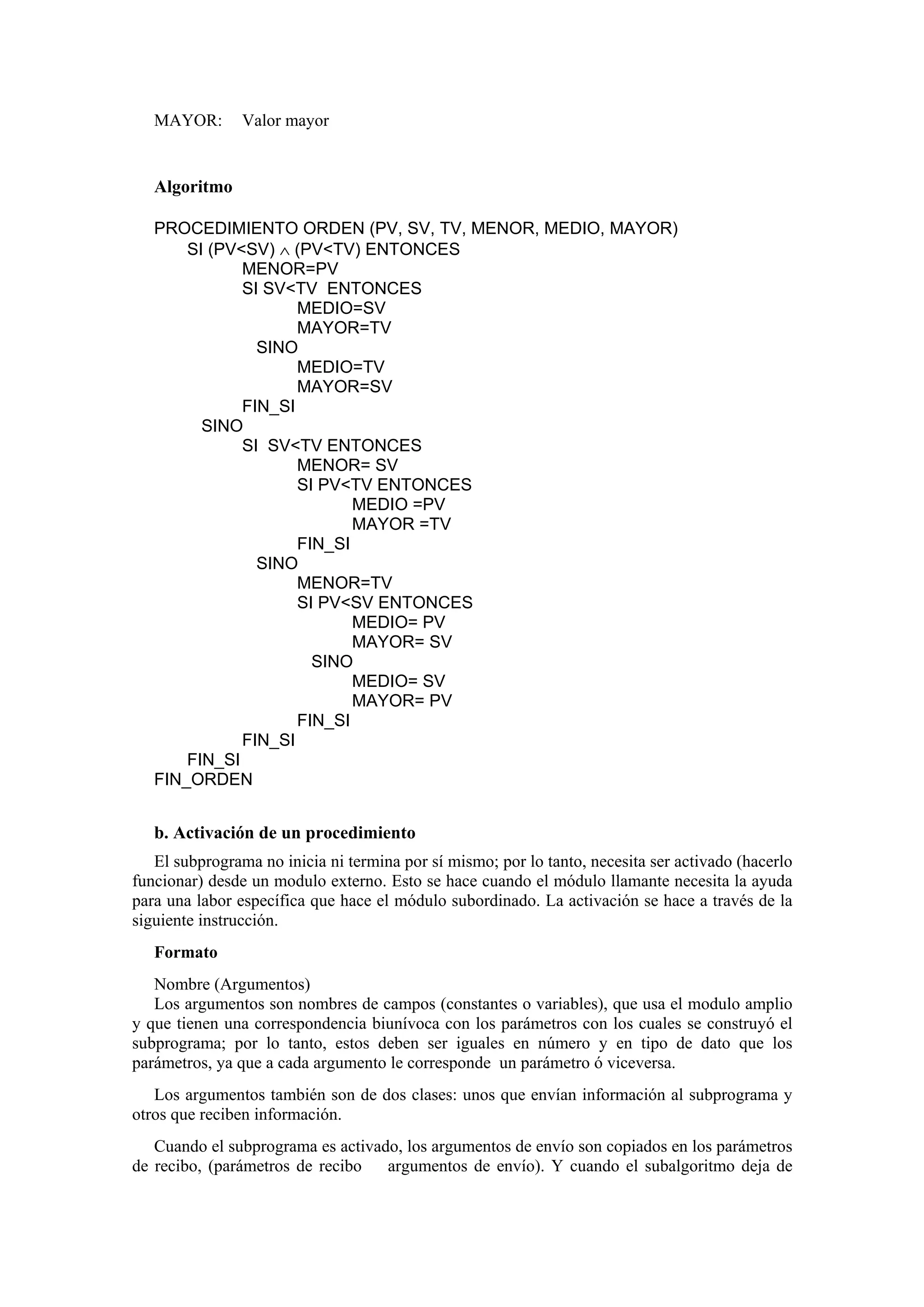 MAYOR:

Valor mayor

Algoritmo
PROCEDIMIENTO ORDEN (PV, SV, TV, MENOR, MEDIO, MAYOR)
SI (PV<SV) ∧ (PV<TV) ENTONCES
MENOR=PV
SI SV<TV ENTONCES
MEDIO=SV
MAYOR=TV
SINO
MEDIO=TV
MAYOR=SV
FIN_SI
SINO
SI SV<TV ENTONCES
MENOR= SV
SI PV<TV ENTONCES
MEDIO =PV
MAYOR =TV
FIN_SI
SINO
MENOR=TV
SI PV<SV ENTONCES
MEDIO= PV
MAYOR= SV
SINO
MEDIO= SV
MAYOR= PV
FIN_SI
FIN_SI
FIN_SI
FIN_ORDEN

b. Activación de un procedimiento
El subprograma no inicia ni termina por sí mismo; por lo tanto, necesita ser activado (hacerlo
funcionar) desde un modulo externo. Esto se hace cuando el módulo llamante necesita la ayuda
para una labor específica que hace el módulo subordinado. La activación se hace a través de la
siguiente instrucción.
Formato
Nombre (Argumentos)
Los argumentos son nombres de campos (constantes o variables), que usa el modulo amplio
y que tienen una correspondencia biunívoca con los parámetros con los cuales se construyó el
subprograma; por lo tanto, estos deben ser iguales en número y en tipo de dato que los
parámetros, ya que a cada argumento le corresponde un parámetro ó viceversa.
Los argumentos también son de dos clases: unos que envían información al subprograma y
otros que reciben información.
Cuando el subprograma es activado, los argumentos de envío son copiados en los parámetros
de recibo, (parámetros de recibo
argumentos de envío). Y cuando el subalgoritmo deja de

 