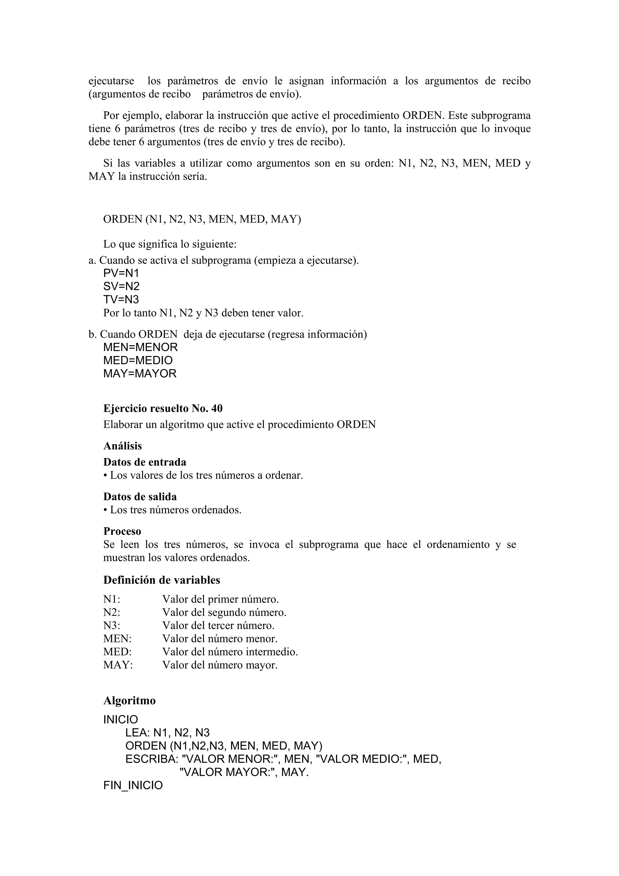 ejecutarse los parámetros de envío le asignan información a los argumentos de recibo
(argumentos de recibo parámetros de envío).
Por ejemplo, elaborar la instrucción que active el procedimiento ORDEN. Este subprograma
tiene 6 parámetros (tres de recibo y tres de envío), por lo tanto, la instrucción que lo invoque
debe tener 6 argumentos (tres de envío y tres de recibo).
Si las variables a utilizar como argumentos son en su orden: N1, N2, N3, MEN, MED y
MAY la instrucción sería.

ORDEN (N1, N2, N3, MEN, MED, MAY)
Lo que significa lo siguiente:
a. Cuando se activa el subprograma (empieza a ejecutarse).
PV=N1
SV=N2
TV=N3
Por lo tanto N1, N2 y N3 deben tener valor.
b. Cuando ORDEN deja de ejecutarse (regresa información)
MEN=MENOR
MED=MEDIO
MAY=MAYOR
Ejercicio resuelto No. 40
Elaborar un algoritmo que active el procedimiento ORDEN
Análisis
Datos de entrada
• Los valores de los tres números a ordenar.
Datos de salida
• Los tres números ordenados.
Proceso
Se leen los tres números, se invoca el subprograma que hace el ordenamiento y se
muestran los valores ordenados.

Definición de variables
N1:
N2:
N3:
MEN:
MED:
MAY:

Valor del primer número.
Valor del segundo número.
Valor del tercer número.
Valor del número menor.
Valor del número intermedio.
Valor del número mayor.

Algoritmo
INICIO
LEA: N1, N2, N3
ORDEN (N1,N2,N3, MEN, MED, MAY)
ESCRIBA: "VALOR MENOR:", MEN, "VALOR MEDIO:", MED,
"VALOR MAYOR:", MAY.
FIN_INICIO

 