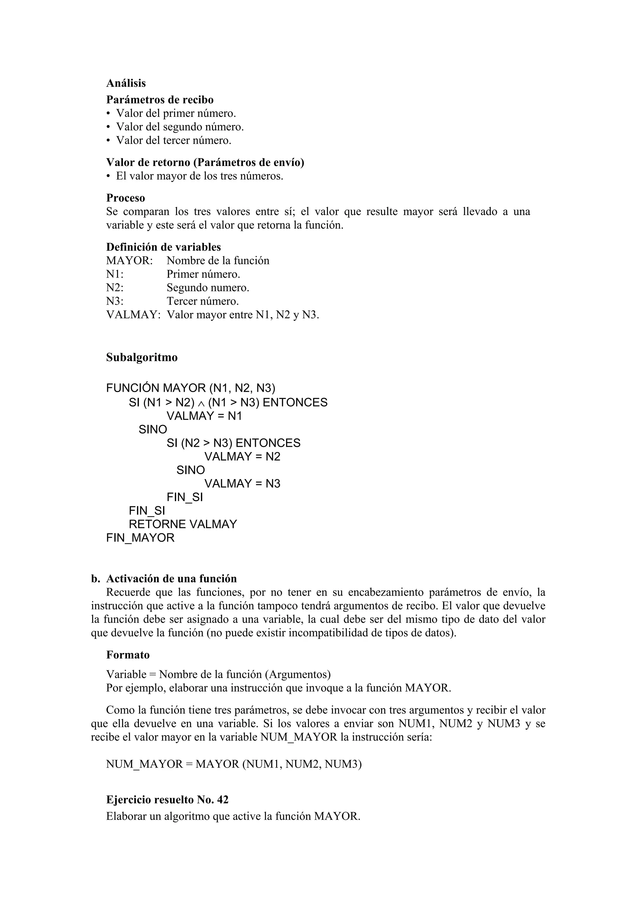 Análisis
Parámetros de recibo
• Valor del primer número.
• Valor del segundo número.
• Valor del tercer número.
Valor de retorno (Parámetros de envío)
• El valor mayor de los tres números.
Proceso
Se comparan los tres valores entre sí; el valor que resulte mayor será llevado a una
variable y este será el valor que retorna la función.
Definición de variables
MAYOR: Nombre de la función
N1:
Primer número.
N2:
Segundo numero.
N3:
Tercer número.
VALMAY: Valor mayor entre N1, N2 y N3.

Subalgoritmo
FUNCIÓN MAYOR (N1, N2, N3)
SI (N1 > N2) ∧ (N1 > N3) ENTONCES
VALMAY = N1
SINO
SI (N2 > N3) ENTONCES
VALMAY = N2
SINO
VALMAY = N3
FIN_SI
FIN_SI
RETORNE VALMAY
FIN_MAYOR

b. Activación de una función
Recuerde que las funciones, por no tener en su encabezamiento parámetros de envío, la
instrucción que active a la función tampoco tendrá argumentos de recibo. El valor que devuelve
la función debe ser asignado a una variable, la cual debe ser del mismo tipo de dato del valor
que devuelve la función (no puede existir incompatibilidad de tipos de datos).
Formato
Variable = Nombre de la función (Argumentos)
Por ejemplo, elaborar una instrucción que invoque a la función MAYOR.
Como la función tiene tres parámetros, se debe invocar con tres argumentos y recibir el valor
que ella devuelve en una variable. Si los valores a enviar son NUM1, NUM2 y NUM3 y se
recibe el valor mayor en la variable NUM_MAYOR la instrucción sería:
NUM_MAYOR = MAYOR (NUM1, NUM2, NUM3)
Ejercicio resuelto No. 42
Elaborar un algoritmo que active la función MAYOR.

 