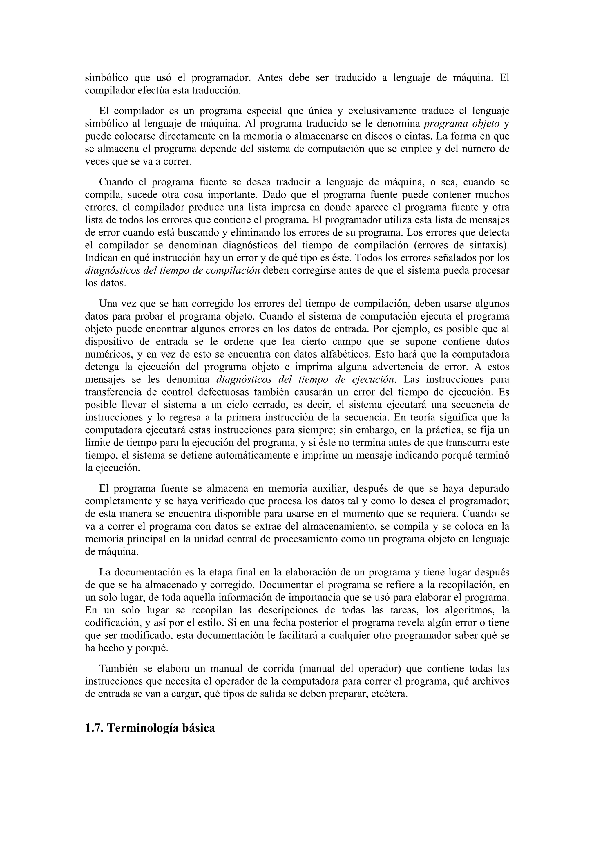 simbólico que usó el programador. Antes debe ser traducido a lenguaje de máquina. El
compilador efectúa esta traducción.
El compilador es un programa especial que única y exclusivamente traduce el lenguaje
simbólico al lenguaje de máquina. Al programa traducido se le denomina programa objeto y
puede colocarse directamente en la memoria o almacenarse en discos o cintas. La forma en que
se almacena el programa depende del sistema de computación que se emplee y del número de
veces que se va a correr.
Cuando el programa fuente se desea traducir a lenguaje de máquina, o sea, cuando se
compila, sucede otra cosa importante. Dado que el programa fuente puede contener muchos
errores, el compilador produce una lista impresa en donde aparece el programa fuente y otra
lista de todos los errores que contiene el programa. El programador utiliza esta lista de mensajes
de error cuando está buscando y eliminando los errores de su programa. Los errores que detecta
el compilador se denominan diagnósticos del tiempo de compilación (errores de sintaxis).
Indican en qué instrucción hay un error y de qué tipo es éste. Todos los errores señalados por los
diagnósticos del tiempo de compilación deben corregirse antes de que el sistema pueda procesar
los datos.
Una vez que se han corregido los errores del tiempo de compilación, deben usarse algunos
datos para probar el programa objeto. Cuando el sistema de computación ejecuta el programa
objeto puede encontrar algunos errores en los datos de entrada. Por ejemplo, es posible que al
dispositivo de entrada se le ordene que lea cierto campo que se supone contiene datos
numéricos, y en vez de esto se encuentra con datos alfabéticos. Esto hará que la computadora
detenga la ejecución del programa objeto e imprima alguna advertencia de error. A estos
mensajes se les denomina diagnósticos del tiempo de ejecución. Las instrucciones para
transferencia de control defectuosas también causarán un error del tiempo de ejecución. Es
posible llevar el sistema a un ciclo cerrado, es decir, el sistema ejecutará una secuencia de
instrucciones y lo regresa a la primera instrucción de la secuencia. En teoría significa que la
computadora ejecutará estas instrucciones para siempre; sin embargo, en la práctica, se fija un
límite de tiempo para la ejecución del programa, y si éste no termina antes de que transcurra este
tiempo, el sistema se detiene automáticamente e imprime un mensaje indicando porqué terminó
la ejecución.
El programa fuente se almacena en memoria auxiliar, después de que se haya depurado
completamente y se haya verificado que procesa los datos tal y como lo desea el programador;
de esta manera se encuentra disponible para usarse en el momento que se requiera. Cuando se
va a correr el programa con datos se extrae del almacenamiento, se compila y se coloca en la
memoria principal en la unidad central de procesamiento como un programa objeto en lenguaje
de máquina.
La documentación es la etapa final en la elaboración de un programa y tiene lugar después
de que se ha almacenado y corregido. Documentar el programa se refiere a la recopilación, en
un solo lugar, de toda aquella información de importancia que se usó para elaborar el programa.
En un solo lugar se recopilan las descripciones de todas las tareas, los algoritmos, la
codificación, y así por el estilo. Si en una fecha posterior el programa revela algún error o tiene
que ser modificado, esta documentación le facilitará a cualquier otro programador saber qué se
ha hecho y porqué.
También se elabora un manual de corrida (manual del operador) que contiene todas las
instrucciones que necesita el operador de la computadora para correr el programa, qué archivos
de entrada se van a cargar, qué tipos de salida se deben preparar, etcétera.

1.7. Terminología básica

 
