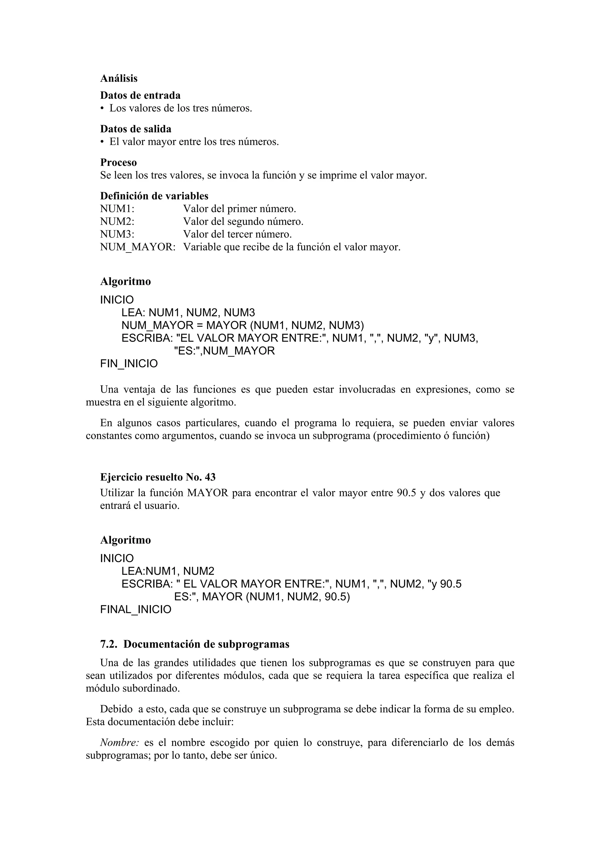 Análisis
Datos de entrada
• Los valores de los tres números.
Datos de salida
• El valor mayor entre los tres números.
Proceso
Se leen los tres valores, se invoca la función y se imprime el valor mayor.
Definición de variables
NUM1:
Valor del primer número.
NUM2:
Valor del segundo número.
NUM3:
Valor del tercer número.
NUM_MAYOR: Variable que recibe de la función el valor mayor.

Algoritmo
INICIO
LEA: NUM1, NUM2, NUM3
NUM_MAYOR = MAYOR (NUM1, NUM2, NUM3)
ESCRIBA: "EL VALOR MAYOR ENTRE:", NUM1, ",", NUM2, "y", NUM3,
"ES:",NUM_MAYOR
FIN_INICIO
Una ventaja de las funciones es que pueden estar involucradas en expresiones, como se
muestra en el siguiente algoritmo.
En algunos casos particulares, cuando el programa lo requiera, se pueden enviar valores
constantes como argumentos, cuando se invoca un subprograma (procedimiento ó función)

Ejercicio resuelto No. 43
Utilizar la función MAYOR para encontrar el valor mayor entre 90.5 y dos valores que
entrará el usuario.

Algoritmo
INICIO
LEA:NUM1, NUM2
ESCRIBA: " EL VALOR MAYOR ENTRE:", NUM1, ",", NUM2, "y 90.5
ES:", MAYOR (NUM1, NUM2, 90.5)
FINAL_INICIO

7.2. Documentación de subprogramas
Una de las grandes utilidades que tienen los subprogramas es que se construyen para que
sean utilizados por diferentes módulos, cada que se requiera la tarea específica que realiza el
módulo subordinado.
Debido a esto, cada que se construye un subprograma se debe indicar la forma de su empleo.
Esta documentación debe incluir:
Nombre: es el nombre escogido por quien lo construye, para diferenciarlo de los demás
subprogramas; por lo tanto, debe ser único.

 