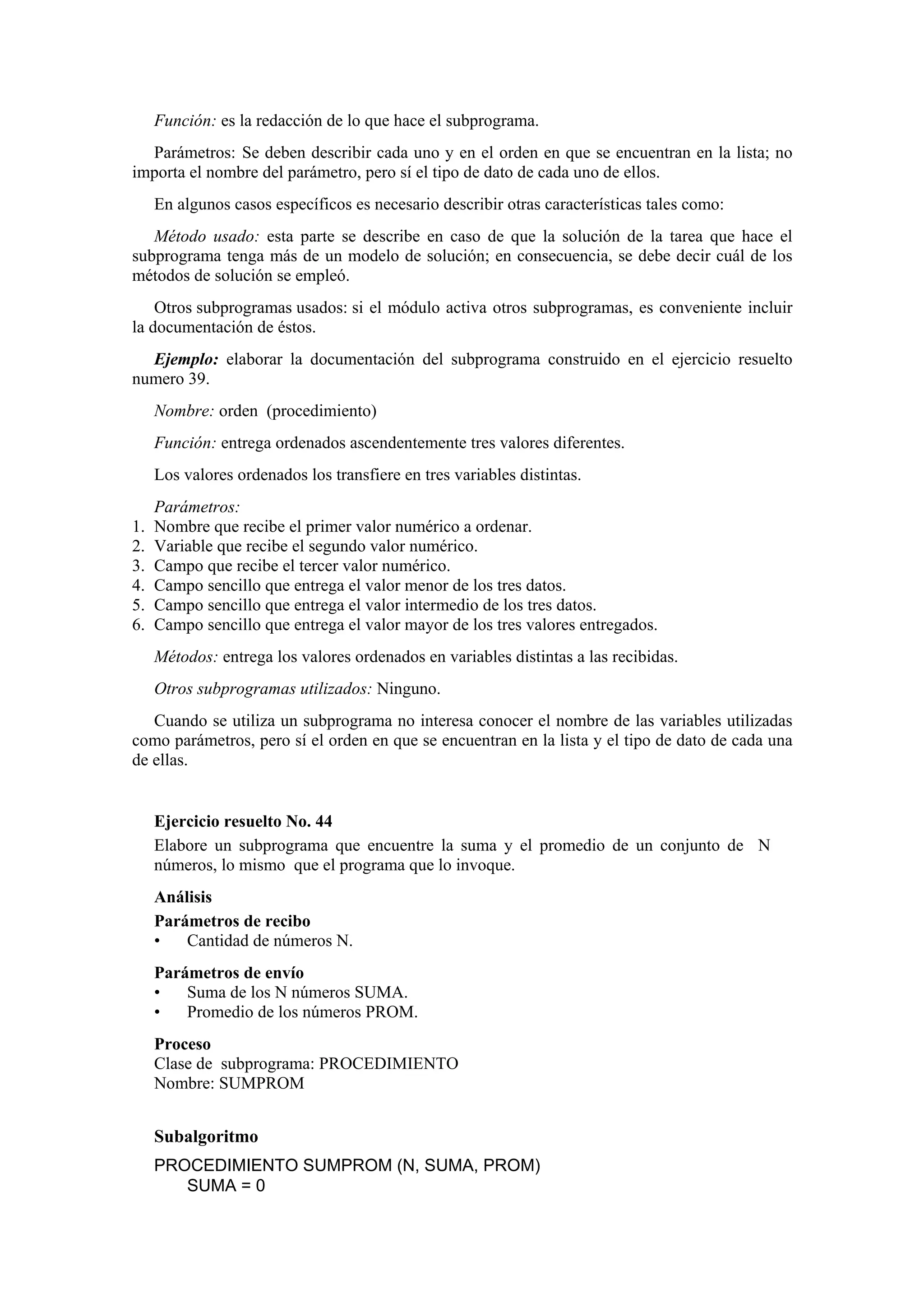 Función: es la redacción de lo que hace el subprograma.
Parámetros: Se deben describir cada uno y en el orden en que se encuentran en la lista; no
importa el nombre del parámetro, pero sí el tipo de dato de cada uno de ellos.
En algunos casos específicos es necesario describir otras características tales como:
Método usado: esta parte se describe en caso de que la solución de la tarea que hace el
subprograma tenga más de un modelo de solución; en consecuencia, se debe decir cuál de los
métodos de solución se empleó.
Otros subprogramas usados: si el módulo activa otros subprogramas, es conveniente incluir
la documentación de éstos.
Ejemplo: elaborar la documentación del subprograma construido en el ejercicio resuelto
numero 39.
Nombre: orden (procedimiento)
Función: entrega ordenados ascendentemente tres valores diferentes.
Los valores ordenados los transfiere en tres variables distintas.
1.
2.
3.
4.
5.
6.

Parámetros:
Nombre que recibe el primer valor numérico a ordenar.
Variable que recibe el segundo valor numérico.
Campo que recibe el tercer valor numérico.
Campo sencillo que entrega el valor menor de los tres datos.
Campo sencillo que entrega el valor intermedio de los tres datos.
Campo sencillo que entrega el valor mayor de los tres valores entregados.
Métodos: entrega los valores ordenados en variables distintas a las recibidas.
Otros subprogramas utilizados: Ninguno.

Cuando se utiliza un subprograma no interesa conocer el nombre de las variables utilizadas
como parámetros, pero sí el orden en que se encuentran en la lista y el tipo de dato de cada una
de ellas.

Ejercicio resuelto No. 44
Elabore un subprograma que encuentre la suma y el promedio de un conjunto de N
números, lo mismo que el programa que lo invoque.
Análisis
Parámetros de recibo
•
Cantidad de números N.
Parámetros de envío
•
Suma de los N números SUMA.
•
Promedio de los números PROM.
Proceso
Clase de subprograma: PROCEDIMIENTO
Nombre: SUMPROM

Subalgoritmo
PROCEDIMIENTO SUMPROM (N, SUMA, PROM)
SUMA = 0

 