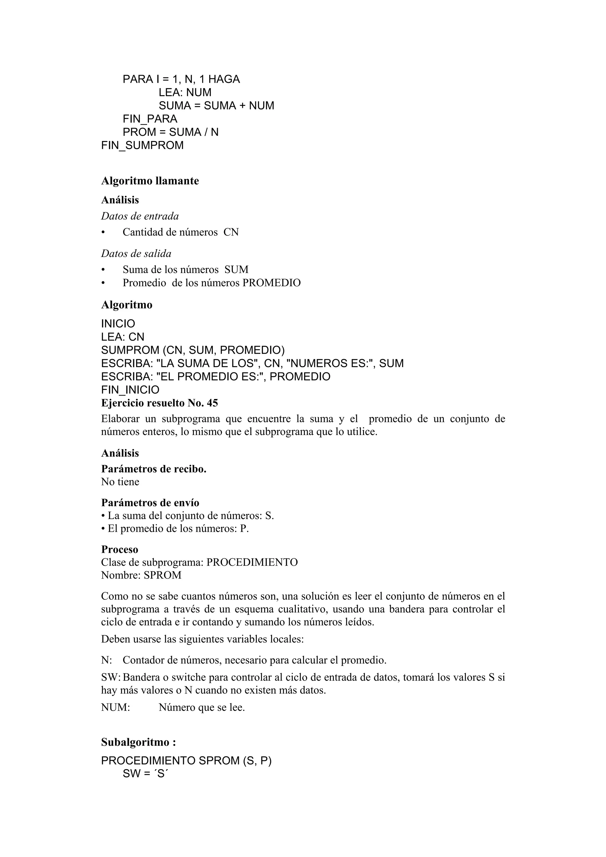 PARA I = 1, N, 1 HAGA
LEA: NUM
SUMA = SUMA + NUM
FIN_PARA
PROM = SUMA / N
FIN_SUMPROM

Algoritmo llamante
Análisis
Datos de entrada
•
Cantidad de números CN
Datos de salida
•
Suma de los números SUM
•
Promedio de los números PROMEDIO

Algoritmo
INICIO
LEA: CN
SUMPROM (CN, SUM, PROMEDIO)
ESCRIBA: "LA SUMA DE LOS", CN, "NUMEROS ES:", SUM
ESCRIBA: "EL PROMEDIO ES:", PROMEDIO
FIN_INICIO
Ejercicio resuelto No. 45
Elaborar un subprograma que encuentre la suma y el promedio de un conjunto de
números enteros, lo mismo que el subprograma que lo utilice.
Análisis
Parámetros de recibo.
No tiene
Parámetros de envío
• La suma del conjunto de números: S.
• El promedio de los números: P.
Proceso
Clase de subprograma: PROCEDIMIENTO
Nombre: SPROM
Como no se sabe cuantos números son, una solución es leer el conjunto de números en el
subprograma a través de un esquema cualitativo, usando una bandera para controlar el
ciclo de entrada e ir contando y sumando los números leídos.
Deben usarse las siguientes variables locales:
N: Contador de números, necesario para calcular el promedio.
SW: Bandera o switche para controlar al ciclo de entrada de datos, tomará los valores S si
hay más valores o N cuando no existen más datos.
NUM:

Número que se lee.

Subalgoritmo :
PROCEDIMIENTO SPROM (S, P)
SW = ´S´

 