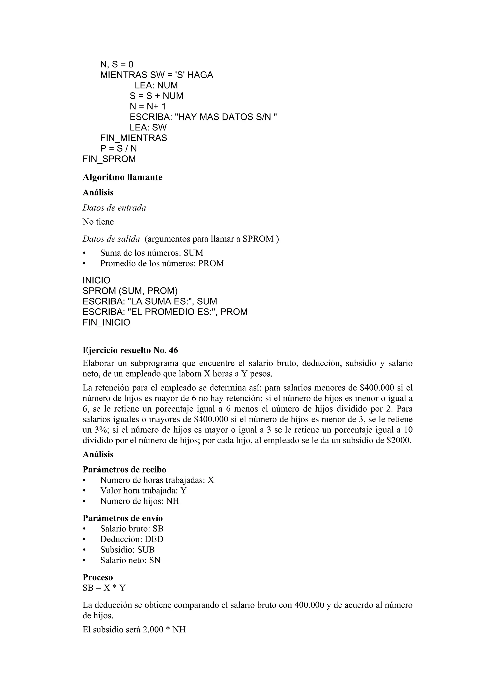 N, S = 0
MIENTRAS SW = 'S' HAGA
LEA: NUM
S = S + NUM
N = N+ 1
ESCRIBA: "HAY MAS DATOS S/N "
LEA: SW
FIN_MIENTRAS
P=S/N
FIN_SPROM

Algoritmo llamante
Análisis
Datos de entrada
No tiene
Datos de salida (argumentos para llamar a SPROM )
•
•

Suma de los números: SUM
Promedio de los números: PROM

INICIO
SPROM (SUM, PROM)
ESCRIBA: "LA SUMA ES:", SUM
ESCRIBA: "EL PROMEDIO ES:", PROM
FIN_INICIO
Ejercicio resuelto No. 46
Elaborar un subprograma que encuentre el salario bruto, deducción, subsidio y salario
neto, de un empleado que labora X horas a Y pesos.
La retención para el empleado se determina así: para salarios menores de $400.000 si el
número de hijos es mayor de 6 no hay retención; si el número de hijos es menor o igual a
6, se le retiene un porcentaje igual a 6 menos el número de hijos dividido por 2. Para
salarios iguales o mayores de $400.000 si el número de hijos es menor de 3, se le retiene
un 3%; si el número de hijos es mayor o igual a 3 se le retiene un porcentaje igual a 10
dividido por el número de hijos; por cada hijo, al empleado se le da un subsidio de $2000.
Análisis
Parámetros de recibo
•
Numero de horas trabajadas: X
•
Valor hora trabajada: Y
•
Numero de hijos: NH
Parámetros de envío
•
Salario bruto: SB
•
Deducción: DED
•
Subsidio: SUB
•
Salario neto: SN
Proceso
SB = X * Y
La deducción se obtiene comparando el salario bruto con 400.000 y de acuerdo al número
de hijos.
El subsidio será 2.000 * NH

 