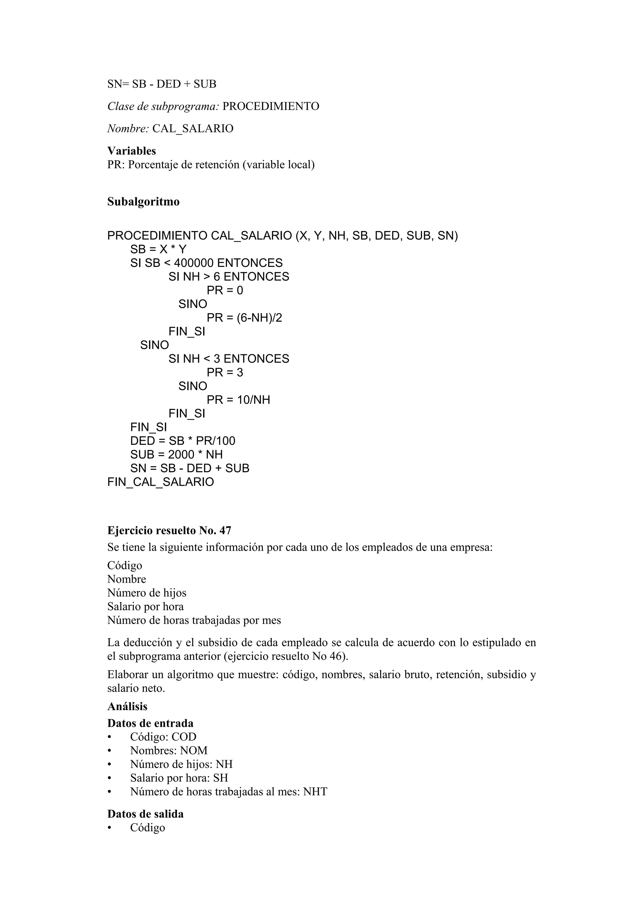 SN= SB - DED + SUB
Clase de subprograma: PROCEDIMIENTO
Nombre: CAL_SALARIO
Variables
PR: Porcentaje de retención (variable local)

Subalgoritmo
PROCEDIMIENTO CAL_SALARIO (X, Y, NH, SB, DED, SUB, SN)
SB = X * Y
SI SB < 400000 ENTONCES
SI NH > 6 ENTONCES
PR = 0
SINO
PR = (6-NH)/2
FIN_SI
SINO
SI NH < 3 ENTONCES
PR = 3
SINO
PR = 10/NH
FIN_SI
FIN_SI
DED = SB * PR/100
SUB = 2000 * NH
SN = SB - DED + SUB
FIN_CAL_SALARIO

Ejercicio resuelto No. 47
Se tiene la siguiente información por cada uno de los empleados de una empresa:
Código
Nombre
Número de hijos
Salario por hora
Número de horas trabajadas por mes
La deducción y el subsidio de cada empleado se calcula de acuerdo con lo estipulado en
el subprograma anterior (ejercicio resuelto No 46).
Elaborar un algoritmo que muestre: código, nombres, salario bruto, retención, subsidio y
salario neto.
Análisis
Datos de entrada
•
Código: COD
•
Nombres: NOM
•
Número de hijos: NH
•
Salario por hora: SH
•
Número de horas trabajadas al mes: NHT
Datos de salida
•
Código

 