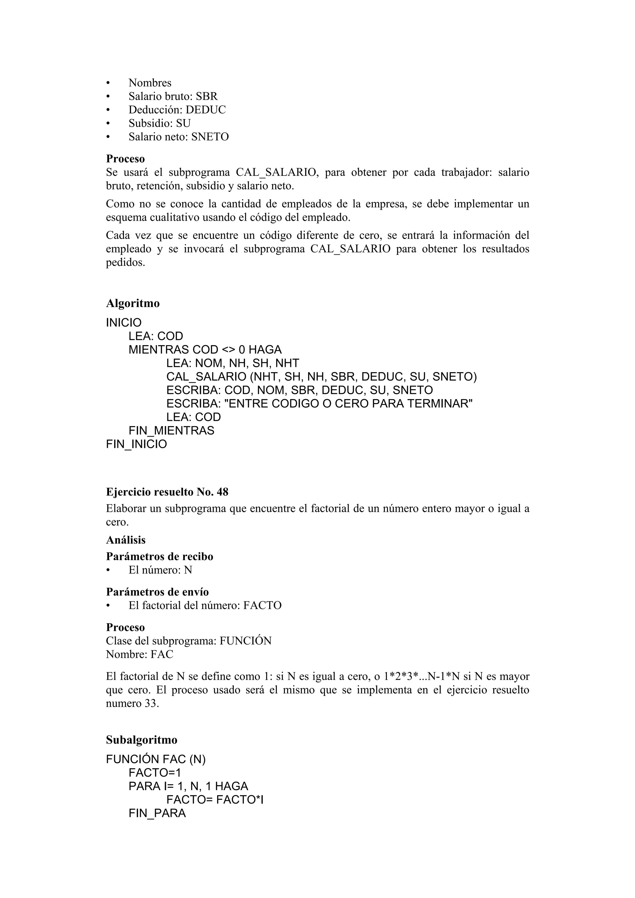 •
•
•
•
•

Nombres
Salario bruto: SBR
Deducción: DEDUC
Subsidio: SU
Salario neto: SNETO

Proceso
Se usará el subprograma CAL_SALARIO, para obtener por cada trabajador: salario
bruto, retención, subsidio y salario neto.
Como no se conoce la cantidad de empleados de la empresa, se debe implementar un
esquema cualitativo usando el código del empleado.
Cada vez que se encuentre un código diferente de cero, se entrará la información del
empleado y se invocará el subprograma CAL_SALARIO para obtener los resultados
pedidos.

Algoritmo
INICIO
LEA: COD
MIENTRAS COD <> 0 HAGA
LEA: NOM, NH, SH, NHT
CAL_SALARIO (NHT, SH, NH, SBR, DEDUC, SU, SNETO)
ESCRIBA: COD, NOM, SBR, DEDUC, SU, SNETO
ESCRIBA: "ENTRE CODIGO O CERO PARA TERMINAR"
LEA: COD
FIN_MIENTRAS
FIN_INICIO

Ejercicio resuelto No. 48
Elaborar un subprograma que encuentre el factorial de un número entero mayor o igual a
cero.
Análisis
Parámetros de recibo
•
El número: N
Parámetros de envío
•
El factorial del número: FACTO
Proceso
Clase del subprograma: FUNCIÓN
Nombre: FAC
El factorial de N se define como 1: si N es igual a cero, o 1*2*3*...N-1*N si N es mayor
que cero. El proceso usado será el mismo que se implementa en el ejercicio resuelto
numero 33.

Subalgoritmo
FUNCIÓN FAC (N)
FACTO=1
PARA I= 1, N, 1 HAGA
FACTO= FACTO*I
FIN_PARA

 