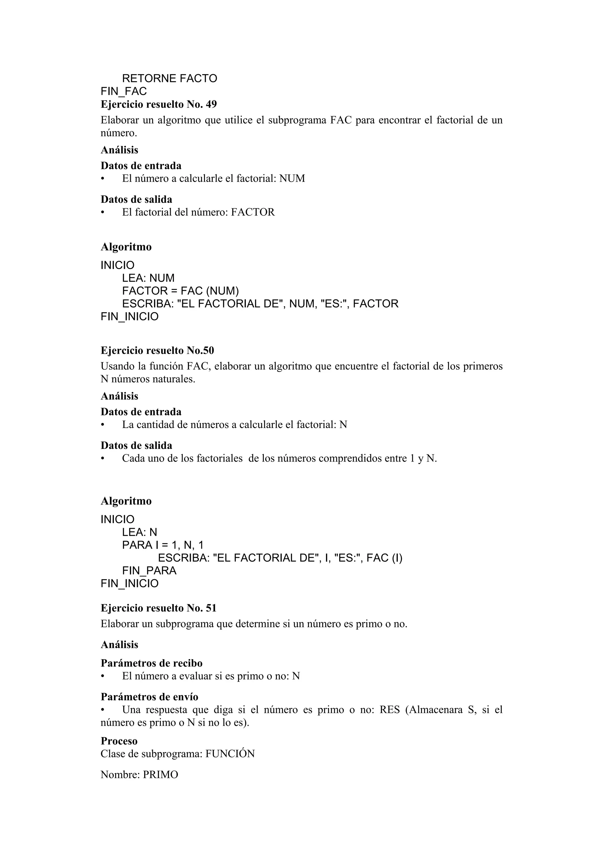RETORNE FACTO
FIN_FAC
Ejercicio resuelto No. 49
Elaborar un algoritmo que utilice el subprograma FAC para encontrar el factorial de un
número.
Análisis
Datos de entrada
•
El número a calcularle el factorial: NUM
Datos de salida
•
El factorial del número: FACTOR

Algoritmo
INICIO
LEA: NUM
FACTOR = FAC (NUM)
ESCRIBA: "EL FACTORIAL DE", NUM, "ES:", FACTOR
FIN_INICIO
Ejercicio resuelto No.50
Usando la función FAC, elaborar un algoritmo que encuentre el factorial de los primeros
N números naturales.
Análisis
Datos de entrada
•
La cantidad de números a calcularle el factorial: N
Datos de salida
•
Cada uno de los factoriales de los números comprendidos entre 1 y N.

Algoritmo
INICIO
LEA: N
PARA I = 1, N, 1
ESCRIBA: "EL FACTORIAL DE", I, "ES:", FAC (I)
FIN_PARA
FIN_INICIO
Ejercicio resuelto No. 51
Elaborar un subprograma que determine si un número es primo o no.
Análisis
Parámetros de recibo
•
El número a evaluar si es primo o no: N
Parámetros de envío
•
Una respuesta que diga si el número es primo o no: RES (Almacenara S, si el
número es primo o N si no lo es).
Proceso
Clase de subprograma: FUNCIÓN
Nombre: PRIMO

 