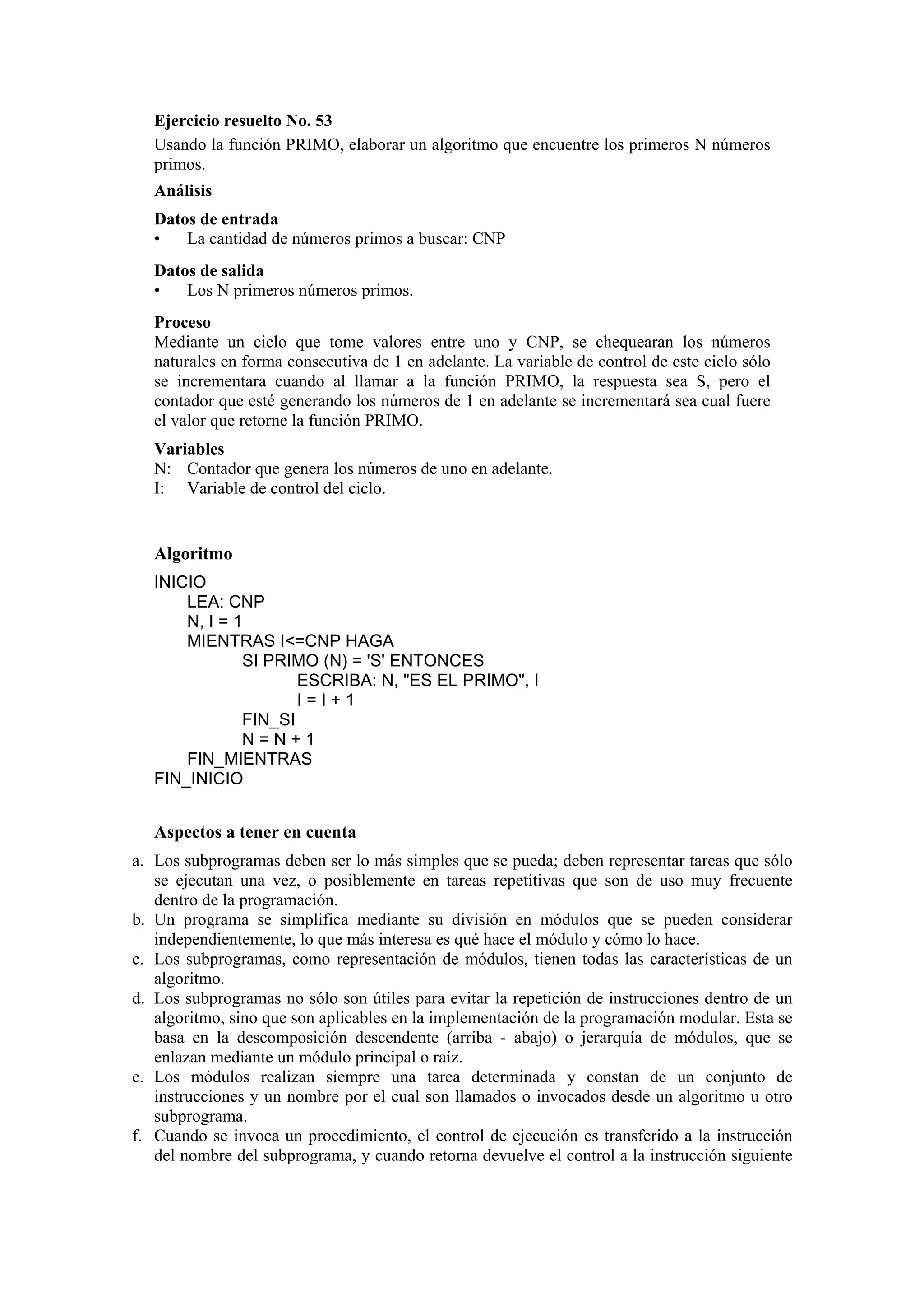 Ejercicio resuelto No. 53
Usando la función PRIMO, elaborar un algoritmo que encuentre los primeros N números
primos.
Análisis
Datos de entrada
•
La cantidad de números primos a buscar: CNP
Datos de salida
•
Los N primeros números primos.
Proceso
Mediante un ciclo que tome valores entre uno y CNP, se chequearan los números
naturales en forma consecutiva de 1 en adelante. La variable de control de este ciclo sólo
se incrementara cuando al llamar a la función PRIMO, la respuesta sea S, pero el
contador que esté generando los números de 1 en adelante se incrementará sea cual fuere
el valor que retorne la función PRIMO.
Variables
N: Contador que genera los números de uno en adelante.
I: Variable de control del ciclo.

Algoritmo
INICIO
LEA: CNP
N, I = 1
MIENTRAS I<=CNP HAGA
SI PRIMO (N) = 'S' ENTONCES
ESCRIBA: N, "ES EL PRIMO", I
I=I+1
FIN_SI
N=N+1
FIN_MIENTRAS
FIN_INICIO

Aspectos a tener en cuenta
a. Los subprogramas deben ser lo más simples que se pueda; deben representar tareas que sólo
se ejecutan una vez, o posiblemente en tareas repetitivas que son de uso muy frecuente
dentro de la programación.
b. Un programa se simplifica mediante su división en módulos que se pueden considerar
independientemente, lo que más interesa es qué hace el módulo y cómo lo hace.
c. Los subprogramas, como representación de módulos, tienen todas las características de un
algoritmo.
d. Los subprogramas no sólo son útiles para evitar la repetición de instrucciones dentro de un
algoritmo, sino que son aplicables en la implementación de la programación modular. Esta se
basa en la descomposición descendente (arriba - abajo) o jerarquía de módulos, que se
enlazan mediante un módulo principal o raíz.
e. Los módulos realizan siempre una tarea determinada y constan de un conjunto de
instrucciones y un nombre por el cual son llamados o invocados desde un algoritmo u otro
subprograma.
f. Cuando se invoca un procedimiento, el control de ejecución es transferido a la instrucción
del nombre del subprograma, y cuando retorna devuelve el control a la instrucción siguiente

 