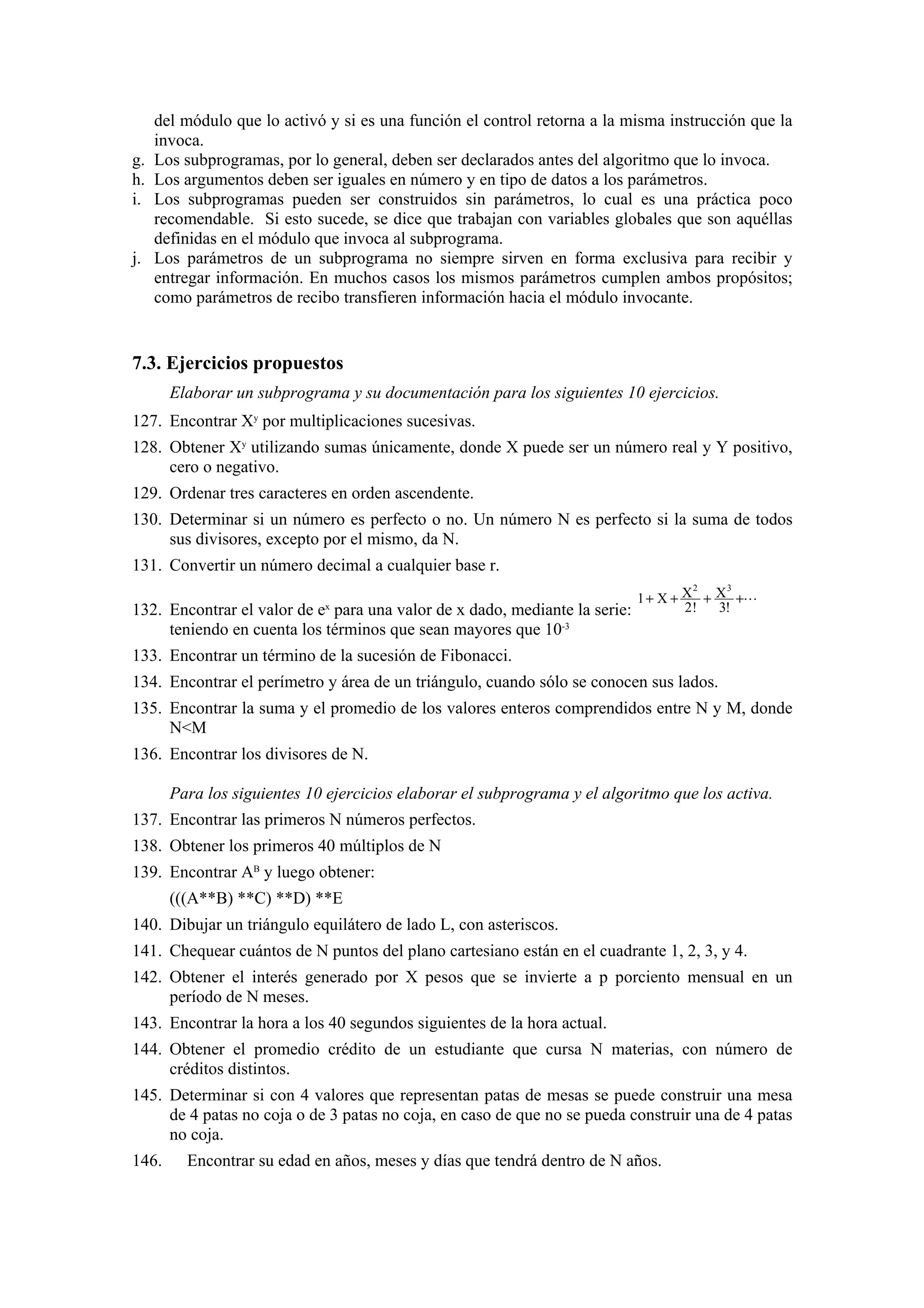 g.
h.
i.

j.

del módulo que lo activó y si es una función el control retorna a la misma instrucción que la
invoca.
Los subprogramas, por lo general, deben ser declarados antes del algoritmo que lo invoca.
Los argumentos deben ser iguales en número y en tipo de datos a los parámetros.
Los subprogramas pueden ser construidos sin parámetros, lo cual es una práctica poco
recomendable. Si esto sucede, se dice que trabajan con variables globales que son aquéllas
definidas en el módulo que invoca al subprograma.
Los parámetros de un subprograma no siempre sirven en forma exclusiva para recibir y
entregar información. En muchos casos los mismos parámetros cumplen ambos propósitos;
como parámetros de recibo transfieren información hacia el módulo invocante.

7.3. Ejercicios propuestos
Elaborar un subprograma y su documentación para los siguientes 10 ejercicios.
127. Encontrar Xy por multiplicaciones sucesivas.
128. Obtener Xy utilizando sumas únicamente, donde X puede ser un número real y Y positivo,
cero o negativo.
129. Ordenar tres caracteres en orden ascendente.
130. Determinar si un número es perfecto o no. Un número N es perfecto si la suma de todos
sus divisores, excepto por el mismo, da N.
131. Convertir un número decimal a cualquier base r.
132. Encontrar el valor de ex para una valor de x dado, mediante la serie:
teniendo en cuenta los términos que sean mayores que 10-3

2
3
1 + X + X + X +L
2!
3!

133. Encontrar un término de la sucesión de Fibonacci.
134. Encontrar el perímetro y área de un triángulo, cuando sólo se conocen sus lados.
135. Encontrar la suma y el promedio de los valores enteros comprendidos entre N y M, donde
N<M
136. Encontrar los divisores de N.
Para los siguientes 10 ejercicios elaborar el subprograma y el algoritmo que los activa.
137. Encontrar las primeros N números perfectos.
138. Obtener los primeros 40 múltiplos de N
139. Encontrar AB y luego obtener:
(((A**B) **C) **D) **E
140. Dibujar un triángulo equilátero de lado L, con asteriscos.
141. Chequear cuántos de N puntos del plano cartesiano están en el cuadrante 1, 2, 3, y 4.
142. Obtener el interés generado por X pesos que se invierte a p porciento mensual en un
período de N meses.
143. Encontrar la hora a los 40 segundos siguientes de la hora actual.
144. Obtener el promedio crédito de un estudiante que cursa N materias, con número de
créditos distintos.
145. Determinar si con 4 valores que representan patas de mesas se puede construir una mesa
de 4 patas no coja o de 3 patas no coja, en caso de que no se pueda construir una de 4 patas
no coja.
146.

Encontrar su edad en años, meses y días que tendrá dentro de N años.

 