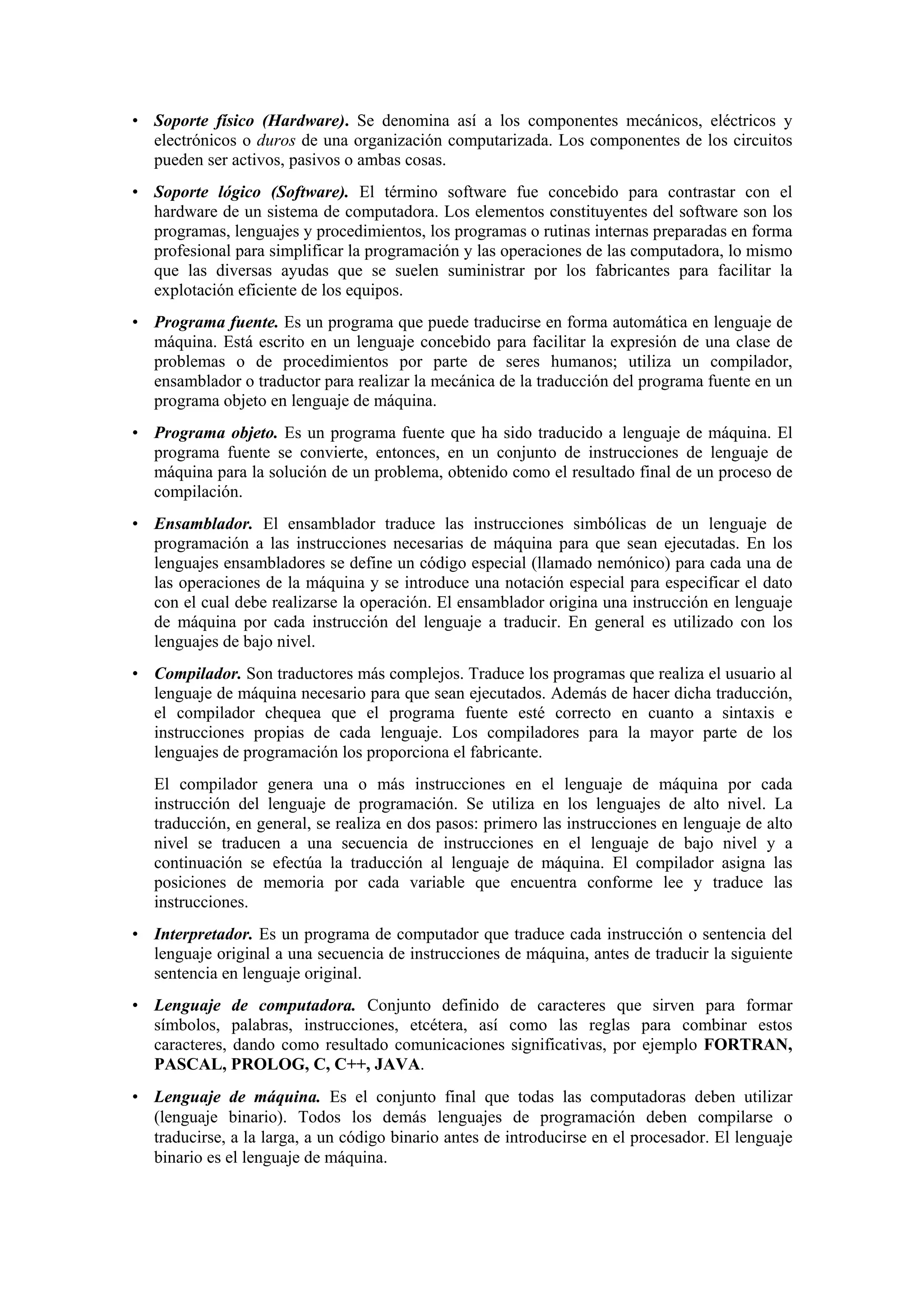 • Soporte físico (Hardware). Se denomina así a los componentes mecánicos, eléctricos y
electrónicos o duros de una organización computarizada. Los componentes de los circuitos
pueden ser activos, pasivos o ambas cosas.
• Soporte lógico (Software). El término software fue concebido para contrastar con el
hardware de un sistema de computadora. Los elementos constituyentes del software son los
programas, lenguajes y procedimientos, los programas o rutinas internas preparadas en forma
profesional para simplificar la programación y las operaciones de las computadora, lo mismo
que las diversas ayudas que se suelen suministrar por los fabricantes para facilitar la
explotación eficiente de los equipos.
• Programa fuente. Es un programa que puede traducirse en forma automática en lenguaje de
máquina. Está escrito en un lenguaje concebido para facilitar la expresión de una clase de
problemas o de procedimientos por parte de seres humanos; utiliza un compilador,
ensamblador o traductor para realizar la mecánica de la traducción del programa fuente en un
programa objeto en lenguaje de máquina.
• Programa objeto. Es un programa fuente que ha sido traducido a lenguaje de máquina. El
programa fuente se convierte, entonces, en un conjunto de instrucciones de lenguaje de
máquina para la solución de un problema, obtenido como el resultado final de un proceso de
compilación.
• Ensamblador. El ensamblador traduce las instrucciones simbólicas de un lenguaje de
programación a las instrucciones necesarias de máquina para que sean ejecutadas. En los
lenguajes ensambladores se define un código especial (llamado nemónico) para cada una de
las operaciones de la máquina y se introduce una notación especial para especificar el dato
con el cual debe realizarse la operación. El ensamblador origina una instrucción en lenguaje
de máquina por cada instrucción del lenguaje a traducir. En general es utilizado con los
lenguajes de bajo nivel.
• Compilador. Son traductores más complejos. Traduce los programas que realiza el usuario al
lenguaje de máquina necesario para que sean ejecutados. Además de hacer dicha traducción,
el compilador chequea que el programa fuente esté correcto en cuanto a sintaxis e
instrucciones propias de cada lenguaje. Los compiladores para la mayor parte de los
lenguajes de programación los proporciona el fabricante.
El compilador genera una o más instrucciones en el lenguaje de máquina por cada
instrucción del lenguaje de programación. Se utiliza en los lenguajes de alto nivel. La
traducción, en general, se realiza en dos pasos: primero las instrucciones en lenguaje de alto
nivel se traducen a una secuencia de instrucciones en el lenguaje de bajo nivel y a
continuación se efectúa la traducción al lenguaje de máquina. El compilador asigna las
posiciones de memoria por cada variable que encuentra conforme lee y traduce las
instrucciones.
• Interpretador. Es un programa de computador que traduce cada instrucción o sentencia del
lenguaje original a una secuencia de instrucciones de máquina, antes de traducir la siguiente
sentencia en lenguaje original.
• Lenguaje de computadora. Conjunto definido de caracteres que sirven para formar
símbolos, palabras, instrucciones, etcétera, así como las reglas para combinar estos
caracteres, dando como resultado comunicaciones significativas, por ejemplo FORTRAN,
PASCAL, PROLOG, C, C++, JAVA.
• Lenguaje de máquina. Es el conjunto final que todas las computadoras deben utilizar
(lenguaje binario). Todos los demás lenguajes de programación deben compilarse o
traducirse, a la larga, a un código binario antes de introducirse en el procesador. El lenguaje
binario es el lenguaje de máquina.

 