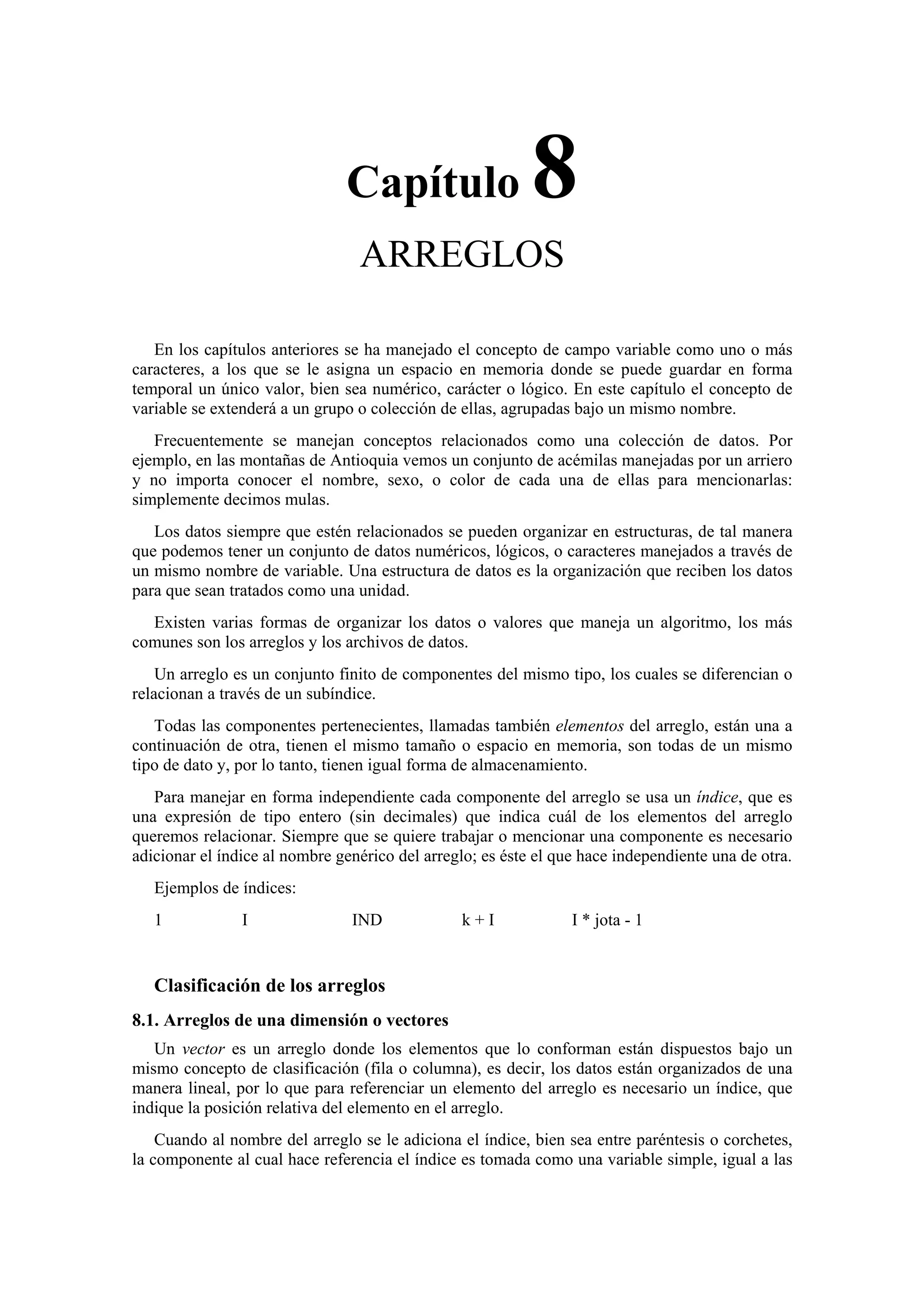 Capítulo

8

ARREGLOS
En los capítulos anteriores se ha manejado el concepto de campo variable como uno o más
caracteres, a los que se le asigna un espacio en memoria donde se puede guardar en forma
temporal un único valor, bien sea numérico, carácter o lógico. En este capítulo el concepto de
variable se extenderá a un grupo o colección de ellas, agrupadas bajo un mismo nombre.
Frecuentemente se manejan conceptos relacionados como una colección de datos. Por
ejemplo, en las montañas de Antioquia vemos un conjunto de acémilas manejadas por un arriero
y no importa conocer el nombre, sexo, o color de cada una de ellas para mencionarlas:
simplemente decimos mulas.
Los datos siempre que estén relacionados se pueden organizar en estructuras, de tal manera
que podemos tener un conjunto de datos numéricos, lógicos, o caracteres manejados a través de
un mismo nombre de variable. Una estructura de datos es la organización que reciben los datos
para que sean tratados como una unidad.
Existen varias formas de organizar los datos o valores que maneja un algoritmo, los más
comunes son los arreglos y los archivos de datos.
Un arreglo es un conjunto finito de componentes del mismo tipo, los cuales se diferencian o
relacionan a través de un subíndice.
Todas las componentes pertenecientes, llamadas también elementos del arreglo, están una a
continuación de otra, tienen el mismo tamaño o espacio en memoria, son todas de un mismo
tipo de dato y, por lo tanto, tienen igual forma de almacenamiento.
Para manejar en forma independiente cada componente del arreglo se usa un índice, que es
una expresión de tipo entero (sin decimales) que indica cuál de los elementos del arreglo
queremos relacionar. Siempre que se quiere trabajar o mencionar una componente es necesario
adicionar el índice al nombre genérico del arreglo; es éste el que hace independiente una de otra.
Ejemplos de índices:
1

I

IND

k+I

I * jota - 1

Clasificación de los arreglos
8.1. Arreglos de una dimensión o vectores
Un vector es un arreglo donde los elementos que lo conforman están dispuestos bajo un
mismo concepto de clasificación (fila o columna), es decir, los datos están organizados de una
manera lineal, por lo que para referenciar un elemento del arreglo es necesario un índice, que
indique la posición relativa del elemento en el arreglo.
Cuando al nombre del arreglo se le adiciona el índice, bien sea entre paréntesis o corchetes,
la componente al cual hace referencia el índice es tomada como una variable simple, igual a las

 