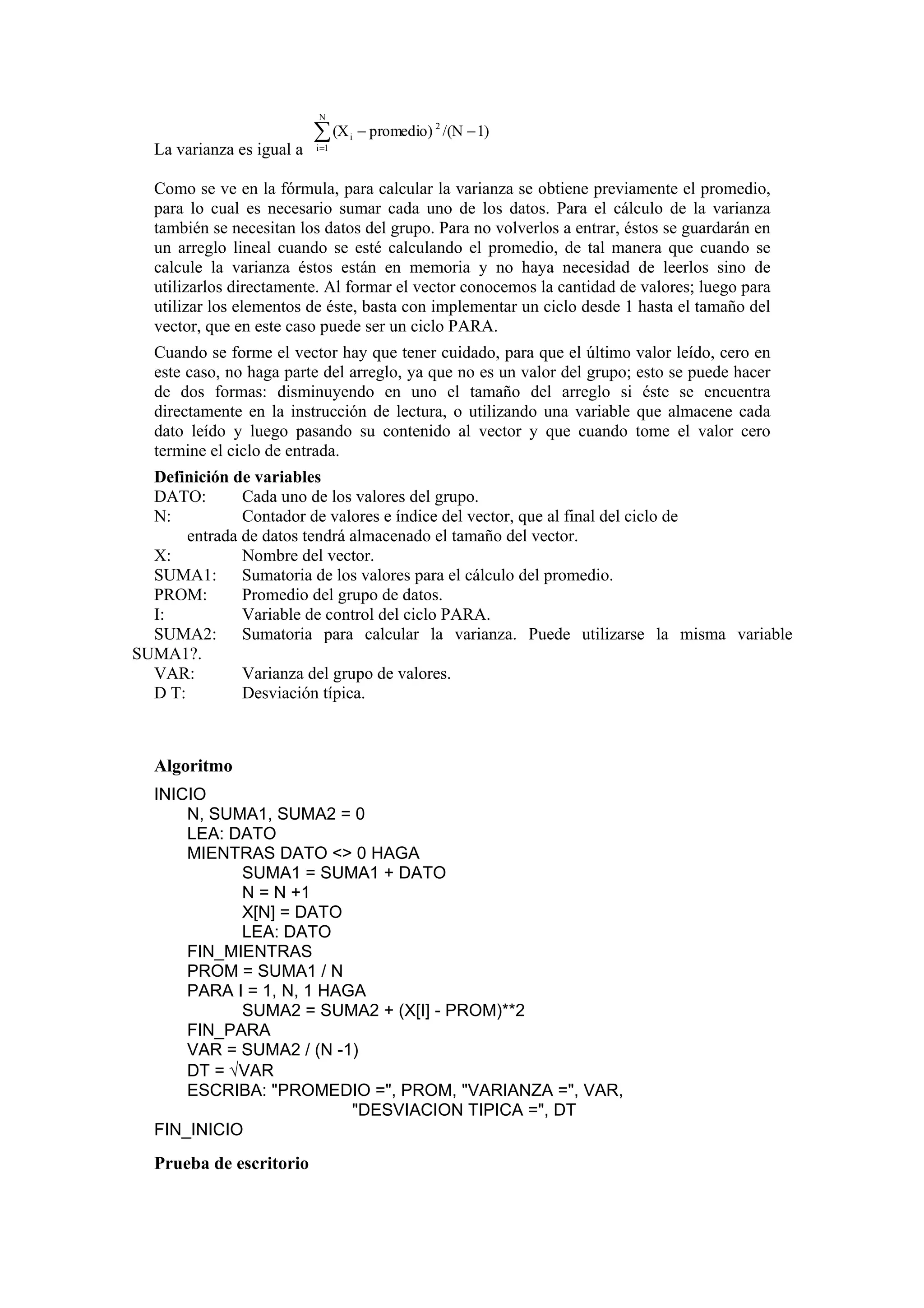 N

∑ (X
La varianza es igual a

i =1

i

− promedio) 2 /(N − 1)

Como se ve en la fórmula, para calcular la varianza se obtiene previamente el promedio,
para lo cual es necesario sumar cada uno de los datos. Para el cálculo de la varianza
también se necesitan los datos del grupo. Para no volverlos a entrar, éstos se guardarán en
un arreglo lineal cuando se esté calculando el promedio, de tal manera que cuando se
calcule la varianza éstos están en memoria y no haya necesidad de leerlos sino de
utilizarlos directamente. Al formar el vector conocemos la cantidad de valores; luego para
utilizar los elementos de éste, basta con implementar un ciclo desde 1 hasta el tamaño del
vector, que en este caso puede ser un ciclo PARA.
Cuando se forme el vector hay que tener cuidado, para que el último valor leído, cero en
este caso, no haga parte del arreglo, ya que no es un valor del grupo; esto se puede hacer
de dos formas: disminuyendo en uno el tamaño del arreglo si éste se encuentra
directamente en la instrucción de lectura, o utilizando una variable que almacene cada
dato leído y luego pasando su contenido al vector y que cuando tome el valor cero
termine el ciclo de entrada.
Definición de variables
DATO:
Cada uno de los valores del grupo.
N:
Contador de valores e índice del vector, que al final del ciclo de
entrada de datos tendrá almacenado el tamaño del vector.
X:
Nombre del vector.
SUMA1: Sumatoria de los valores para el cálculo del promedio.
PROM:
Promedio del grupo de datos.
I:
Variable de control del ciclo PARA.
SUMA2: Sumatoria para calcular la varianza. Puede utilizarse la misma variable
SUMA1?.
VAR:
Varianza del grupo de valores.
D T:
Desviación típica.

Algoritmo
INICIO
N, SUMA1, SUMA2 = 0
LEA: DATO
MIENTRAS DATO <> 0 HAGA
SUMA1 = SUMA1 + DATO
N = N +1
X[N] = DATO
LEA: DATO
FIN_MIENTRAS
PROM = SUMA1 / N
PARA I = 1, N, 1 HAGA
SUMA2 = SUMA2 + (X[I] - PROM)**2
FIN_PARA
VAR = SUMA2 / (N -1)
DT = √VAR
ESCRIBA: "PROMEDIO =", PROM, "VARIANZA =", VAR,
"DESVIACION TIPICA =", DT
FIN_INICIO

Prueba de escritorio

 