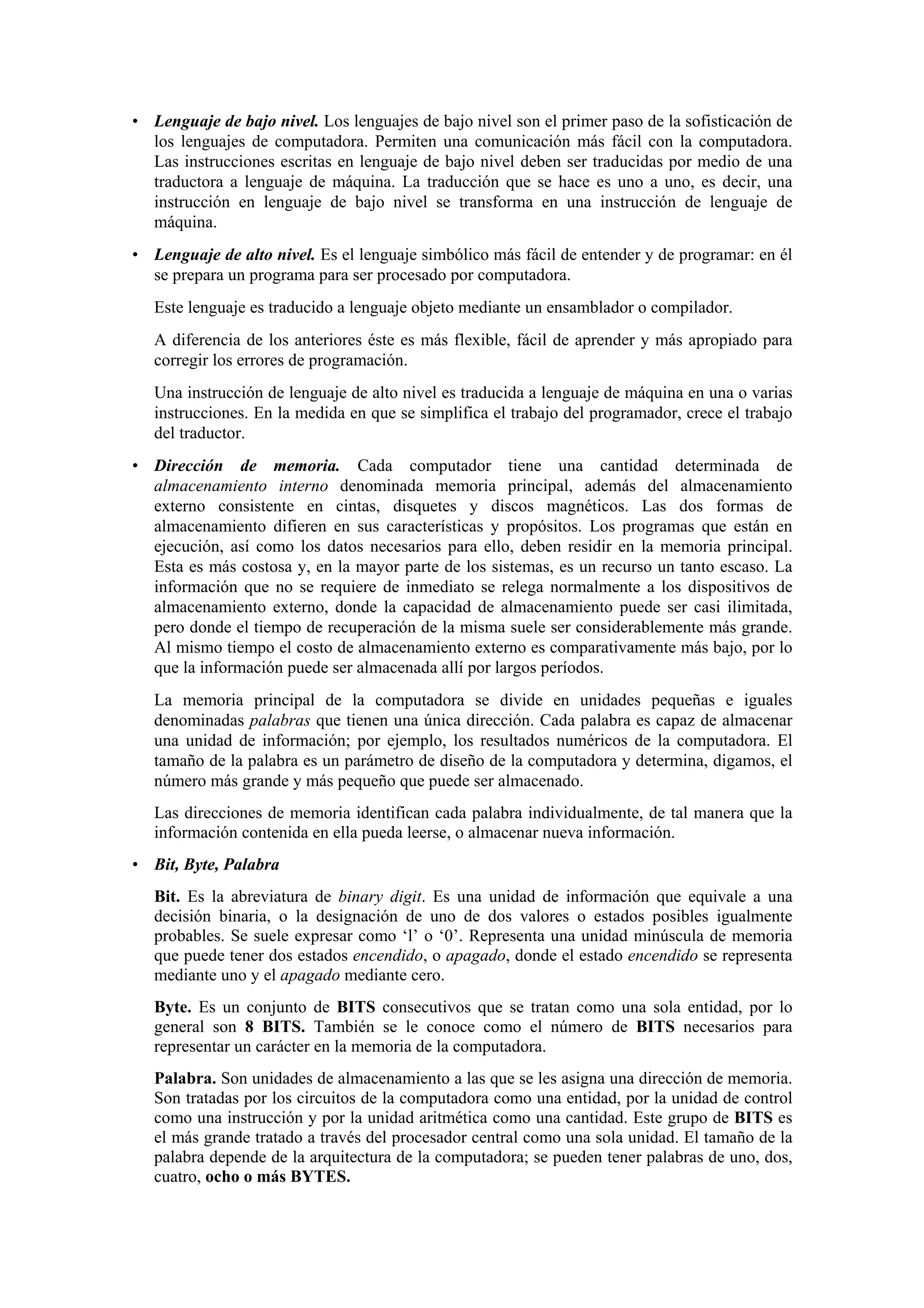 • Lenguaje de bajo nivel. Los lenguajes de bajo nivel son el primer paso de la sofisticación de
los lenguajes de computadora. Permiten una comunicación más fácil con la computadora.
Las instrucciones escritas en lenguaje de bajo nivel deben ser traducidas por medio de una
traductora a lenguaje de máquina. La traducción que se hace es uno a uno, es decir, una
instrucción en lenguaje de bajo nivel se transforma en una instrucción de lenguaje de
máquina.
• Lenguaje de alto nivel. Es el lenguaje simbólico más fácil de entender y de programar: en él
se prepara un programa para ser procesado por computadora.
Este lenguaje es traducido a lenguaje objeto mediante un ensamblador o compilador.
A diferencia de los anteriores éste es más flexible, fácil de aprender y más apropiado para
corregir los errores de programación.
Una instrucción de lenguaje de alto nivel es traducida a lenguaje de máquina en una o varias
instrucciones. En la medida en que se simplifica el trabajo del programador, crece el trabajo
del traductor.
• Dirección de memoria. Cada computador tiene una cantidad determinada de
almacenamiento interno denominada memoria principal, además del almacenamiento
externo consistente en cintas, disquetes y discos magnéticos. Las dos formas de
almacenamiento difieren en sus características y propósitos. Los programas que están en
ejecución, así como los datos necesarios para ello, deben residir en la memoria principal.
Esta es más costosa y, en la mayor parte de los sistemas, es un recurso un tanto escaso. La
información que no se requiere de inmediato se relega normalmente a los dispositivos de
almacenamiento externo, donde la capacidad de almacenamiento puede ser casi ilimitada,
pero donde el tiempo de recuperación de la misma suele ser considerablemente más grande.
Al mismo tiempo el costo de almacenamiento externo es comparativamente más bajo, por lo
que la información puede ser almacenada allí por largos períodos.
La memoria principal de la computadora se divide en unidades pequeñas e iguales
denominadas palabras que tienen una única dirección. Cada palabra es capaz de almacenar
una unidad de información; por ejemplo, los resultados numéricos de la computadora. El
tamaño de la palabra es un parámetro de diseño de la computadora y determina, digamos, el
número más grande y más pequeño que puede ser almacenado.
Las direcciones de memoria identifican cada palabra individualmente, de tal manera que la
información contenida en ella pueda leerse, o almacenar nueva información.
• Bit, Byte, Palabra
Bit. Es la abreviatura de binary digit. Es una unidad de información que equivale a una
decisión binaria, o la designación de uno de dos valores o estados posibles igualmente
probables. Se suele expresar como ‘l’ o ‘0’. Representa una unidad minúscula de memoria
que puede tener dos estados encendido, o apagado, donde el estado encendido se representa
mediante uno y el apagado mediante cero.
Byte. Es un conjunto de BITS consecutivos que se tratan como una sola entidad, por lo
general son 8 BITS. También se le conoce como el número de BITS necesarios para
representar un carácter en la memoria de la computadora.
Palabra. Son unidades de almacenamiento a las que se les asigna una dirección de memoria.
Son tratadas por los circuitos de la computadora como una entidad, por la unidad de control
como una instrucción y por la unidad aritmética como una cantidad. Este grupo de BITS es
el más grande tratado a través del procesador central como una sola unidad. El tamaño de la
palabra depende de la arquitectura de la computadora; se pueden tener palabras de uno, dos,
cuatro, ocho o más BYTES.

 