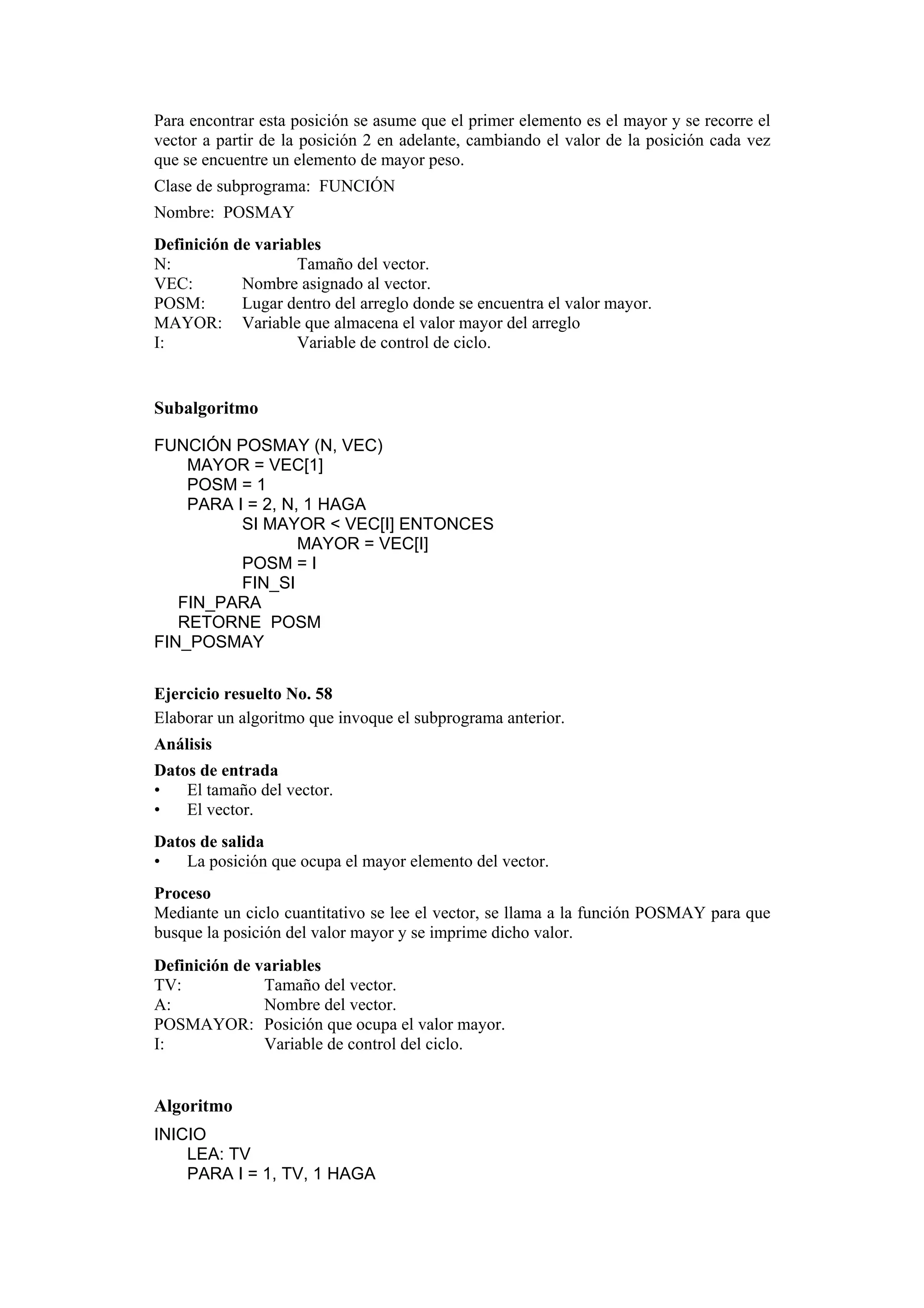 Para encontrar esta posición se asume que el primer elemento es el mayor y se recorre el
vector a partir de la posición 2 en adelante, cambiando el valor de la posición cada vez
que se encuentre un elemento de mayor peso.
Clase de subprograma: FUNCIÓN
Nombre: POSMAY
Definición de variables
N:
Tamaño del vector.
VEC:
Nombre asignado al vector.
POSM:
Lugar dentro del arreglo donde se encuentra el valor mayor.
MAYOR: Variable que almacena el valor mayor del arreglo
I:
Variable de control de ciclo.

Subalgoritmo
FUNCIÓN POSMAY (N, VEC)
MAYOR = VEC[1]
POSM = 1
PARA I = 2, N, 1 HAGA
SI MAYOR < VEC[I] ENTONCES
MAYOR = VEC[I]
POSM = I
FIN_SI
FIN_PARA
RETORNE POSM
FIN_POSMAY
Ejercicio resuelto No. 58
Elaborar un algoritmo que invoque el subprograma anterior.
Análisis
Datos de entrada
•
El tamaño del vector.
•
El vector.
Datos de salida
•
La posición que ocupa el mayor elemento del vector.
Proceso
Mediante un ciclo cuantitativo se lee el vector, se llama a la función POSMAY para que
busque la posición del valor mayor y se imprime dicho valor.
Definición de variables
TV:
Tamaño del vector.
A:
Nombre del vector.
POSMAYOR: Posición que ocupa el valor mayor.
I:
Variable de control del ciclo.

Algoritmo
INICIO
LEA: TV
PARA I = 1, TV, 1 HAGA

 