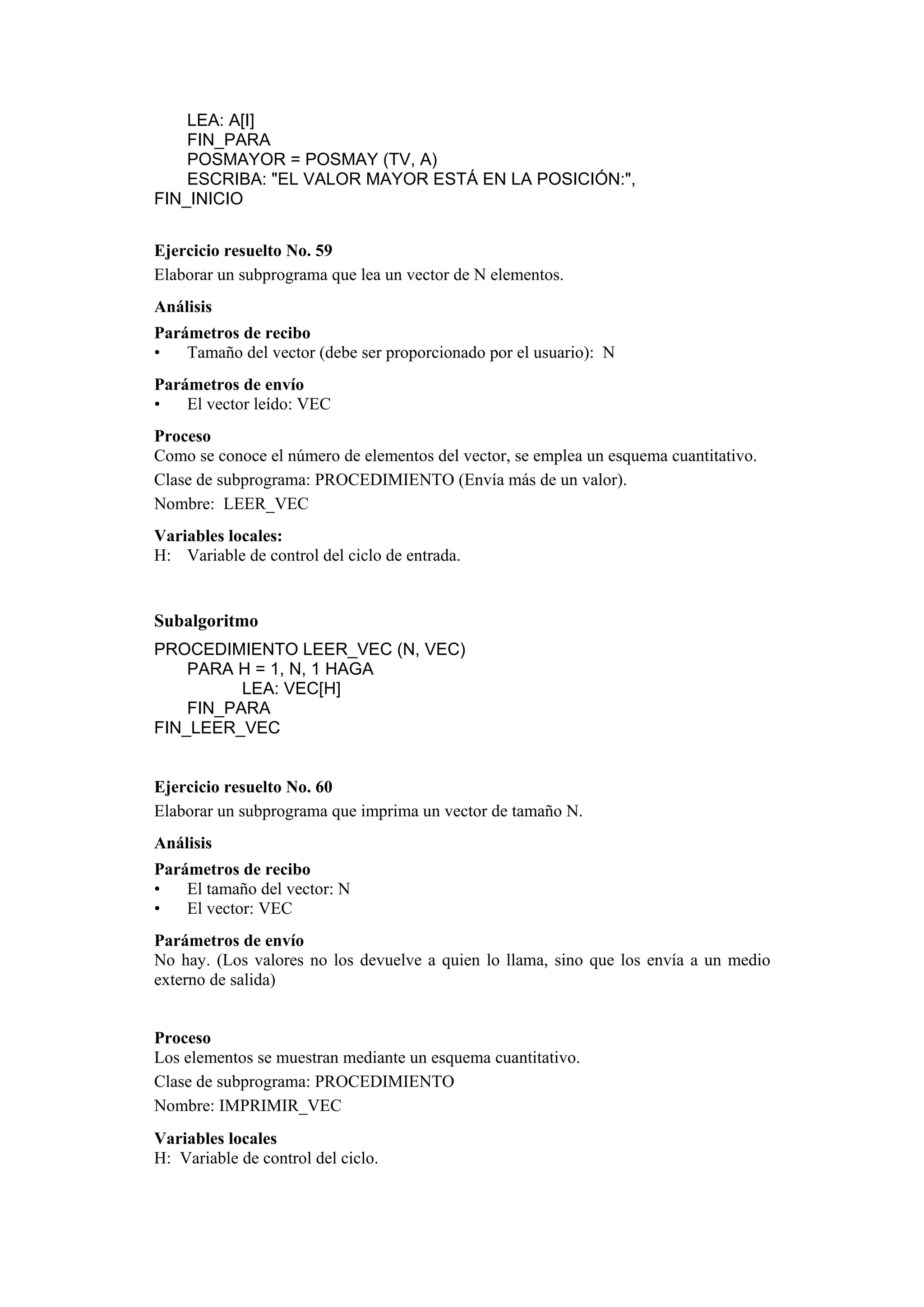 LEA: A[I]
FIN_PARA
POSMAYOR = POSMAY (TV, A)
ESCRIBA: "EL VALOR MAYOR ESTÁ EN LA POSICIÓN:",
FIN_INICIO
Ejercicio resuelto No. 59
Elaborar un subprograma que lea un vector de N elementos.
Análisis
Parámetros de recibo
•
Tamaño del vector (debe ser proporcionado por el usuario): N
Parámetros de envío
•
El vector leído: VEC
Proceso
Como se conoce el número de elementos del vector, se emplea un esquema cuantitativo.
Clase de subprograma: PROCEDIMIENTO (Envía más de un valor).
Nombre: LEER_VEC
Variables locales:
H: Variable de control del ciclo de entrada.

Subalgoritmo
PROCEDIMIENTO LEER_VEC (N, VEC)
PARA H = 1, N, 1 HAGA
LEA: VEC[H]
FIN_PARA
FIN_LEER_VEC

Ejercicio resuelto No. 60
Elaborar un subprograma que imprima un vector de tamaño N.
Análisis
Parámetros de recibo
•
El tamaño del vector: N
•
El vector: VEC
Parámetros de envío
No hay. (Los valores no los devuelve a quien lo llama, sino que los envía a un medio
externo de salida)

Proceso
Los elementos se muestran mediante un esquema cuantitativo.
Clase de subprograma: PROCEDIMIENTO
Nombre: IMPRIMIR_VEC
Variables locales
H: Variable de control del ciclo.

 