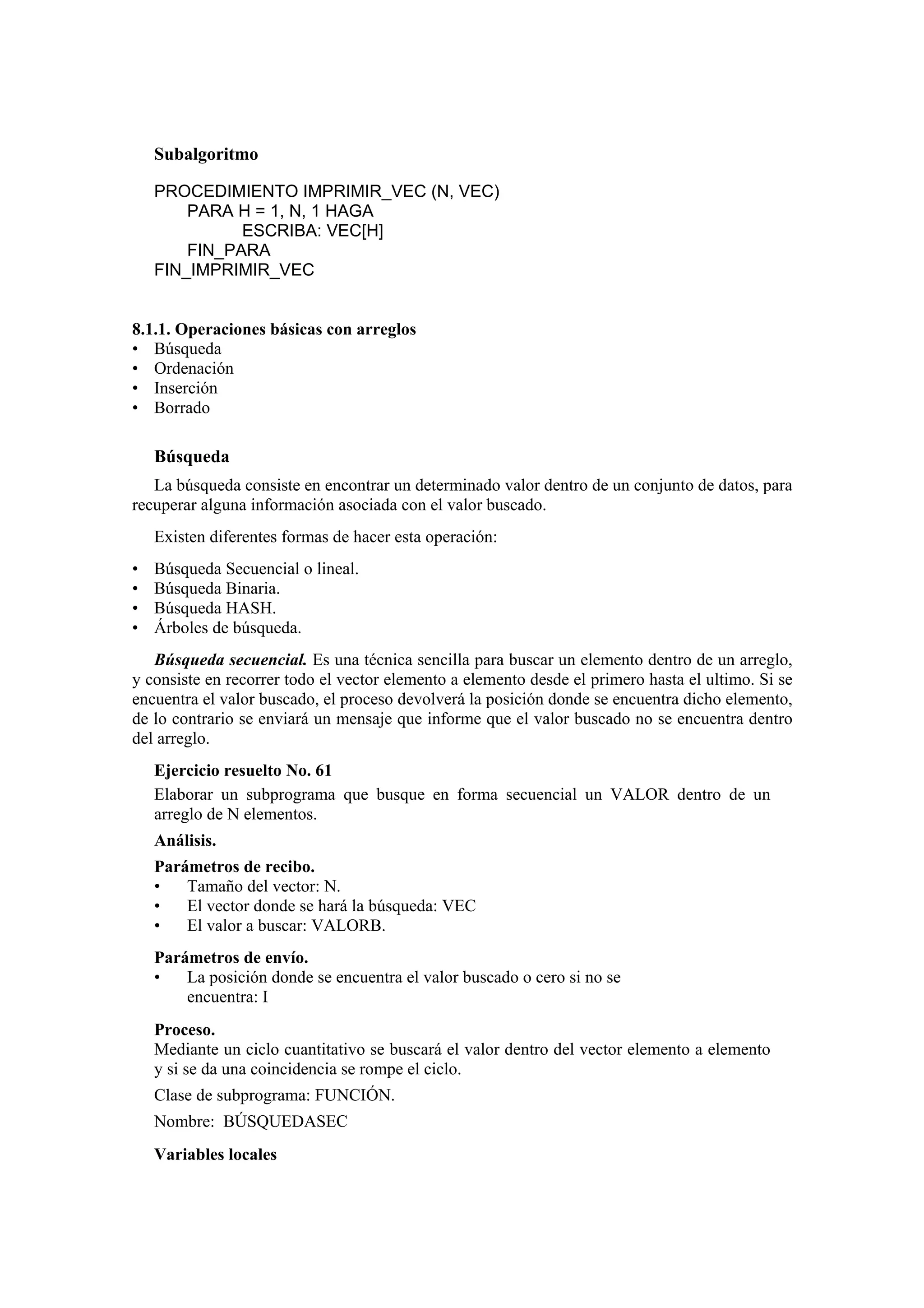 Subalgoritmo
PROCEDIMIENTO IMPRIMIR_VEC (N, VEC)
PARA H = 1, N, 1 HAGA
ESCRIBA: VEC[H]
FIN_PARA
FIN_IMPRIMIR_VEC

8.1.1. Operaciones básicas con arreglos
• Búsqueda
• Ordenación
• Inserción
• Borrado

Búsqueda
La búsqueda consiste en encontrar un determinado valor dentro de un conjunto de datos, para
recuperar alguna información asociada con el valor buscado.
Existen diferentes formas de hacer esta operación:
•
•
•
•

Búsqueda Secuencial o lineal.
Búsqueda Binaria.
Búsqueda HASH.
Árboles de búsqueda.

Búsqueda secuencial. Es una técnica sencilla para buscar un elemento dentro de un arreglo,
y consiste en recorrer todo el vector elemento a elemento desde el primero hasta el ultimo. Si se
encuentra el valor buscado, el proceso devolverá la posición donde se encuentra dicho elemento,
de lo contrario se enviará un mensaje que informe que el valor buscado no se encuentra dentro
del arreglo.
Ejercicio resuelto No. 61
Elaborar un subprograma que busque en forma secuencial un VALOR dentro de un
arreglo de N elementos.
Análisis.
Parámetros de recibo.
•
Tamaño del vector: N.
•
El vector donde se hará la búsqueda: VEC
•
El valor a buscar: VALORB.
Parámetros de envío.
•
La posición donde se encuentra el valor buscado o cero si no se
encuentra: I
Proceso.
Mediante un ciclo cuantitativo se buscará el valor dentro del vector elemento a elemento
y si se da una coincidencia se rompe el ciclo.
Clase de subprograma: FUNCIÓN.
Nombre: BÚSQUEDASEC
Variables locales

 