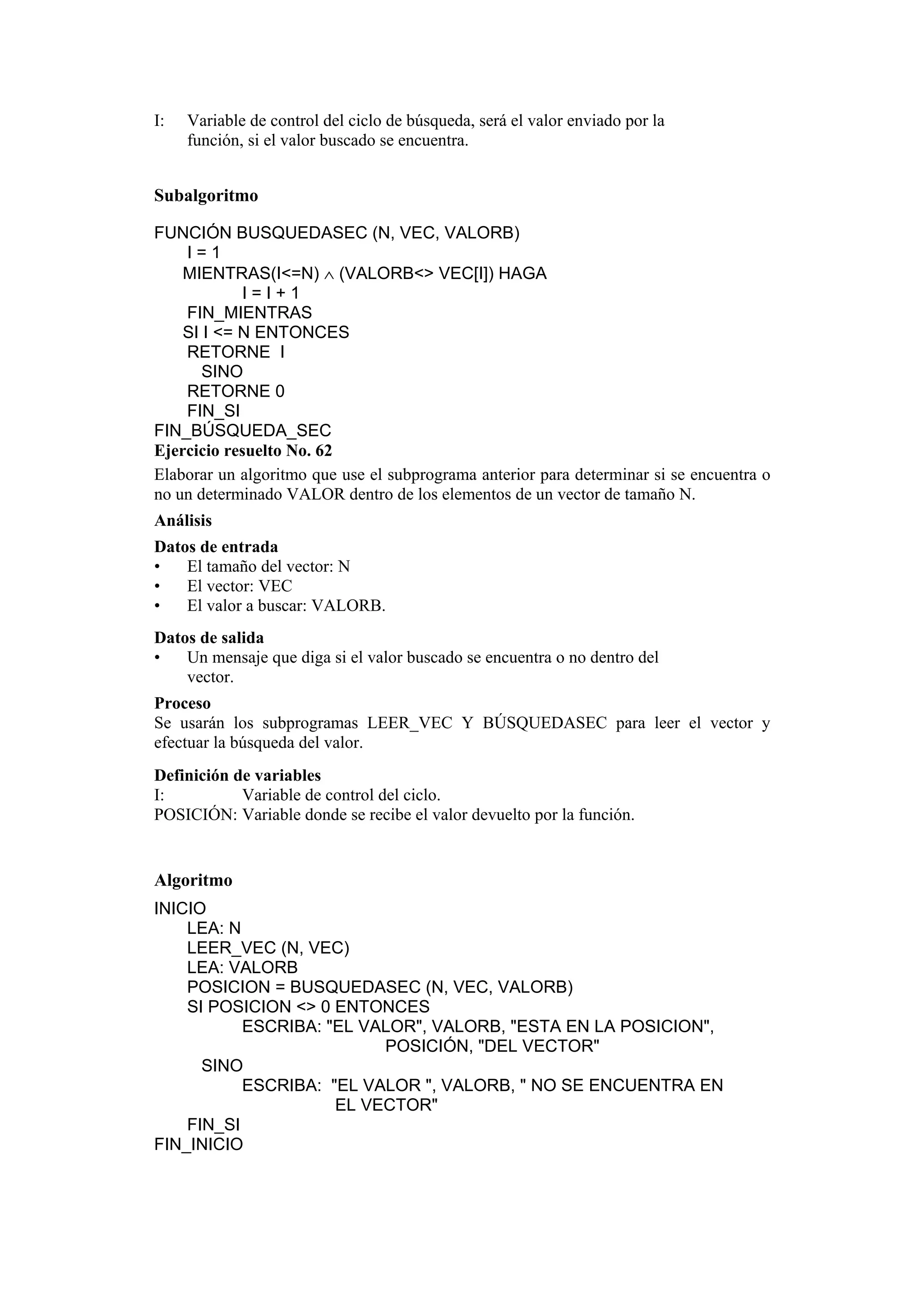 I:

Variable de control del ciclo de búsqueda, será el valor enviado por la
función, si el valor buscado se encuentra.

Subalgoritmo
FUNCIÓN BUSQUEDASEC (N, VEC, VALORB)
I=1
MIENTRAS(I<=N) ∧ (VALORB<> VEC[I]) HAGA
I=I+1
FIN_MIENTRAS
SI I <= N ENTONCES
RETORNE I
SINO
RETORNE 0
FIN_SI
FIN_BÚSQUEDA_SEC
Ejercicio resuelto No. 62
Elaborar un algoritmo que use el subprograma anterior para determinar si se encuentra o
no un determinado VALOR dentro de los elementos de un vector de tamaño N.
Análisis
Datos de entrada
•
El tamaño del vector: N
•
El vector: VEC
•
El valor a buscar: VALORB.
Datos de salida
•
Un mensaje que diga si el valor buscado se encuentra o no dentro del
vector.
Proceso
Se usarán los subprogramas LEER_VEC Y BÚSQUEDASEC para leer el vector y
efectuar la búsqueda del valor.
Definición de variables
I:
Variable de control del ciclo.
POSICIÓN: Variable donde se recibe el valor devuelto por la función.

Algoritmo
INICIO
LEA: N
LEER_VEC (N, VEC)
LEA: VALORB
POSICION = BUSQUEDASEC (N, VEC, VALORB)
SI POSICION <> 0 ENTONCES
ESCRIBA: "EL VALOR", VALORB, "ESTA EN LA POSICION",
POSICIÓN, "DEL VECTOR"
SINO
ESCRIBA: "EL VALOR ", VALORB, " NO SE ENCUENTRA EN
EL VECTOR"
FIN_SI
FIN_INICIO

 