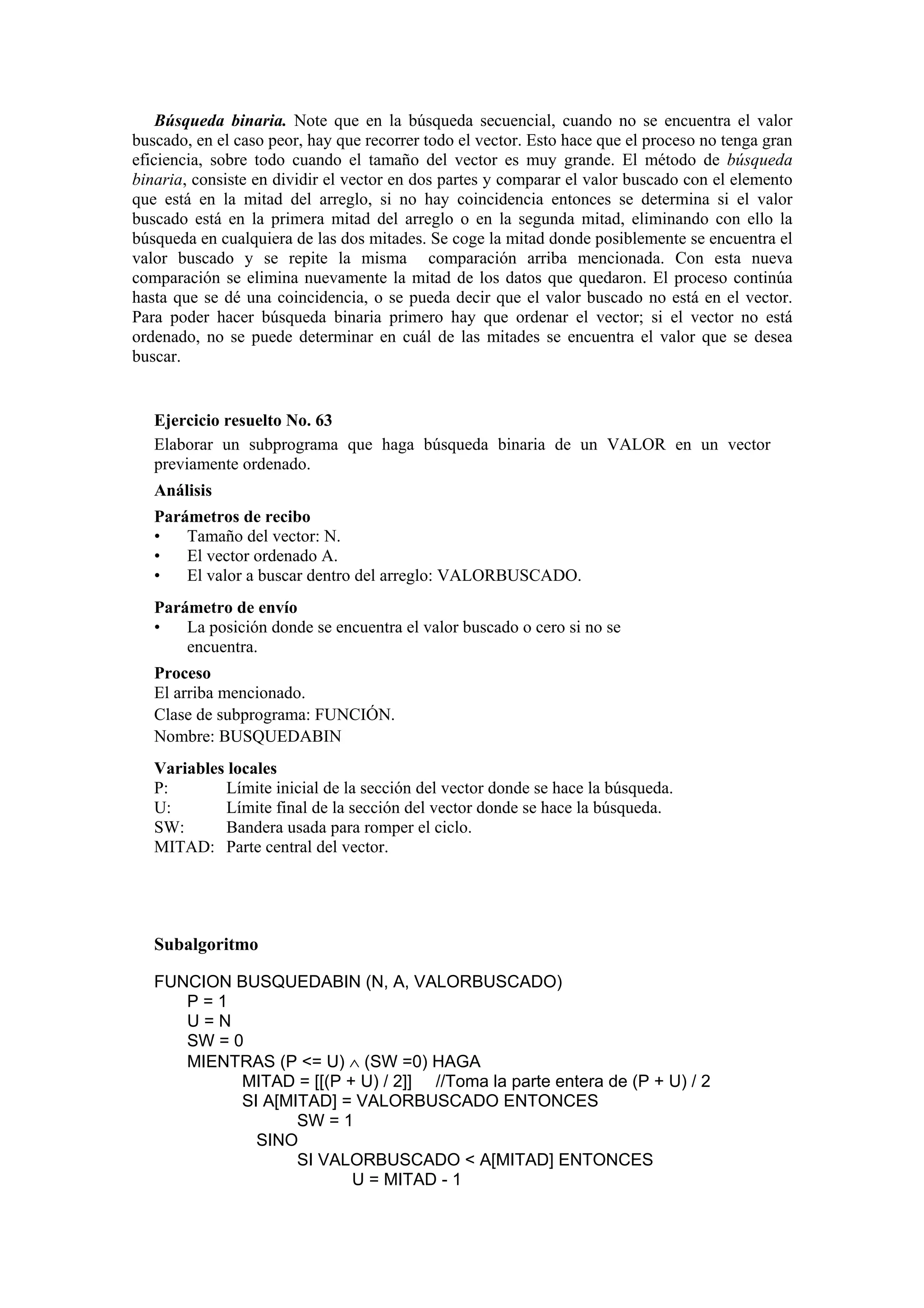 Búsqueda binaria. Note que en la búsqueda secuencial, cuando no se encuentra el valor
buscado, en el caso peor, hay que recorrer todo el vector. Esto hace que el proceso no tenga gran
eficiencia, sobre todo cuando el tamaño del vector es muy grande. El método de búsqueda
binaria, consiste en dividir el vector en dos partes y comparar el valor buscado con el elemento
que está en la mitad del arreglo, si no hay coincidencia entonces se determina si el valor
buscado está en la primera mitad del arreglo o en la segunda mitad, eliminando con ello la
búsqueda en cualquiera de las dos mitades. Se coge la mitad donde posiblemente se encuentra el
valor buscado y se repite la misma comparación arriba mencionada. Con esta nueva
comparación se elimina nuevamente la mitad de los datos que quedaron. El proceso continúa
hasta que se dé una coincidencia, o se pueda decir que el valor buscado no está en el vector.
Para poder hacer búsqueda binaria primero hay que ordenar el vector; si el vector no está
ordenado, no se puede determinar en cuál de las mitades se encuentra el valor que se desea
buscar.

Ejercicio resuelto No. 63
Elaborar un subprograma que haga búsqueda binaria de un VALOR en un vector
previamente ordenado.
Análisis
Parámetros de recibo
•
Tamaño del vector: N.
•
El vector ordenado A.
•
El valor a buscar dentro del arreglo: VALORBUSCADO.
Parámetro de envío
•
La posición donde se encuentra el valor buscado o cero si no se
encuentra.
Proceso
El arriba mencionado.
Clase de subprograma: FUNCIÓN.
Nombre: BUSQUEDABIN
Variables locales
P:
Límite inicial de la sección del vector donde se hace la búsqueda.
U:
Límite final de la sección del vector donde se hace la búsqueda.
SW:
Bandera usada para romper el ciclo.
MITAD: Parte central del vector.

Subalgoritmo
FUNCION BUSQUEDABIN (N, A, VALORBUSCADO)
P=1
U=N
SW = 0
MIENTRAS (P <= U) ∧ (SW =0) HAGA
MITAD = [[(P + U) / 2]] //Toma la parte entera de (P + U) / 2
SI A[MITAD] = VALORBUSCADO ENTONCES
SW = 1
SINO
SI VALORBUSCADO < A[MITAD] ENTONCES
U = MITAD - 1

 