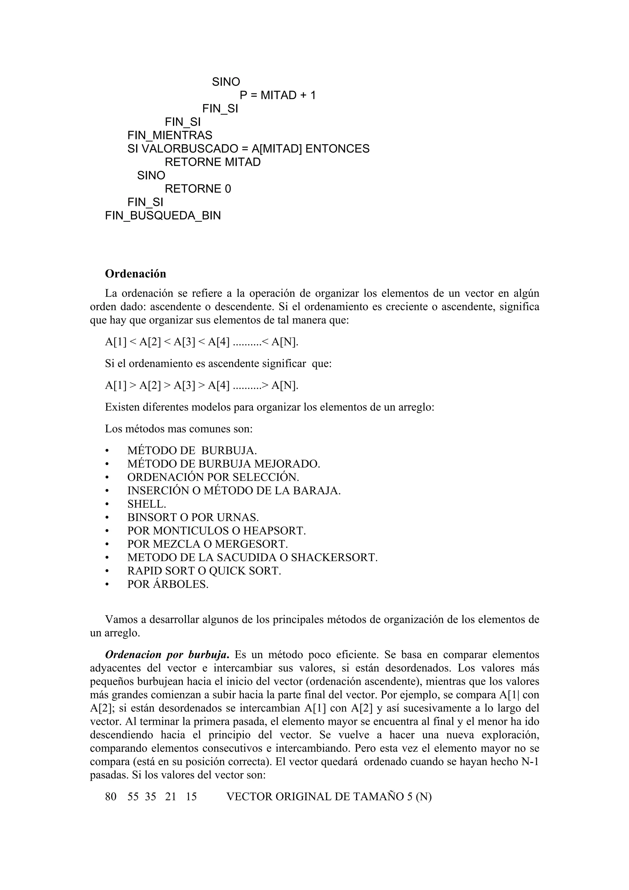 SINO
P = MITAD + 1
FIN_SI
FIN_SI
FIN_MIENTRAS
SI VALORBUSCADO = A[MITAD] ENTONCES
RETORNE MITAD
SINO
RETORNE 0
FIN_SI
FIN_BUSQUEDA_BIN

Ordenación
La ordenación se refiere a la operación de organizar los elementos de un vector en algún
orden dado: ascendente o descendente. Si el ordenamiento es creciente o ascendente, significa
que hay que organizar sus elementos de tal manera que:
A[1] < A[2] < A[3] < A[4] ..........< A[N].
Si el ordenamiento es ascendente significar que:
A[1] > A[2] > A[3] > A[4] ..........> A[N].
Existen diferentes modelos para organizar los elementos de un arreglo:
Los métodos mas comunes son:
•
•
•
•
•
•
•
•
•
•
•

MÉTODO DE BURBUJA.
MÉTODO DE BURBUJA MEJORADO.
ORDENACIÓN POR SELECCIÓN.
INSERCIÓN O MÉTODO DE LA BARAJA.
SHELL.
BINSORT O POR URNAS.
POR MONTICULOS O HEAPSORT.
POR MEZCLA O MERGESORT.
METODO DE LA SACUDIDA O SHACKERSORT.
RAPID SORT O QUICK SORT.
POR ÁRBOLES.

Vamos a desarrollar algunos de los principales métodos de organización de los elementos de
un arreglo.
Ordenacion por burbuja. Es un método poco eficiente. Se basa en comparar elementos
adyacentes del vector e intercambiar sus valores, si están desordenados. Los valores más
pequeños burbujean hacia el inicio del vector (ordenación ascendente), mientras que los valores
más grandes comienzan a subir hacia la parte final del vector. Por ejemplo, se compara A[1| con
A[2]; si están desordenados se intercambian A[1] con A[2] y así sucesivamente a lo largo del
vector. Al terminar la primera pasada, el elemento mayor se encuentra al final y el menor ha ido
descendiendo hacia el principio del vector. Se vuelve a hacer una nueva exploración,
comparando elementos consecutivos e intercambiando. Pero esta vez el elemento mayor no se
compara (está en su posición correcta). El vector quedará ordenado cuando se hayan hecho N-1
pasadas. Si los valores del vector son:
80 55 35 21 15

VECTOR ORIGINAL DE TAMAÑO 5 (N)

 