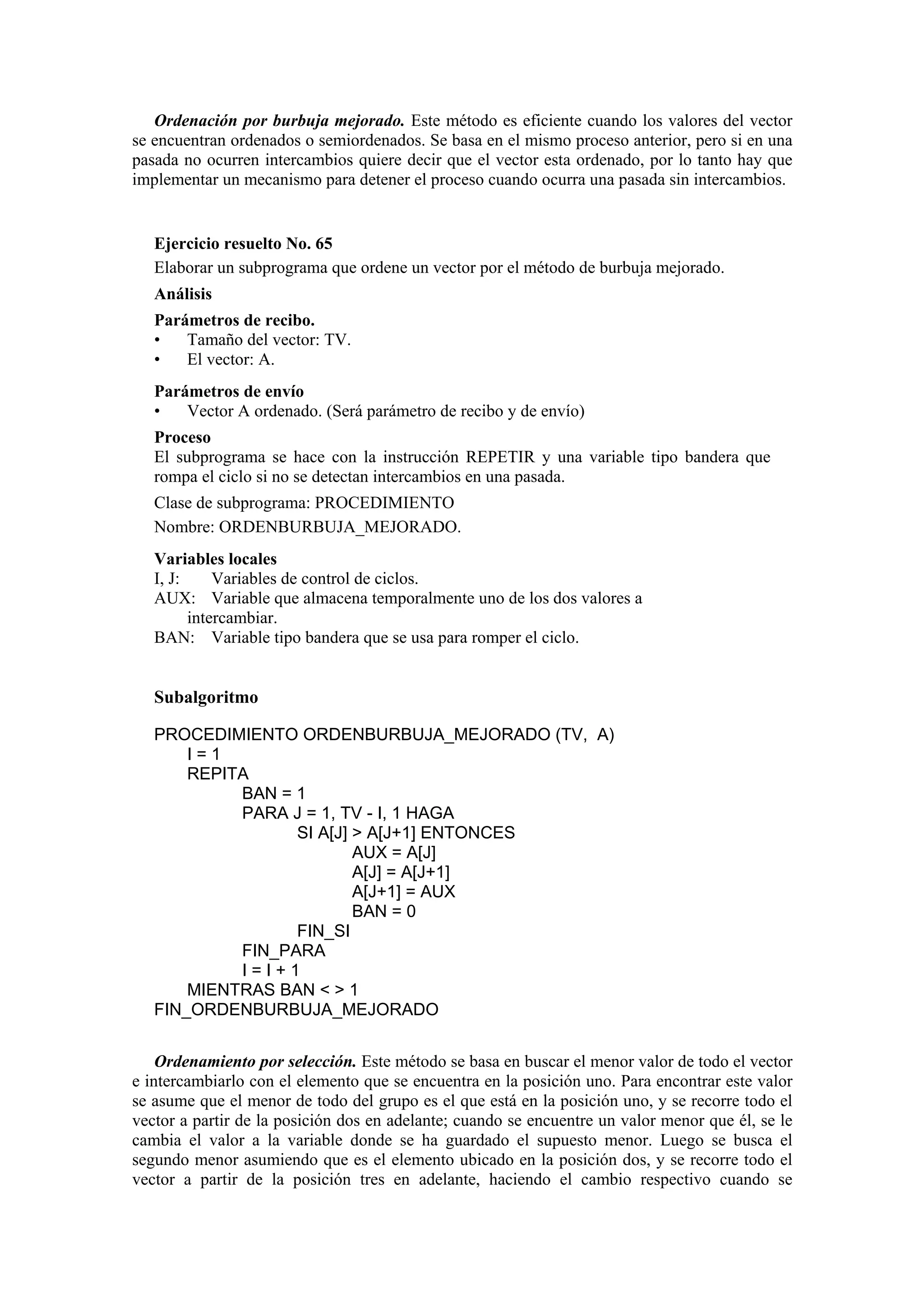 Ordenación por burbuja mejorado. Este método es eficiente cuando los valores del vector
se encuentran ordenados o semiordenados. Se basa en el mismo proceso anterior, pero si en una
pasada no ocurren intercambios quiere decir que el vector esta ordenado, por lo tanto hay que
implementar un mecanismo para detener el proceso cuando ocurra una pasada sin intercambios.

Ejercicio resuelto No. 65
Elaborar un subprograma que ordene un vector por el método de burbuja mejorado.
Análisis
Parámetros de recibo.
•
Tamaño del vector: TV.
•
El vector: A.
Parámetros de envío
•
Vector A ordenado. (Será parámetro de recibo y de envío)
Proceso
El subprograma se hace con la instrucción REPETIR y una variable tipo bandera que
rompa el ciclo si no se detectan intercambios en una pasada.
Clase de subprograma: PROCEDIMIENTO
Nombre: ORDENBURBUJA_MEJORADO.
Variables locales
I, J:
Variables de control de ciclos.
AUX: Variable que almacena temporalmente uno de los dos valores a
intercambiar.
BAN: Variable tipo bandera que se usa para romper el ciclo.

Subalgoritmo
PROCEDIMIENTO ORDENBURBUJA_MEJORADO (TV, A)
I=1
REPITA
BAN = 1
PARA J = 1, TV - I, 1 HAGA
SI A[J] > A[J+1] ENTONCES
AUX = A[J]
A[J] = A[J+1]
A[J+1] = AUX
BAN = 0
FIN_SI
FIN_PARA
I=I+1
MIENTRAS BAN < > 1
FIN_ORDENBURBUJA_MEJORADO
Ordenamiento por selección. Este método se basa en buscar el menor valor de todo el vector
e intercambiarlo con el elemento que se encuentra en la posición uno. Para encontrar este valor
se asume que el menor de todo del grupo es el que está en la posición uno, y se recorre todo el
vector a partir de la posición dos en adelante; cuando se encuentre un valor menor que él, se le
cambia el valor a la variable donde se ha guardado el supuesto menor. Luego se busca el
segundo menor asumiendo que es el elemento ubicado en la posición dos, y se recorre todo el
vector a partir de la posición tres en adelante, haciendo el cambio respectivo cuando se

 