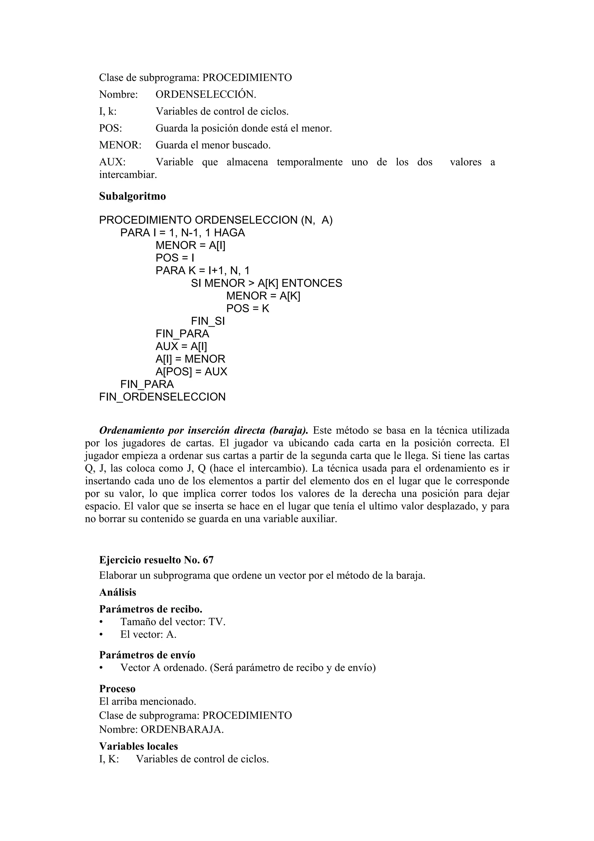 Clase de subprograma: PROCEDIMIENTO
Nombre:

ORDENSELECCIÓN.

I, k:

Variables de control de ciclos.

POS:

Guarda la posición donde está el menor.

MENOR:

Guarda el menor buscado.

AUX:
Variable que almacena temporalmente uno de los dos
intercambiar.

valores a

Subalgoritmo
PROCEDIMIENTO ORDENSELECCION (N, A)
PARA I = 1, N-1, 1 HAGA
MENOR = A[I]
POS = I
PARA K = I+1, N, 1
SI MENOR > A[K] ENTONCES
MENOR = A[K]
POS = K
FIN_SI
FIN_PARA
AUX = A[I]
A[I] = MENOR
A[POS] = AUX
FIN_PARA
FIN_ORDENSELECCION
Ordenamiento por inserción directa (baraja). Este método se basa en la técnica utilizada
por los jugadores de cartas. El jugador va ubicando cada carta en la posición correcta. El
jugador empieza a ordenar sus cartas a partir de la segunda carta que le llega. Si tiene las cartas
Q, J, las coloca como J, Q (hace el intercambio). La técnica usada para el ordenamiento es ir
insertando cada uno de los elementos a partir del elemento dos en el lugar que le corresponde
por su valor, lo que implica correr todos los valores de la derecha una posición para dejar
espacio. El valor que se inserta se hace en el lugar que tenía el ultimo valor desplazado, y para
no borrar su contenido se guarda en una variable auxiliar.

Ejercicio resuelto No. 67
Elaborar un subprograma que ordene un vector por el método de la baraja.
Análisis
Parámetros de recibo.
•
Tamaño del vector: TV.
•
El vector: A.
Parámetros de envío
•
Vector A ordenado. (Será parámetro de recibo y de envío)
Proceso
El arriba mencionado.
Clase de subprograma: PROCEDIMIENTO
Nombre: ORDENBARAJA.
Variables locales
I, K:
Variables de control de ciclos.

 
