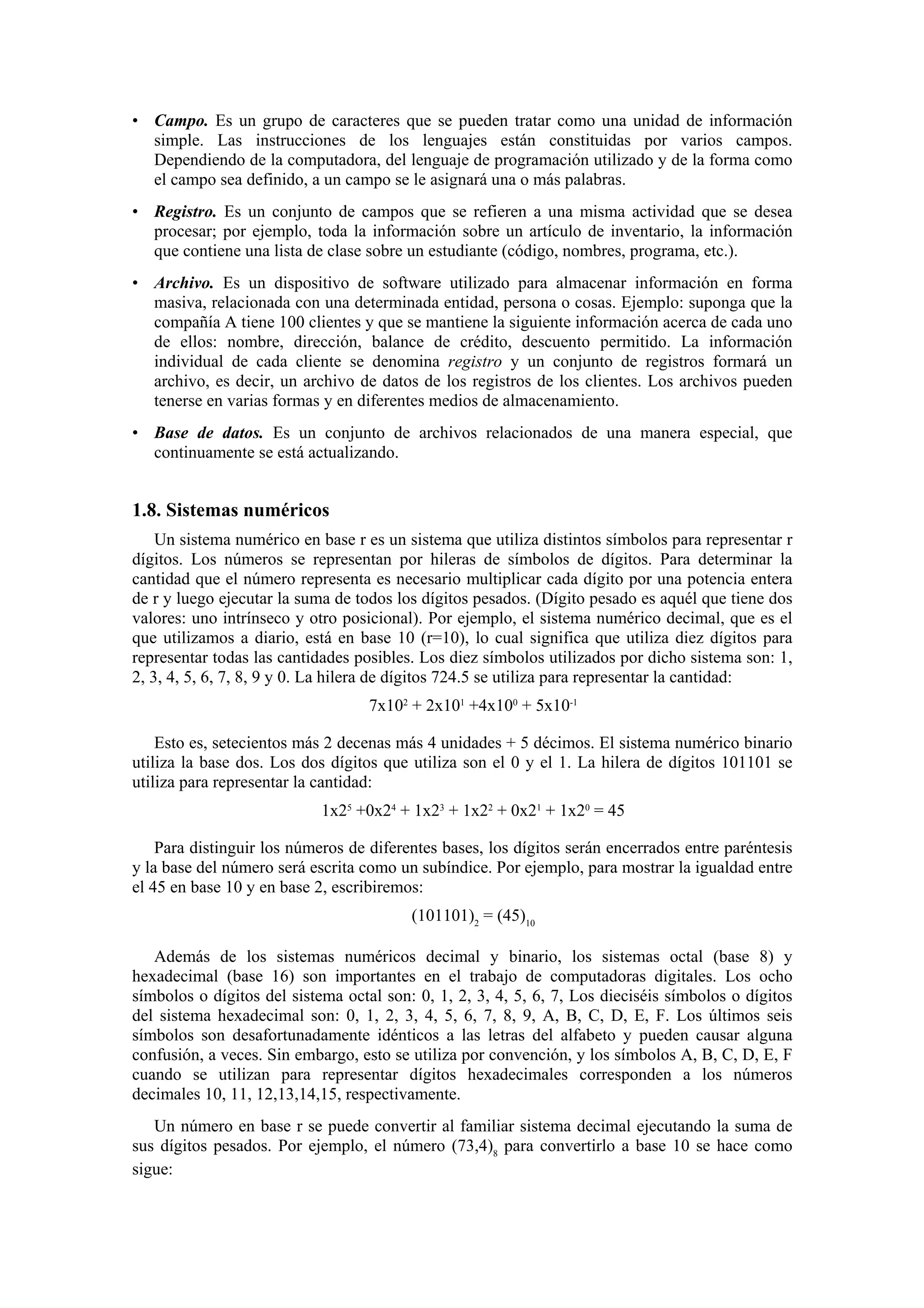 • Campo. Es un grupo de caracteres que se pueden tratar como una unidad de información
simple. Las instrucciones de los lenguajes están constituidas por varios campos.
Dependiendo de la computadora, del lenguaje de programación utilizado y de la forma como
el campo sea definido, a un campo se le asignará una o más palabras.
• Registro. Es un conjunto de campos que se refieren a una misma actividad que se desea
procesar; por ejemplo, toda la información sobre un artículo de inventario, la información
que contiene una lista de clase sobre un estudiante (código, nombres, programa, etc.).
• Archivo. Es un dispositivo de software utilizado para almacenar información en forma
masiva, relacionada con una determinada entidad, persona o cosas. Ejemplo: suponga que la
compañía A tiene 100 clientes y que se mantiene la siguiente información acerca de cada uno
de ellos: nombre, dirección, balance de crédito, descuento permitido. La información
individual de cada cliente se denomina registro y un conjunto de registros formará un
archivo, es decir, un archivo de datos de los registros de los clientes. Los archivos pueden
tenerse en varias formas y en diferentes medios de almacenamiento.
• Base de datos. Es un conjunto de archivos relacionados de una manera especial, que
continuamente se está actualizando.

1.8. Sistemas numéricos
Un sistema numérico en base r es un sistema que utiliza distintos símbolos para representar r
dígitos. Los números se representan por hileras de símbolos de dígitos. Para determinar la
cantidad que el número representa es necesario multiplicar cada dígito por una potencia entera
de r y luego ejecutar la suma de todos los dígitos pesados. (Dígito pesado es aquél que tiene dos
valores: uno intrínseco y otro posicional). Por ejemplo, el sistema numérico decimal, que es el
que utilizamos a diario, está en base 10 (r=10), lo cual significa que utiliza diez dígitos para
representar todas las cantidades posibles. Los diez símbolos utilizados por dicho sistema son: 1,
2, 3, 4, 5, 6, 7, 8, 9 y 0. La hilera de dígitos 724.5 se utiliza para representar la cantidad:
7x102 + 2x101 +4x100 + 5x10-1
Esto es, setecientos más 2 decenas más 4 unidades + 5 décimos. El sistema numérico binario
utiliza la base dos. Los dos dígitos que utiliza son el 0 y el 1. La hilera de dígitos 101101 se
utiliza para representar la cantidad:
1x25 +0x24 + 1x23 + 1x22 + 0x21 + 1x20 = 45
Para distinguir los números de diferentes bases, los dígitos serán encerrados entre paréntesis
y la base del número será escrita como un subíndice. Por ejemplo, para mostrar la igualdad entre
el 45 en base 10 y en base 2, escribiremos:
(101101)2 = (45)10
Además de los sistemas numéricos decimal y binario, los sistemas octal (base 8) y
hexadecimal (base 16) son importantes en el trabajo de computadoras digitales. Los ocho
símbolos o dígitos del sistema octal son: 0, 1, 2, 3, 4, 5, 6, 7, Los dieciséis símbolos o dígitos
del sistema hexadecimal son: 0, 1, 2, 3, 4, 5, 6, 7, 8, 9, A, B, C, D, E, F. Los últimos seis
símbolos son desafortunadamente idénticos a las letras del alfabeto y pueden causar alguna
confusión, a veces. Sin embargo, esto se utiliza por convención, y los símbolos A, B, C, D, E, F
cuando se utilizan para representar dígitos hexadecimales corresponden a los números
decimales 10, 11, 12,13,14,15, respectivamente.
Un número en base r se puede convertir al familiar sistema decimal ejecutando la suma de
sus dígitos pesados. Por ejemplo, el número (73,4)8 para convertirlo a base 10 se hace como
sigue:

 