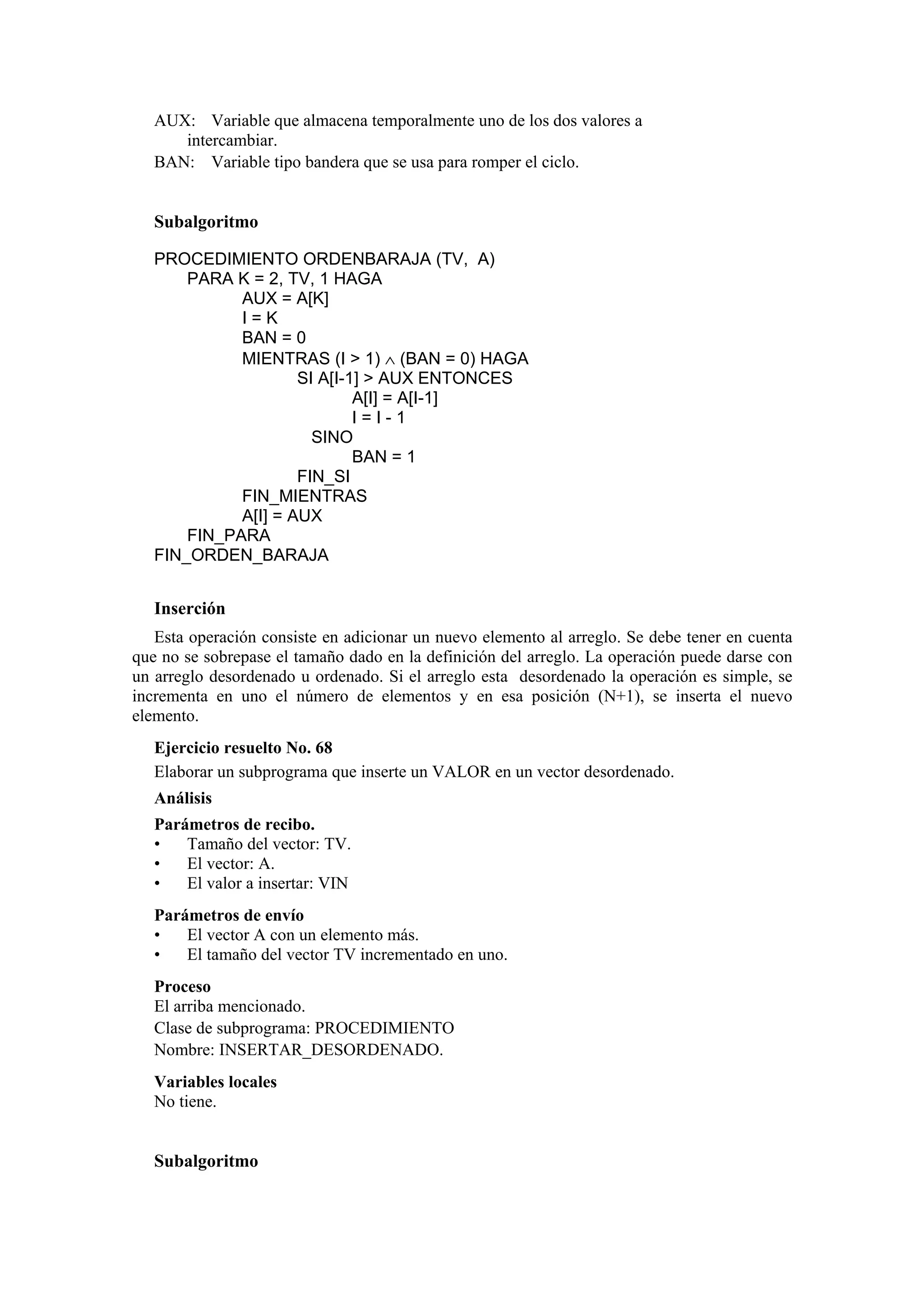 AUX: Variable que almacena temporalmente uno de los dos valores a
intercambiar.
BAN: Variable tipo bandera que se usa para romper el ciclo.

Subalgoritmo
PROCEDIMIENTO ORDENBARAJA (TV, A)
PARA K = 2, TV, 1 HAGA
AUX = A[K]
I=K
BAN = 0
MIENTRAS (I > 1) ∧ (BAN = 0) HAGA
SI A[I-1] > AUX ENTONCES
A[I] = A[I-1]
I=I-1
SINO
BAN = 1
FIN_SI
FIN_MIENTRAS
A[I] = AUX
FIN_PARA
FIN_ORDEN_BARAJA

Inserción
Esta operación consiste en adicionar un nuevo elemento al arreglo. Se debe tener en cuenta
que no se sobrepase el tamaño dado en la definición del arreglo. La operación puede darse con
un arreglo desordenado u ordenado. Si el arreglo esta desordenado la operación es simple, se
incrementa en uno el número de elementos y en esa posición (N+1), se inserta el nuevo
elemento.
Ejercicio resuelto No. 68
Elaborar un subprograma que inserte un VALOR en un vector desordenado.
Análisis
Parámetros de recibo.
•
Tamaño del vector: TV.
•
El vector: A.
•
El valor a insertar: VIN
Parámetros de envío
•
El vector A con un elemento más.
•
El tamaño del vector TV incrementado en uno.
Proceso
El arriba mencionado.
Clase de subprograma: PROCEDIMIENTO
Nombre: INSERTAR_DESORDENADO.
Variables locales
No tiene.

Subalgoritmo

 