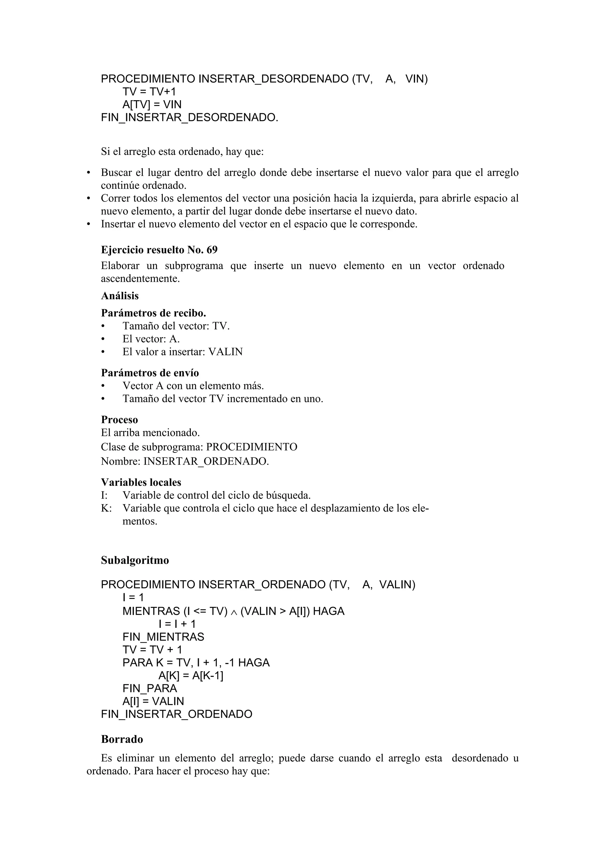 PROCEDIMIENTO INSERTAR_DESORDENADO (TV,
TV = TV+1
A[TV] = VIN
FIN_INSERTAR_DESORDENADO.

A, VIN)

Si el arreglo esta ordenado, hay que:
• Buscar el lugar dentro del arreglo donde debe insertarse el nuevo valor para que el arreglo
continúe ordenado.
• Correr todos los elementos del vector una posición hacia la izquierda, para abrirle espacio al
nuevo elemento, a partir del lugar donde debe insertarse el nuevo dato.
• Insertar el nuevo elemento del vector en el espacio que le corresponde.
Ejercicio resuelto No. 69
Elaborar un subprograma que inserte un nuevo elemento en un vector ordenado
ascendentemente.
Análisis
Parámetros de recibo.
•
Tamaño del vector: TV.
•
El vector: A.
•
El valor a insertar: VALIN
Parámetros de envío
•
Vector A con un elemento más.
•
Tamaño del vector TV incrementado en uno.
Proceso
El arriba mencionado.
Clase de subprograma: PROCEDIMIENTO
Nombre: INSERTAR_ORDENADO.
Variables locales
I: Variable de control del ciclo de búsqueda.
K: Variable que controla el ciclo que hace el desplazamiento de los elementos.

Subalgoritmo
PROCEDIMIENTO INSERTAR_ORDENADO (TV,
I=1
MIENTRAS (I <= TV) ∧ (VALIN > A[I]) HAGA
I=I+1
FIN_MIENTRAS
TV = TV + 1
PARA K = TV, I + 1, -1 HAGA
A[K] = A[K-1]
FIN_PARA
A[I] = VALIN
FIN_INSERTAR_ORDENADO

A, VALIN)

Borrado
Es eliminar un elemento del arreglo; puede darse cuando el arreglo esta desordenado u
ordenado. Para hacer el proceso hay que:

 