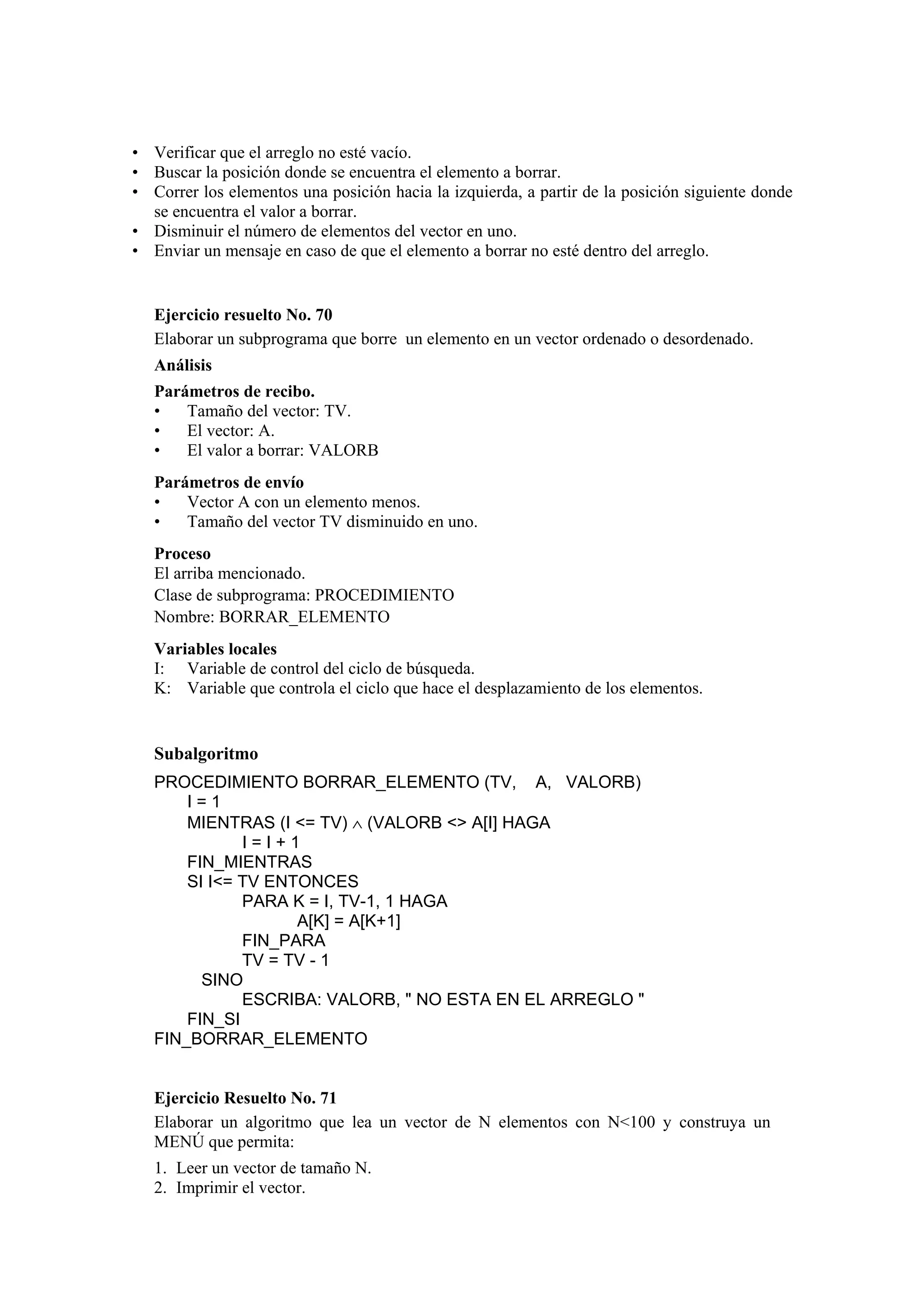• Verificar que el arreglo no esté vacío.
• Buscar la posición donde se encuentra el elemento a borrar.
• Correr los elementos una posición hacia la izquierda, a partir de la posición siguiente donde
se encuentra el valor a borrar.
• Disminuir el número de elementos del vector en uno.
• Enviar un mensaje en caso de que el elemento a borrar no esté dentro del arreglo.

Ejercicio resuelto No. 70
Elaborar un subprograma que borre un elemento en un vector ordenado o desordenado.
Análisis
Parámetros de recibo.
•
Tamaño del vector: TV.
•
El vector: A.
•
El valor a borrar: VALORB
Parámetros de envío
•
Vector A con un elemento menos.
•
Tamaño del vector TV disminuido en uno.
Proceso
El arriba mencionado.
Clase de subprograma: PROCEDIMIENTO
Nombre: BORRAR_ELEMENTO
Variables locales
I: Variable de control del ciclo de búsqueda.
K: Variable que controla el ciclo que hace el desplazamiento de los elementos.

Subalgoritmo
PROCEDIMIENTO BORRAR_ELEMENTO (TV, A, VALORB)
I=1
MIENTRAS (I <= TV) ∧ (VALORB <> A[I] HAGA
I=I+1
FIN_MIENTRAS
SI I<= TV ENTONCES
PARA K = I, TV-1, 1 HAGA
A[K] = A[K+1]
FIN_PARA
TV = TV - 1
SINO
ESCRIBA: VALORB, " NO ESTA EN EL ARREGLO "
FIN_SI
FIN_BORRAR_ELEMENTO

Ejercicio Resuelto No. 71
Elaborar un algoritmo que lea un vector de N elementos con N<100 y construya un
MENÚ que permita:
1. Leer un vector de tamaño N.
2. Imprimir el vector.

 