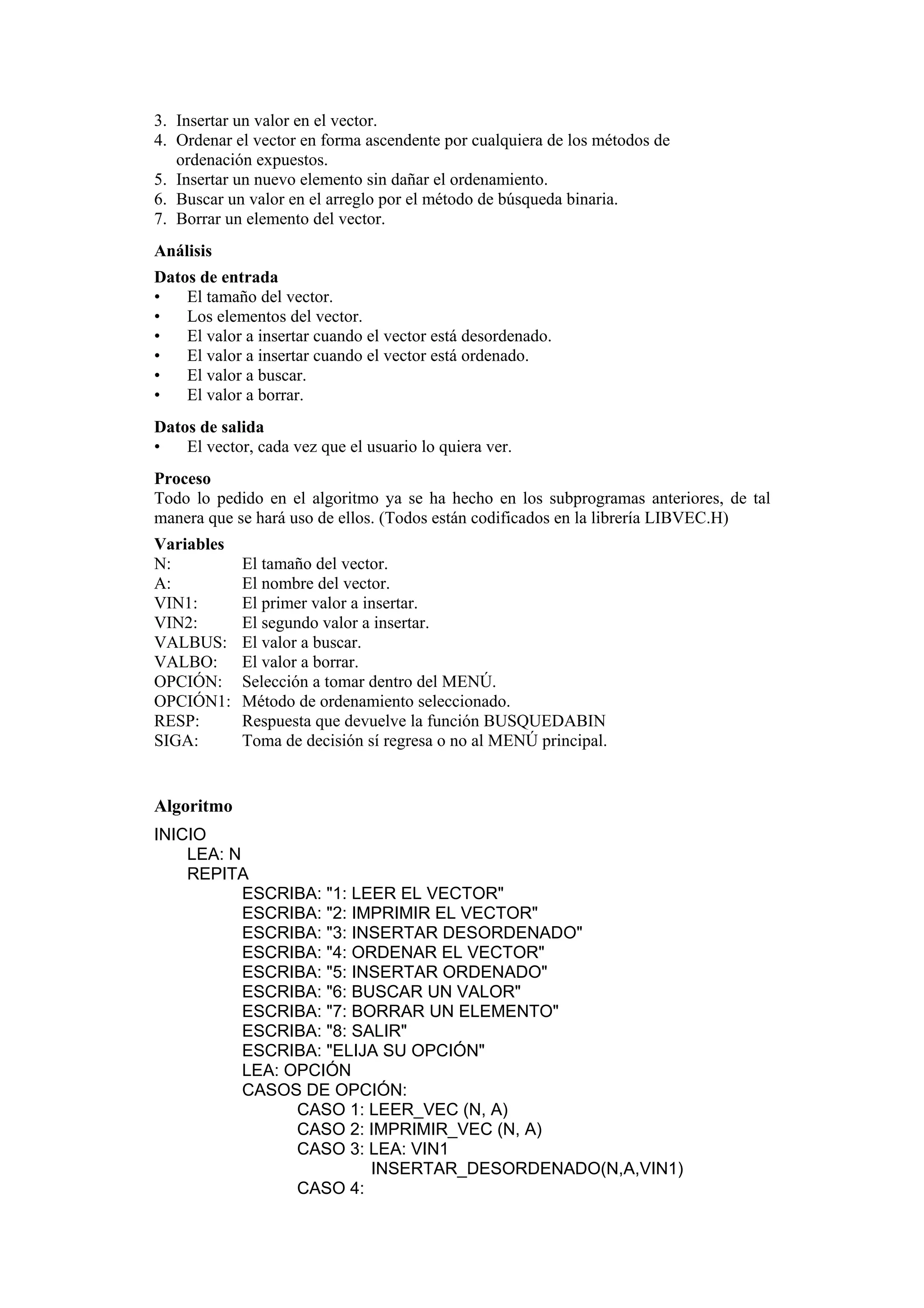 3. Insertar un valor en el vector.
4. Ordenar el vector en forma ascendente por cualquiera de los métodos de
ordenación expuestos.
5. Insertar un nuevo elemento sin dañar el ordenamiento.
6. Buscar un valor en el arreglo por el método de búsqueda binaria.
7. Borrar un elemento del vector.
Análisis
Datos de entrada
•
El tamaño del vector.
•
Los elementos del vector.
•
El valor a insertar cuando el vector está desordenado.
•
El valor a insertar cuando el vector está ordenado.
•
El valor a buscar.
•
El valor a borrar.
Datos de salida
•
El vector, cada vez que el usuario lo quiera ver.
Proceso
Todo lo pedido en el algoritmo ya se ha hecho en los subprogramas anteriores, de tal
manera que se hará uso de ellos. (Todos están codificados en la librería LIBVEC.H)
Variables
N:
A:
VIN1:
VIN2:
VALBUS:
VALBO:
OPCIÓN:
OPCIÓN1:
RESP:
SIGA:

El tamaño del vector.
El nombre del vector.
El primer valor a insertar.
El segundo valor a insertar.
El valor a buscar.
El valor a borrar.
Selección a tomar dentro del MENÚ.
Método de ordenamiento seleccionado.
Respuesta que devuelve la función BUSQUEDABIN
Toma de decisión sí regresa o no al MENÚ principal.

Algoritmo
INICIO
LEA: N
REPITA
ESCRIBA: "1: LEER EL VECTOR"
ESCRIBA: "2: IMPRIMIR EL VECTOR"
ESCRIBA: "3: INSERTAR DESORDENADO"
ESCRIBA: "4: ORDENAR EL VECTOR"
ESCRIBA: "5: INSERTAR ORDENADO"
ESCRIBA: "6: BUSCAR UN VALOR"
ESCRIBA: "7: BORRAR UN ELEMENTO"
ESCRIBA: "8: SALIR"
ESCRIBA: "ELIJA SU OPCIÓN"
LEA: OPCIÓN
CASOS DE OPCIÓN:
CASO 1: LEER_VEC (N, A)
CASO 2: IMPRIMIR_VEC (N, A)
CASO 3: LEA: VIN1
INSERTAR_DESORDENADO(N,A,VIN1)
CASO 4:

 