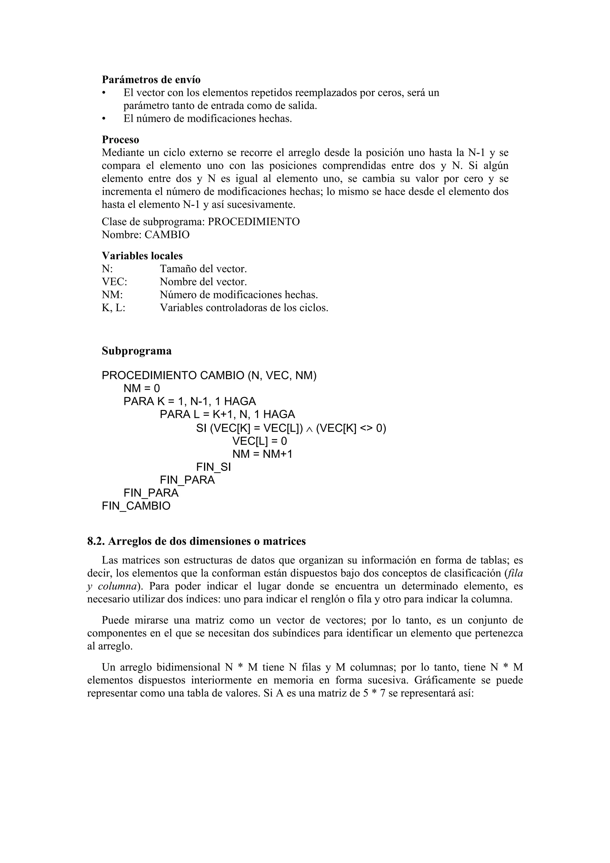 Parámetros de envío
•
El vector con los elementos repetidos reemplazados por ceros, será un
parámetro tanto de entrada como de salida.
•
El número de modificaciones hechas.
Proceso
Mediante un ciclo externo se recorre el arreglo desde la posición uno hasta la N-1 y se
compara el elemento uno con las posiciones comprendidas entre dos y N. Si algún
elemento entre dos y N es igual al elemento uno, se cambia su valor por cero y se
incrementa el número de modificaciones hechas; lo mismo se hace desde el elemento dos
hasta el elemento N-1 y así sucesivamente.
Clase de subprograma: PROCEDIMIENTO
Nombre: CAMBIO
Variables locales
N:
Tamaño del vector.
VEC:
Nombre del vector.
NM:
Número de modificaciones hechas.
K, L:
Variables controladoras de los ciclos.

Subprograma
PROCEDIMIENTO CAMBIO (N, VEC, NM)
NM = 0
PARA K = 1, N-1, 1 HAGA
PARA L = K+1, N, 1 HAGA
SI (VEC[K] = VEC[L]) ∧ (VEC[K] <> 0)
VEC[L] = 0
NM = NM+1
FIN_SI
FIN_PARA
FIN_PARA
FIN_CAMBIO

8.2. Arreglos de dos dimensiones o matrices
Las matrices son estructuras de datos que organizan su información en forma de tablas; es
decir, los elementos que la conforman están dispuestos bajo dos conceptos de clasificación (fila
y columna). Para poder indicar el lugar donde se encuentra un determinado elemento, es
necesario utilizar dos índices: uno para indicar el renglón o fila y otro para indicar la columna.
Puede mirarse una matriz como un vector de vectores; por lo tanto, es un conjunto de
componentes en el que se necesitan dos subíndices para identificar un elemento que pertenezca
al arreglo.
Un arreglo bidimensional N * M tiene N filas y M columnas; por lo tanto, tiene N * M
elementos dispuestos interiormente en memoria en forma sucesiva. Gráficamente se puede
representar como una tabla de valores. Si A es una matriz de 5 * 7 se representará así:

 