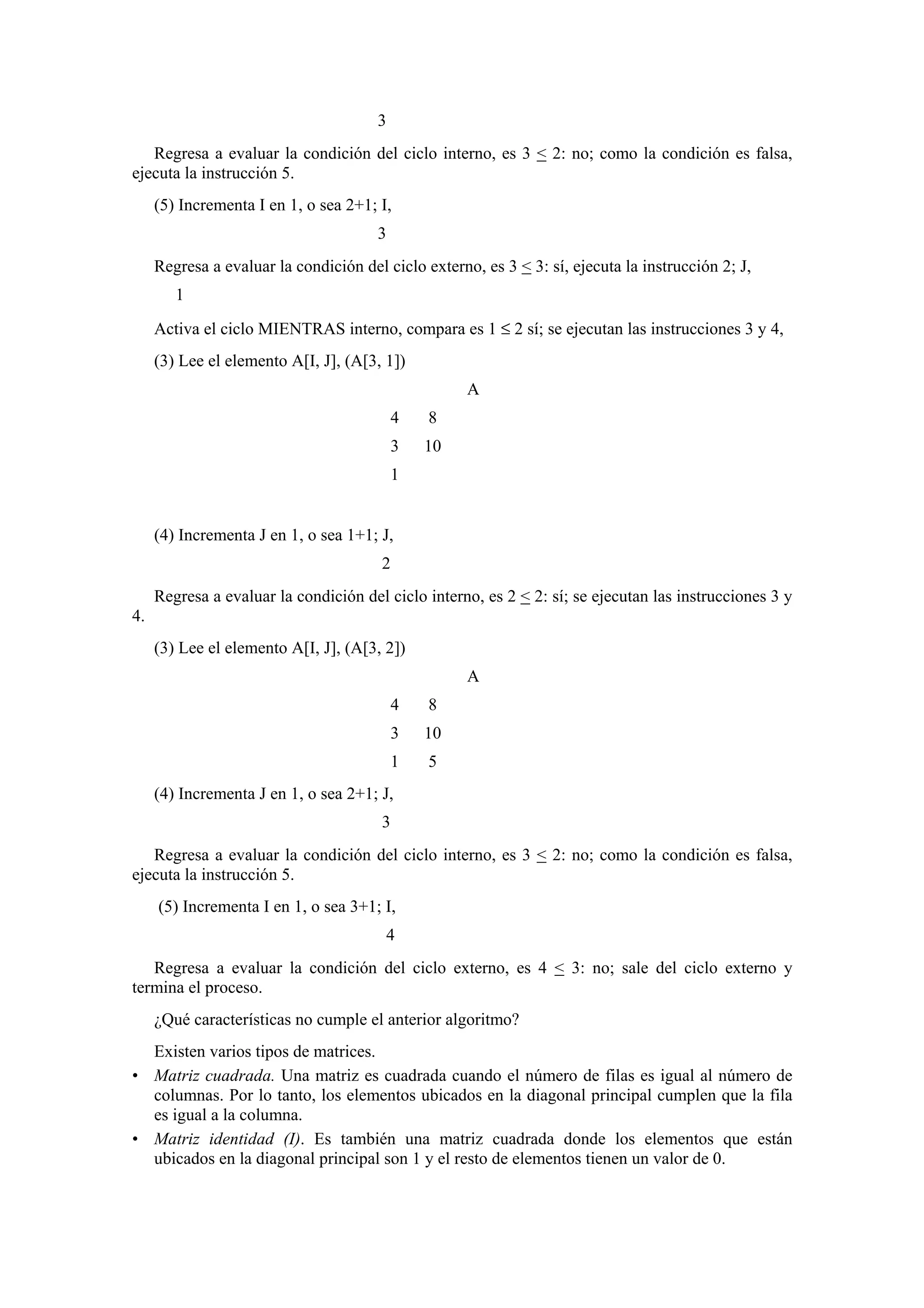 3
Regresa a evaluar la condición del ciclo interno, es 3 < 2: no; como la condición es falsa,
ejecuta la instrucción 5.
(5) Incrementa I en 1, o sea 2+1; I,
3
Regresa a evaluar la condición del ciclo externo, es 3 < 3: sí, ejecuta la instrucción 2; J,
1
Activa el ciclo MIENTRAS interno, compara es 1 ≤ 2 sí; se ejecutan las instrucciones 3 y 4,
(3) Lee el elemento A[I, J], (A[3, 1])
A
4

8

3

10

1

(4) Incrementa J en 1, o sea 1+1; J,
2
Regresa a evaluar la condición del ciclo interno, es 2 < 2: sí; se ejecutan las instrucciones 3 y
4.
(3) Lee el elemento A[I, J], (A[3, 2])
A
4

8

3

10

1

5

(4) Incrementa J en 1, o sea 2+1; J,
3
Regresa a evaluar la condición del ciclo interno, es 3 < 2: no; como la condición es falsa,
ejecuta la instrucción 5.
(5) Incrementa I en 1, o sea 3+1; I,
4
Regresa a evaluar la condición del ciclo externo, es 4 < 3: no; sale del ciclo externo y
termina el proceso.
¿Qué características no cumple el anterior algoritmo?
Existen varios tipos de matrices.
• Matriz cuadrada. Una matriz es cuadrada cuando el número de filas es igual al número de
columnas. Por lo tanto, los elementos ubicados en la diagonal principal cumplen que la fila
es igual a la columna.
• Matriz identidad (I). Es también una matriz cuadrada donde los elementos que están
ubicados en la diagonal principal son 1 y el resto de elementos tienen un valor de 0.

 